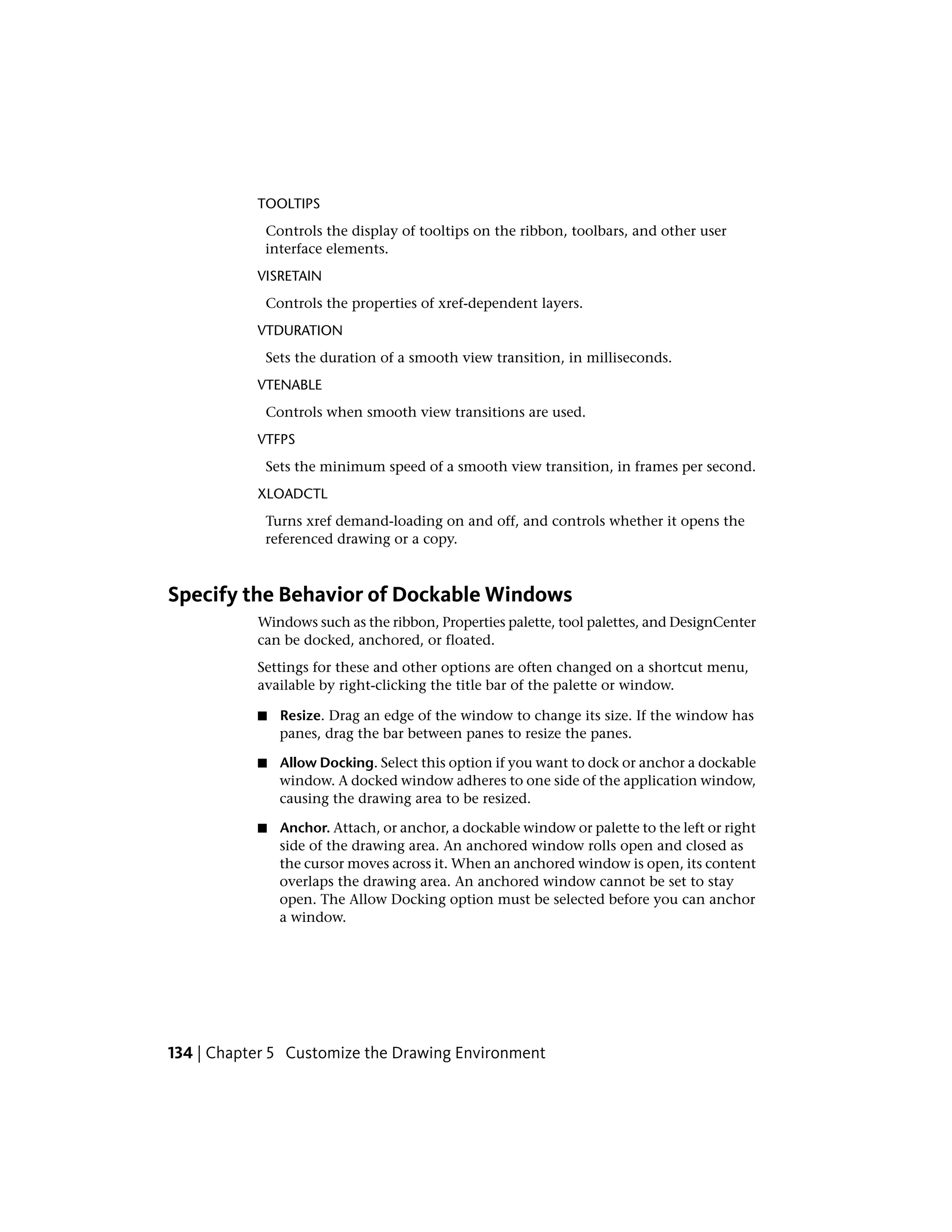 TOOLTIPS
Controls the display of tooltips on the ribbon, toolbars, and other user
interface elements.
VISRETAIN
Controls the properties of xref-dependent layers.
VTDURATION
Sets the duration of a smooth view transition, in milliseconds.
VTENABLE
Controls when smooth view transitions are used.
VTFPS
Sets the minimum speed of a smooth view transition, in frames per second.
XLOADCTL
Turns xref demand-loading on and off, and controls whether it opens the
referenced drawing or a copy.
Specify the Behavior of Dockable Windows
Windows such as the ribbon, Properties palette, tool palettes, and DesignCenter
can be docked, anchored, or floated.
Settings for these and other options are often changed on a shortcut menu,
available by right-clicking the title bar of the palette or window.
■ Resize. Drag an edge of the window to change its size. If the window has
panes, drag the bar between panes to resize the panes.
■ Allow Docking. Select this option if you want to dock or anchor a dockable
window. A docked window adheres to one side of the application window,
causing the drawing area to be resized.
■ Anchor. Attach, or anchor, a dockable window or palette to the left or right
side of the drawing area. An anchored window rolls open and closed as
the cursor moves across it. When an anchored window is open, its content
overlaps the drawing area. An anchored window cannot be set to stay
open. The Allow Docking option must be selected before you can anchor
a window.
134 | Chapter 5 Customize the Drawing Environment
 