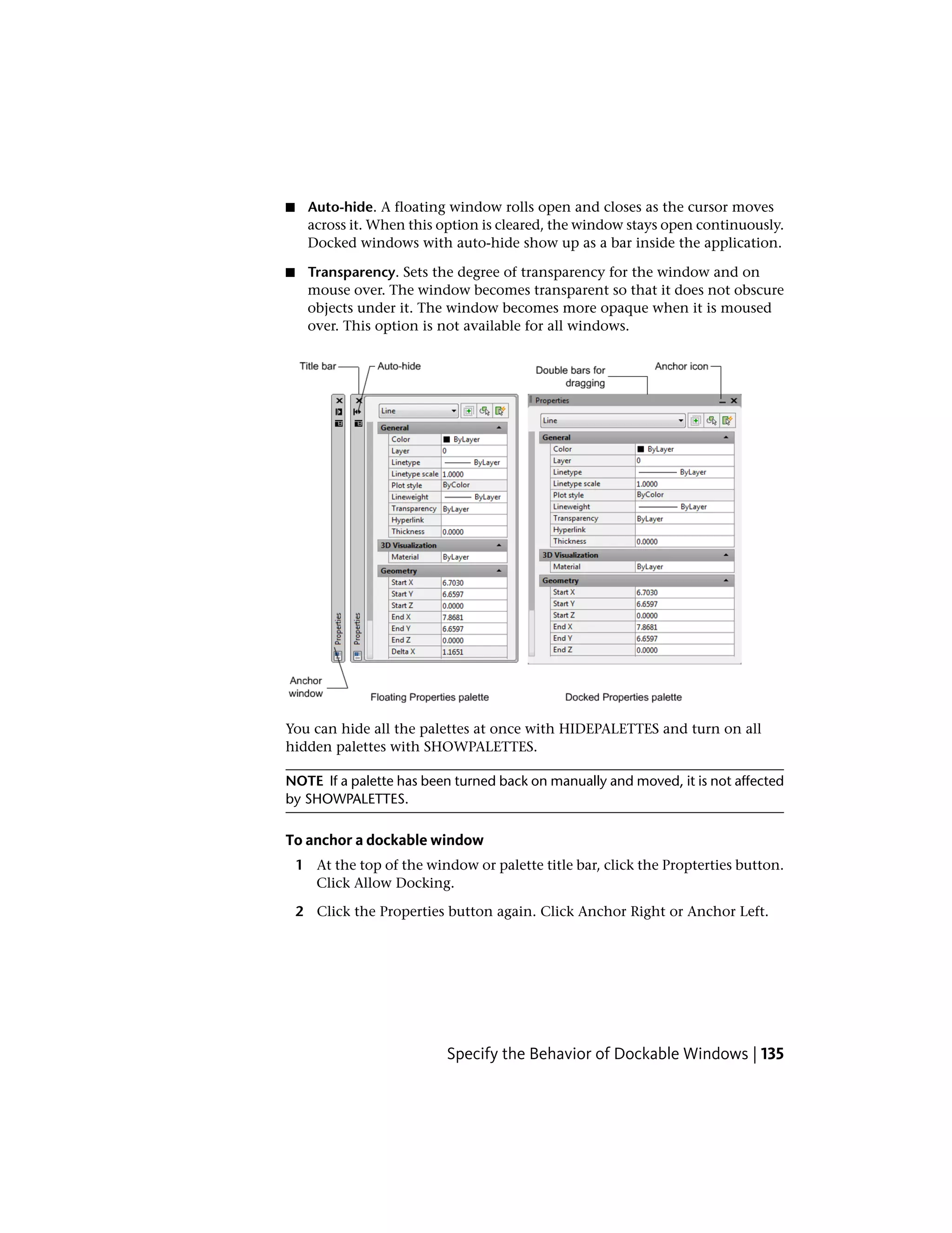 ■ Auto-hide. A floating window rolls open and closes as the cursor moves
across it. When this option is cleared, the window stays open continuously.
Docked windows with auto-hide show up as a bar inside the application.
■ Transparency. Sets the degree of transparency for the window and on
mouse over. The window becomes transparent so that it does not obscure
objects under it. The window becomes more opaque when it is moused
over. This option is not available for all windows.
You can hide all the palettes at once with HIDEPALETTES and turn on all
hidden palettes with SHOWPALETTES.
NOTE If a palette has been turned back on manually and moved, it is not affected
by SHOWPALETTES.
To anchor a dockable window
1 At the top of the window or palette title bar, click the Propterties button.
Click Allow Docking.
2 Click the Properties button again. Click Anchor Right or Anchor Left.
Specify the Behavior of Dockable Windows | 135
 