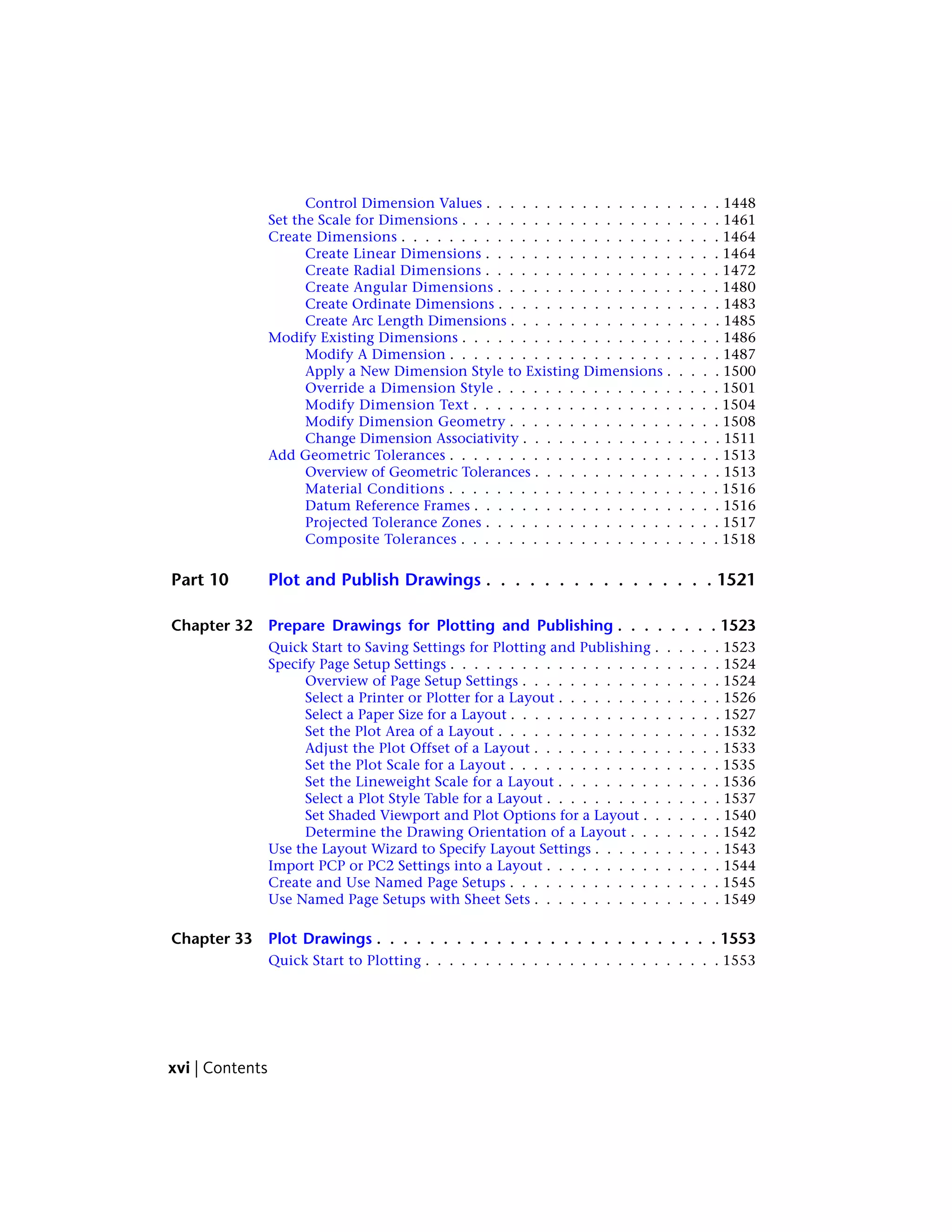Control Dimension Values . . . . . . . . . . . . . . . . . . . . 1448
Set the Scale for Dimensions . . . . . . . . . . . . . . . . . . . . . . 1461
Create Dimensions . . . . . . . . . . . . . . . . . . . . . . . . . . . 1464
Create Linear Dimensions . . . . . . . . . . . . . . . . . . . . 1464
Create Radial Dimensions . . . . . . . . . . . . . . . . . . . . 1472
Create Angular Dimensions . . . . . . . . . . . . . . . . . . . 1480
Create Ordinate Dimensions . . . . . . . . . . . . . . . . . . . 1483
Create Arc Length Dimensions . . . . . . . . . . . . . . . . . . 1485
Modify Existing Dimensions . . . . . . . . . . . . . . . . . . . . . . 1486
Modify A Dimension . . . . . . . . . . . . . . . . . . . . . . . 1487
Apply a New Dimension Style to Existing Dimensions . . . . . 1500
Override a Dimension Style . . . . . . . . . . . . . . . . . . . 1501
Modify Dimension Text . . . . . . . . . . . . . . . . . . . . . 1504
Modify Dimension Geometry . . . . . . . . . . . . . . . . . . 1508
Change Dimension Associativity . . . . . . . . . . . . . . . . . 1511
Add Geometric Tolerances . . . . . . . . . . . . . . . . . . . . . . . 1513
Overview of Geometric Tolerances . . . . . . . . . . . . . . . . 1513
Material Conditions . . . . . . . . . . . . . . . . . . . . . . . 1516
Datum Reference Frames . . . . . . . . . . . . . . . . . . . . . 1516
Projected Tolerance Zones . . . . . . . . . . . . . . . . . . . . 1517
Composite Tolerances . . . . . . . . . . . . . . . . . . . . . . 1518
Part 10 Plot and Publish Drawings . . . . . . . . . . . . . . . . 1521
Chapter 32 Prepare Drawings for Plotting and Publishing . . . . . . . . 1523
Quick Start to Saving Settings for Plotting and Publishing . . . . . . 1523
Specify Page Setup Settings . . . . . . . . . . . . . . . . . . . . . . . 1524
Overview of Page Setup Settings . . . . . . . . . . . . . . . . . 1524
Select a Printer or Plotter for a Layout . . . . . . . . . . . . . . 1526
Select a Paper Size for a Layout . . . . . . . . . . . . . . . . . . 1527
Set the Plot Area of a Layout . . . . . . . . . . . . . . . . . . . 1532
Adjust the Plot Offset of a Layout . . . . . . . . . . . . . . . . 1533
Set the Plot Scale for a Layout . . . . . . . . . . . . . . . . . . 1535
Set the Lineweight Scale for a Layout . . . . . . . . . . . . . . 1536
Select a Plot Style Table for a Layout . . . . . . . . . . . . . . . 1537
Set Shaded Viewport and Plot Options for a Layout . . . . . . . 1540
Determine the Drawing Orientation of a Layout . . . . . . . . 1542
Use the Layout Wizard to Specify Layout Settings . . . . . . . . . . . 1543
Import PCP or PC2 Settings into a Layout . . . . . . . . . . . . . . . 1544
Create and Use Named Page Setups . . . . . . . . . . . . . . . . . . 1545
Use Named Page Setups with Sheet Sets . . . . . . . . . . . . . . . . 1549
Chapter 33 Plot Drawings . . . . . . . . . . . . . . . . . . . . . . . . . . 1553
Quick Start to Plotting . . . . . . . . . . . . . . . . . . . . . . . . . 1553
xvi | Contents
 