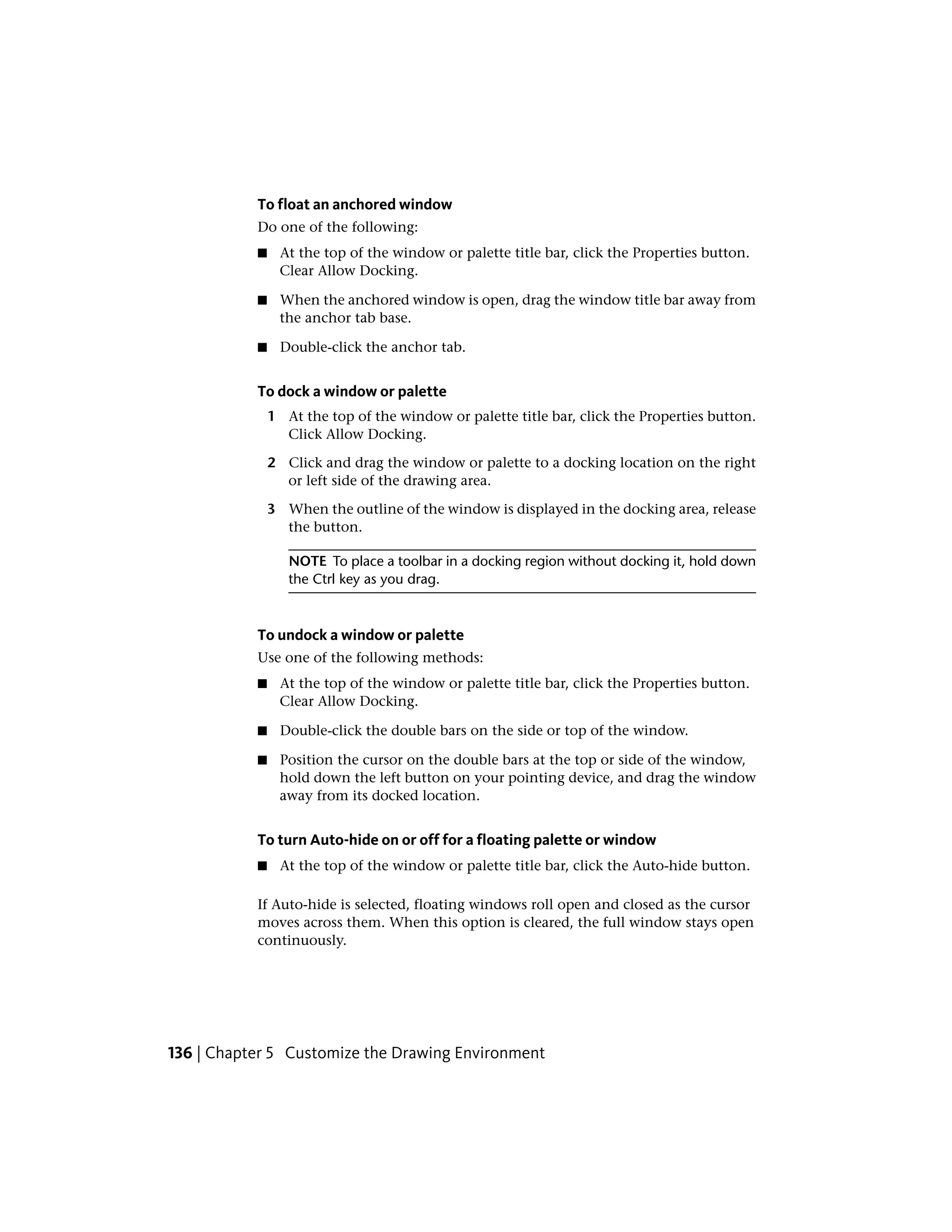 To float an anchored window
Do one of the following:
■ At the top of the window or palette title bar, click the Properties button.
Clear Allow Docking.
■ When the anchored window is open, drag the window title bar away from
the anchor tab base.
■ Double-click the anchor tab.
To dock a window or palette
1 At the top of the window or palette title bar, click the Properties button.
Click Allow Docking.
2 Click and drag the window or palette to a docking location on the right
or left side of the drawing area.
3 When the outline of the window is displayed in the docking area, release
the button.
NOTE To place a toolbar in a docking region without docking it, hold down
the Ctrl key as you drag.
To undock a window or palette
Use one of the following methods:
■ At the top of the window or palette title bar, click the Properties button.
Clear Allow Docking.
■ Double-click the double bars on the side or top of the window.
■ Position the cursor on the double bars at the top or side of the window,
hold down the left button on your pointing device, and drag the window
away from its docked location.
To turn Auto-hide on or off for a floating palette or window
■ At the top of the window or palette title bar, click the Auto-hide button.
If Auto-hide is selected, floating windows roll open and closed as the cursor
moves across them. When this option is cleared, the full window stays open
continuously.
136 | Chapter 5 Customize the Drawing Environment
 