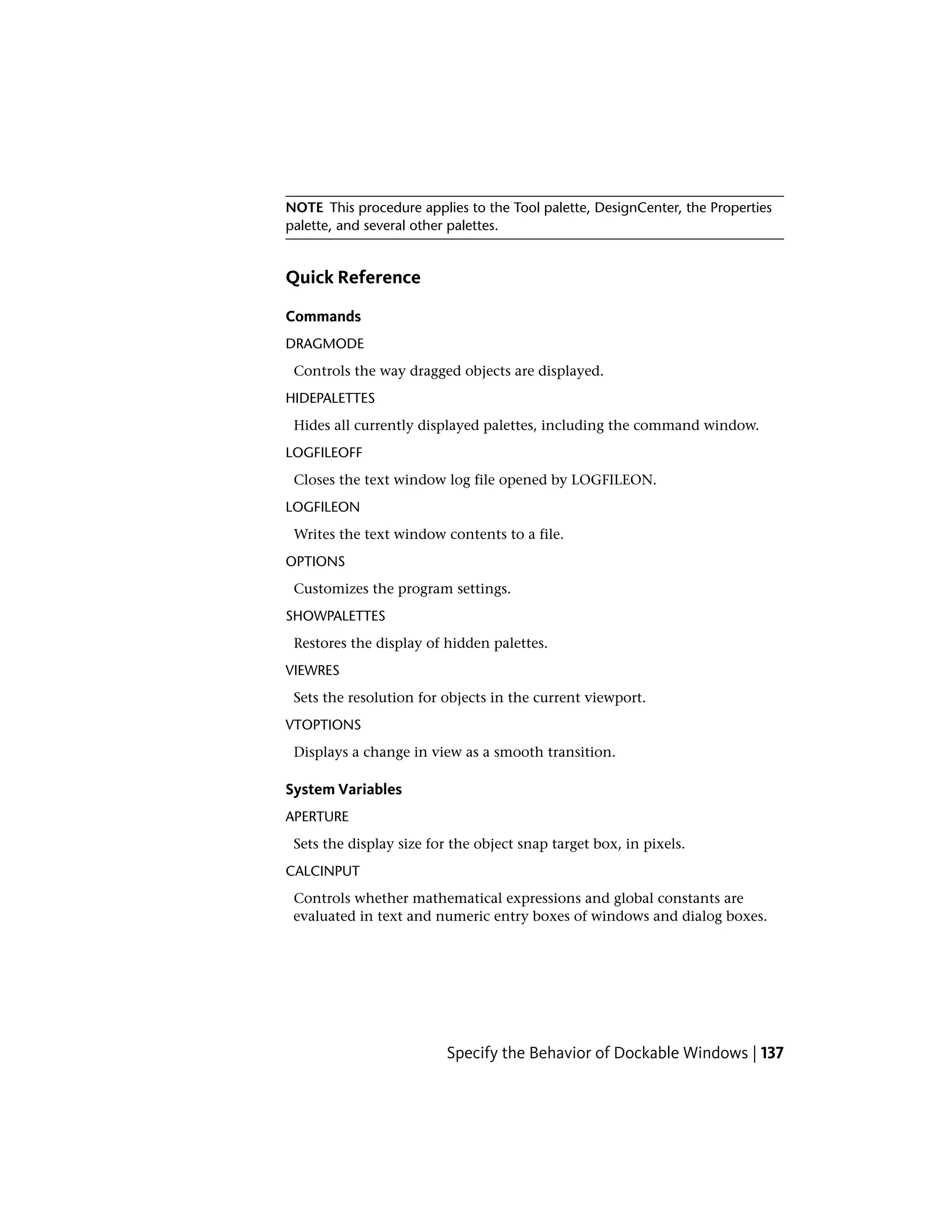 NOTE This procedure applies to the Tool palette, DesignCenter, the Properties
palette, and several other palettes.
Quick Reference
Commands
DRAGMODE
Controls the way dragged objects are displayed.
HIDEPALETTES
Hides all currently displayed palettes, including the command window.
LOGFILEOFF
Closes the text window log file opened by LOGFILEON.
LOGFILEON
Writes the text window contents to a file.
OPTIONS
Customizes the program settings.
SHOWPALETTES
Restores the display of hidden palettes.
VIEWRES
Sets the resolution for objects in the current viewport.
VTOPTIONS
Displays a change in view as a smooth transition.
System Variables
APERTURE
Sets the display size for the object snap target box, in pixels.
CALCINPUT
Controls whether mathematical expressions and global constants are
evaluated in text and numeric entry boxes of windows and dialog boxes.
Specify the Behavior of Dockable Windows | 137
 