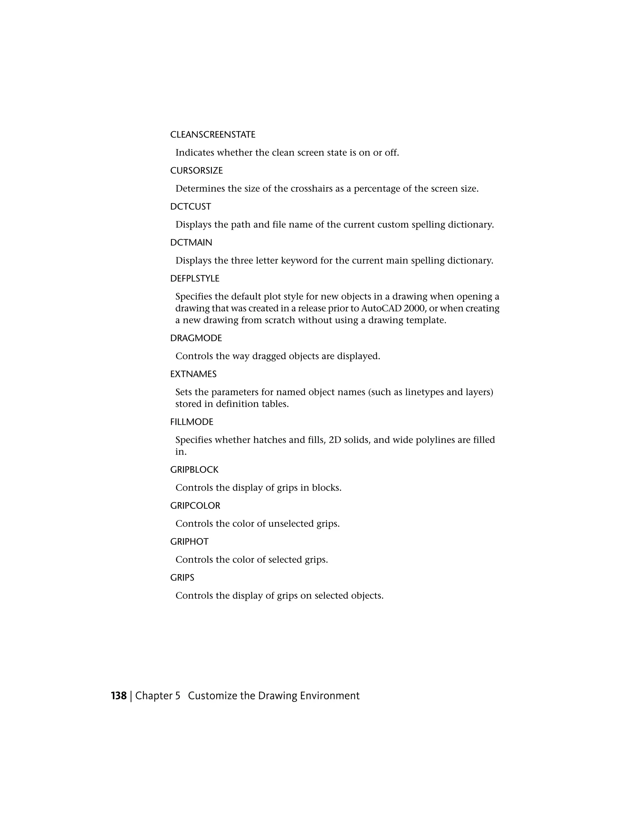 CLEANSCREENSTATE
Indicates whether the clean screen state is on or off.
CURSORSIZE
Determines the size of the crosshairs as a percentage of the screen size.
DCTCUST
Displays the path and file name of the current custom spelling dictionary.
DCTMAIN
Displays the three letter keyword for the current main spelling dictionary.
DEFPLSTYLE
Specifies the default plot style for new objects in a drawing when opening a
drawing that was created in a release prior to AutoCAD 2000, or when creating
a new drawing from scratch without using a drawing template.
DRAGMODE
Controls the way dragged objects are displayed.
EXTNAMES
Sets the parameters for named object names (such as linetypes and layers)
stored in definition tables.
FILLMODE
Specifies whether hatches and fills, 2D solids, and wide polylines are filled
in.
GRIPBLOCK
Controls the display of grips in blocks.
GRIPCOLOR
Controls the color of unselected grips.
GRIPHOT
Controls the color of selected grips.
GRIPS
Controls the display of grips on selected objects.
138 | Chapter 5 Customize the Drawing Environment
 