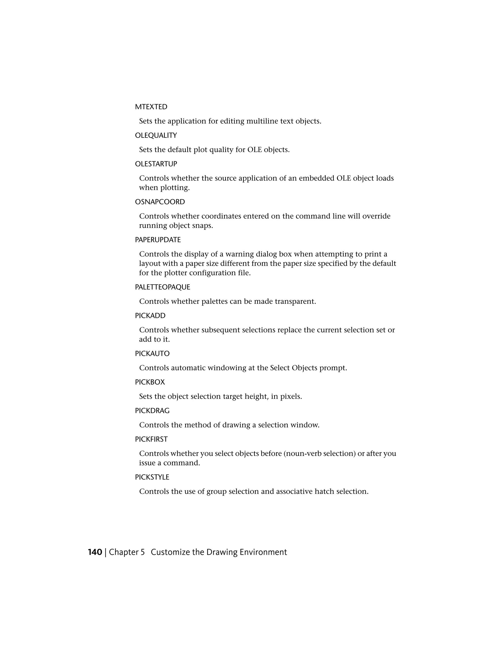 MTEXTED
Sets the application for editing multiline text objects.
OLEQUALITY
Sets the default plot quality for OLE objects.
OLESTARTUP
Controls whether the source application of an embedded OLE object loads
when plotting.
OSNAPCOORD
Controls whether coordinates entered on the command line will override
running object snaps.
PAPERUPDATE
Controls the display of a warning dialog box when attempting to print a
layout with a paper size different from the paper size specified by the default
for the plotter configuration file.
PALETTEOPAQUE
Controls whether palettes can be made transparent.
PICKADD
Controls whether subsequent selections replace the current selection set or
add to it.
PICKAUTO
Controls automatic windowing at the Select Objects prompt.
PICKBOX
Sets the object selection target height, in pixels.
PICKDRAG
Controls the method of drawing a selection window.
PICKFIRST
Controls whether you select objects before (noun-verb selection) or after you
issue a command.
PICKSTYLE
Controls the use of group selection and associative hatch selection.
140 | Chapter 5 Customize the Drawing Environment
 