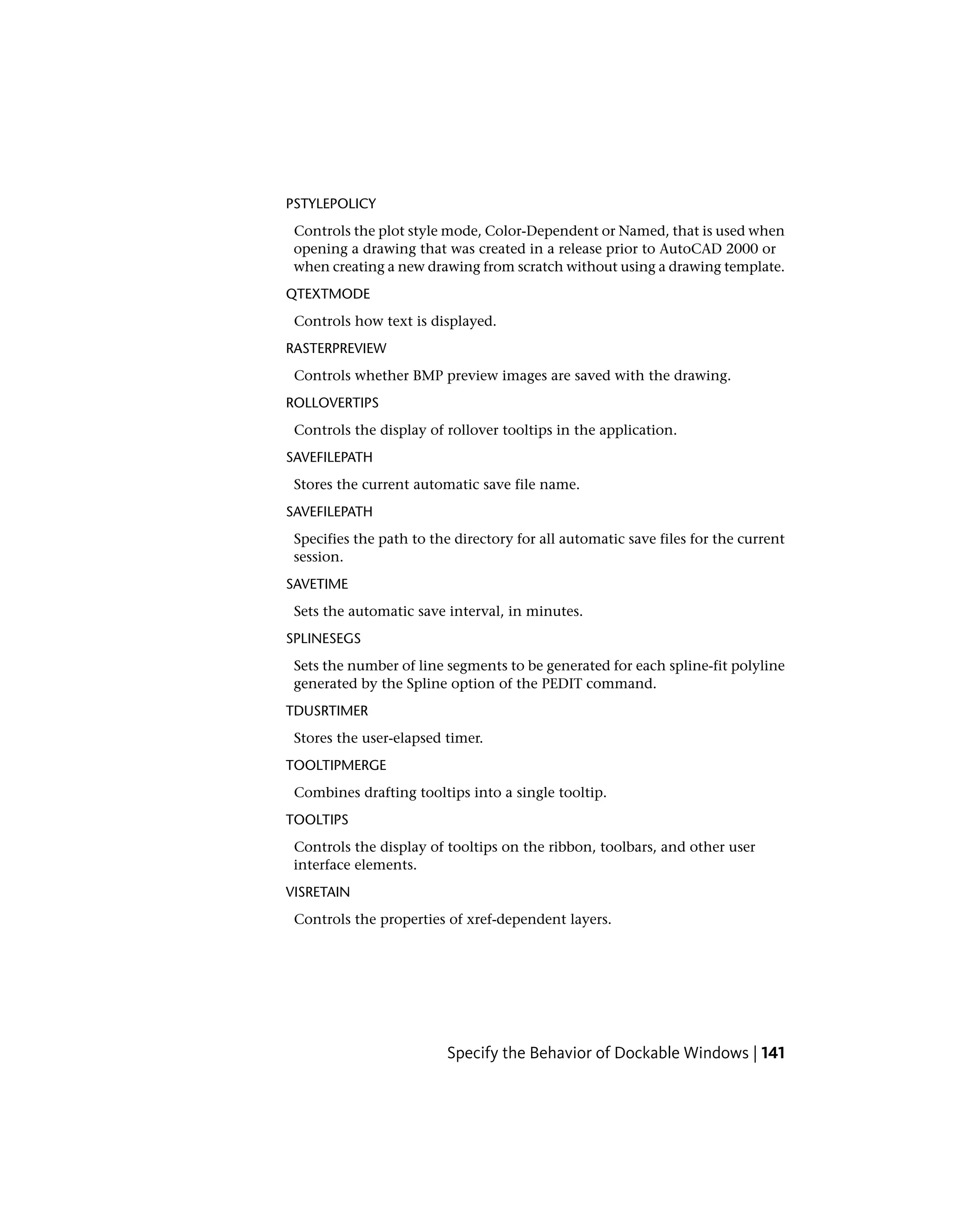 PSTYLEPOLICY
Controls the plot style mode, Color-Dependent or Named, that is used when
opening a drawing that was created in a release prior to AutoCAD 2000 or
when creating a new drawing from scratch without using a drawing template.
QTEXTMODE
Controls how text is displayed.
RASTERPREVIEW
Controls whether BMP preview images are saved with the drawing.
ROLLOVERTIPS
Controls the display of rollover tooltips in the application.
SAVEFILEPATH
Stores the current automatic save file name.
SAVEFILEPATH
Specifies the path to the directory for all automatic save files for the current
session.
SAVETIME
Sets the automatic save interval, in minutes.
SPLINESEGS
Sets the number of line segments to be generated for each spline-fit polyline
generated by the Spline option of the PEDIT command.
TDUSRTIMER
Stores the user-elapsed timer.
TOOLTIPMERGE
Combines drafting tooltips into a single tooltip.
TOOLTIPS
Controls the display of tooltips on the ribbon, toolbars, and other user
interface elements.
VISRETAIN
Controls the properties of xref-dependent layers.
Specify the Behavior of Dockable Windows | 141
 