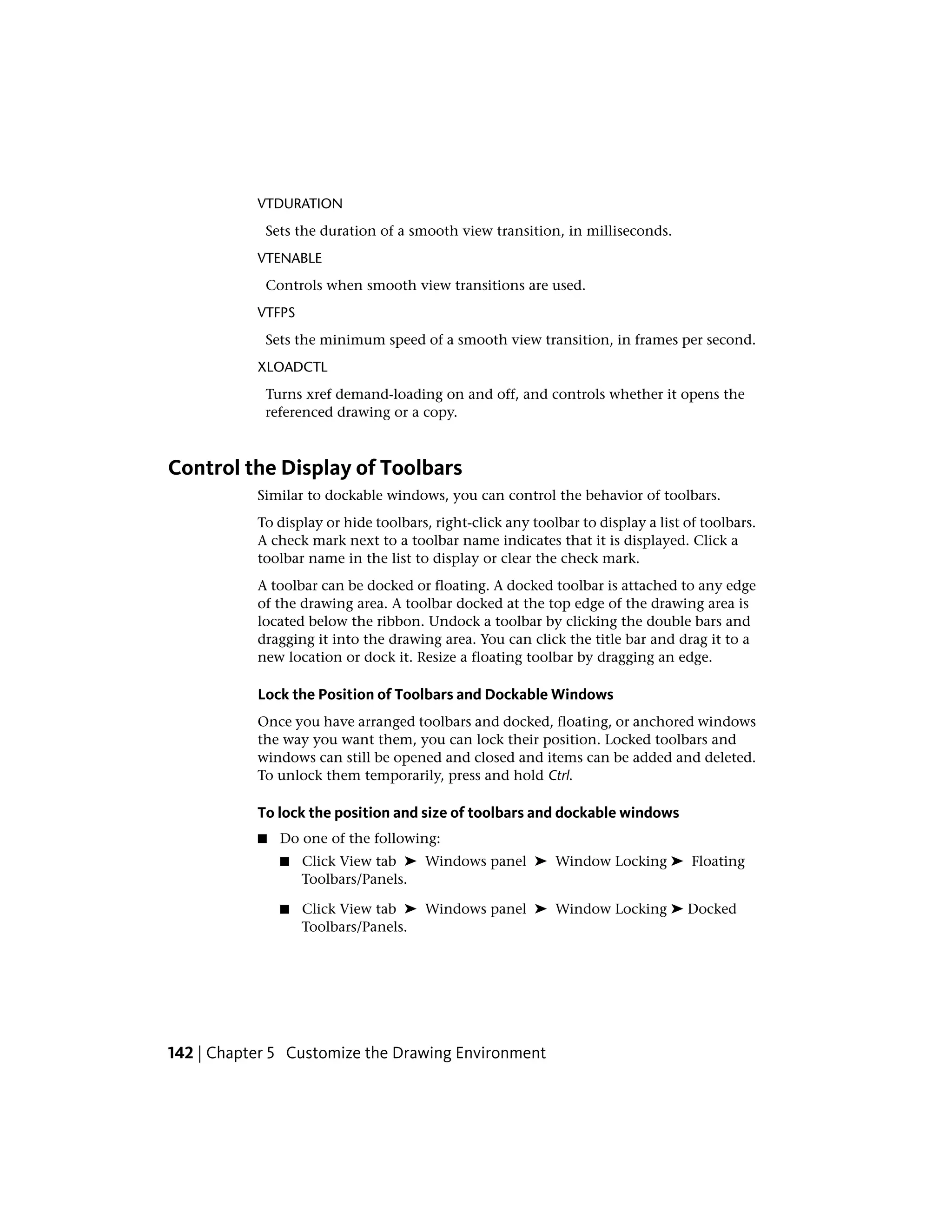 VTDURATION
Sets the duration of a smooth view transition, in milliseconds.
VTENABLE
Controls when smooth view transitions are used.
VTFPS
Sets the minimum speed of a smooth view transition, in frames per second.
XLOADCTL
Turns xref demand-loading on and off, and controls whether it opens the
referenced drawing or a copy.
Control the Display of Toolbars
Similar to dockable windows, you can control the behavior of toolbars.
To display or hide toolbars, right-click any toolbar to display a list of toolbars.
A check mark next to a toolbar name indicates that it is displayed. Click a
toolbar name in the list to display or clear the check mark.
A toolbar can be docked or floating. A docked toolbar is attached to any edge
of the drawing area. A toolbar docked at the top edge of the drawing area is
located below the ribbon. Undock a toolbar by clicking the double bars and
dragging it into the drawing area. You can click the title bar and drag it to a
new location or dock it. Resize a floating toolbar by dragging an edge.
Lock the Position of Toolbars and Dockable Windows
Once you have arranged toolbars and docked, floating, or anchored windows
the way you want them, you can lock their position. Locked toolbars and
windows can still be opened and closed and items can be added and deleted.
To unlock them temporarily, press and hold Ctrl.
To lock the position and size of toolbars and dockable windows
■ Do one of the following:
■ Click View tab ➤ Windows panel ➤ Window Locking ➤ Floating
Toolbars/Panels.
■ Click View tab ➤ Windows panel ➤ Window Locking ➤ Docked
Toolbars/Panels.
142 | Chapter 5 Customize the Drawing Environment
 
