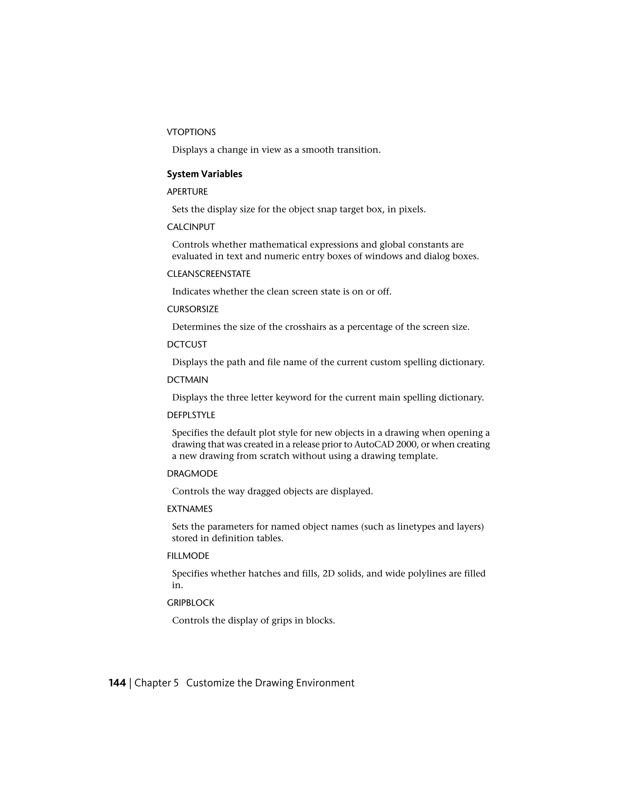 VTOPTIONS
Displays a change in view as a smooth transition.
System Variables
APERTURE
Sets the display size for the object snap target box, in pixels.
CALCINPUT
Controls whether mathematical expressions and global constants are
evaluated in text and numeric entry boxes of windows and dialog boxes.
CLEANSCREENSTATE
Indicates whether the clean screen state is on or off.
CURSORSIZE
Determines the size of the crosshairs as a percentage of the screen size.
DCTCUST
Displays the path and file name of the current custom spelling dictionary.
DCTMAIN
Displays the three letter keyword for the current main spelling dictionary.
DEFPLSTYLE
Specifies the default plot style for new objects in a drawing when opening a
drawing that was created in a release prior to AutoCAD 2000, or when creating
a new drawing from scratch without using a drawing template.
DRAGMODE
Controls the way dragged objects are displayed.
EXTNAMES
Sets the parameters for named object names (such as linetypes and layers)
stored in definition tables.
FILLMODE
Specifies whether hatches and fills, 2D solids, and wide polylines are filled
in.
GRIPBLOCK
Controls the display of grips in blocks.
144 | Chapter 5 Customize the Drawing Environment
 