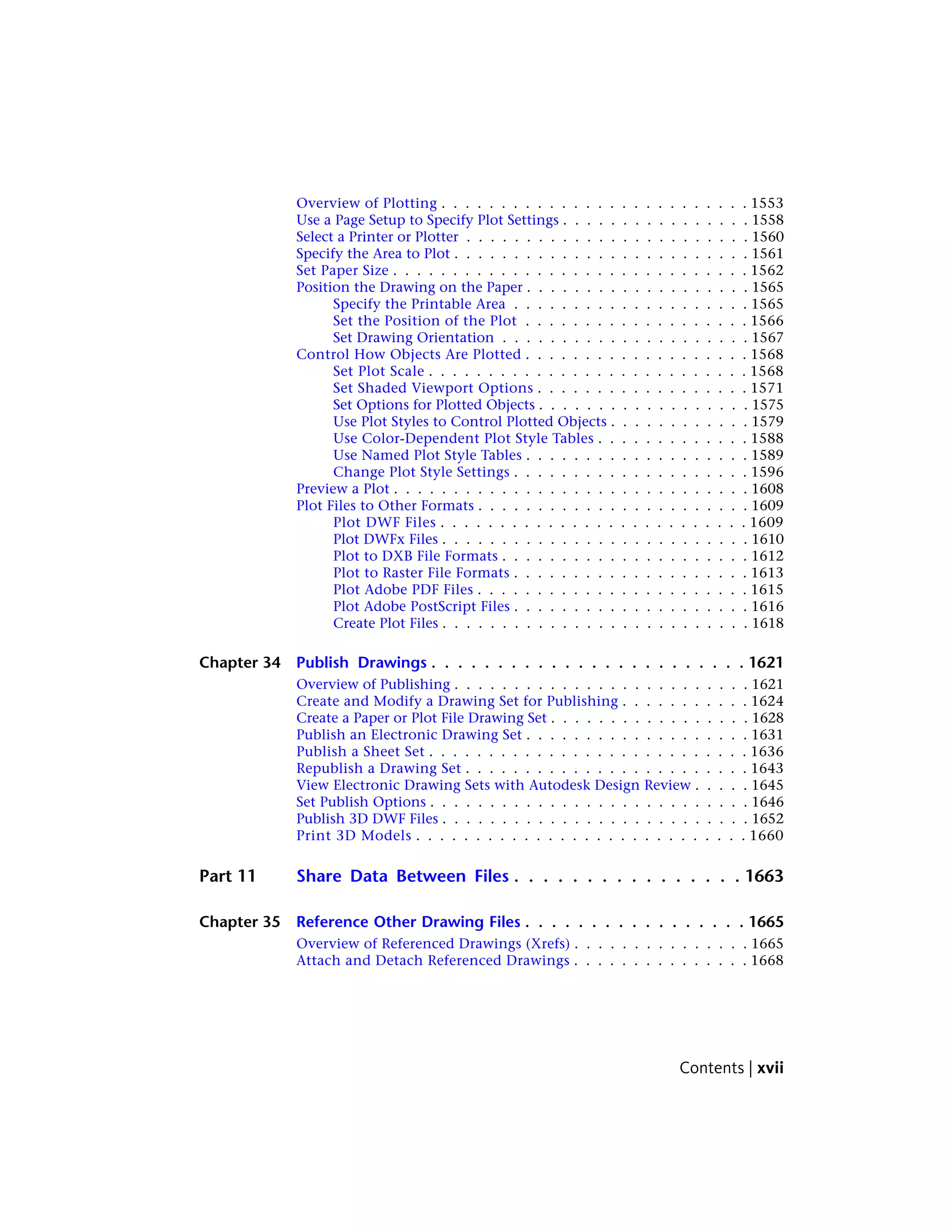Overview of Plotting . . . . . . . . . . . . . . . . . . . . . . . . . . 1553
Use a Page Setup to Specify Plot Settings . . . . . . . . . . . . . . . . 1558
Select a Printer or Plotter . . . . . . . . . . . . . . . . . . . . . . . . 1560
Specify the Area to Plot . . . . . . . . . . . . . . . . . . . . . . . . . 1561
Set Paper Size . . . . . . . . . . . . . . . . . . . . . . . . . . . . . . 1562
Position the Drawing on the Paper . . . . . . . . . . . . . . . . . . . 1565
Specify the Printable Area . . . . . . . . . . . . . . . . . . . . 1565
Set the Position of the Plot . . . . . . . . . . . . . . . . . . . 1566
Set Drawing Orientation . . . . . . . . . . . . . . . . . . . . . 1567
Control How Objects Are Plotted . . . . . . . . . . . . . . . . . . . 1568
Set Plot Scale . . . . . . . . . . . . . . . . . . . . . . . . . . . 1568
Set Shaded Viewport Options . . . . . . . . . . . . . . . . . . 1571
Set Options for Plotted Objects . . . . . . . . . . . . . . . . . . 1575
Use Plot Styles to Control Plotted Objects . . . . . . . . . . . . 1579
Use Color-Dependent Plot Style Tables . . . . . . . . . . . . . 1588
Use Named Plot Style Tables . . . . . . . . . . . . . . . . . . . 1589
Change Plot Style Settings . . . . . . . . . . . . . . . . . . . . 1596
Preview a Plot . . . . . . . . . . . . . . . . . . . . . . . . . . . . . . 1608
Plot Files to Other Formats . . . . . . . . . . . . . . . . . . . . . . . 1609
Plot DWF Files . . . . . . . . . . . . . . . . . . . . . . . . . . 1609
Plot DWFx Files . . . . . . . . . . . . . . . . . . . . . . . . . . 1610
Plot to DXB File Formats . . . . . . . . . . . . . . . . . . . . . 1612
Plot to Raster File Formats . . . . . . . . . . . . . . . . . . . . 1613
Plot Adobe PDF Files . . . . . . . . . . . . . . . . . . . . . . . 1615
Plot Adobe PostScript Files . . . . . . . . . . . . . . . . . . . . 1616
Create Plot Files . . . . . . . . . . . . . . . . . . . . . . . . . . 1618
Chapter 34 Publish Drawings . . . . . . . . . . . . . . . . . . . . . . . . 1621
Overview of Publishing . . . . . . . . . . . . . . . . . . . . . . . . . 1621
Create and Modify a Drawing Set for Publishing . . . . . . . . . . . 1624
Create a Paper or Plot File Drawing Set . . . . . . . . . . . . . . . . . 1628
Publish an Electronic Drawing Set . . . . . . . . . . . . . . . . . . . 1631
Publish a Sheet Set . . . . . . . . . . . . . . . . . . . . . . . . . . . 1636
Republish a Drawing Set . . . . . . . . . . . . . . . . . . . . . . . . 1643
View Electronic Drawing Sets with Autodesk Design Review . . . . . 1645
Set Publish Options . . . . . . . . . . . . . . . . . . . . . . . . . . . 1646
Publish 3D DWF Files . . . . . . . . . . . . . . . . . . . . . . . . . . 1652
Print 3D Models . . . . . . . . . . . . . . . . . . . . . . . . . . . . 1660
Part 11 Share Data Between Files . . . . . . . . . . . . . . . . 1663
Chapter 35 Reference Other Drawing Files . . . . . . . . . . . . . . . . . 1665
Overview of Referenced Drawings (Xrefs) . . . . . . . . . . . . . . . 1665
Attach and Detach Referenced Drawings . . . . . . . . . . . . . . . 1668
Contents | xvii
 