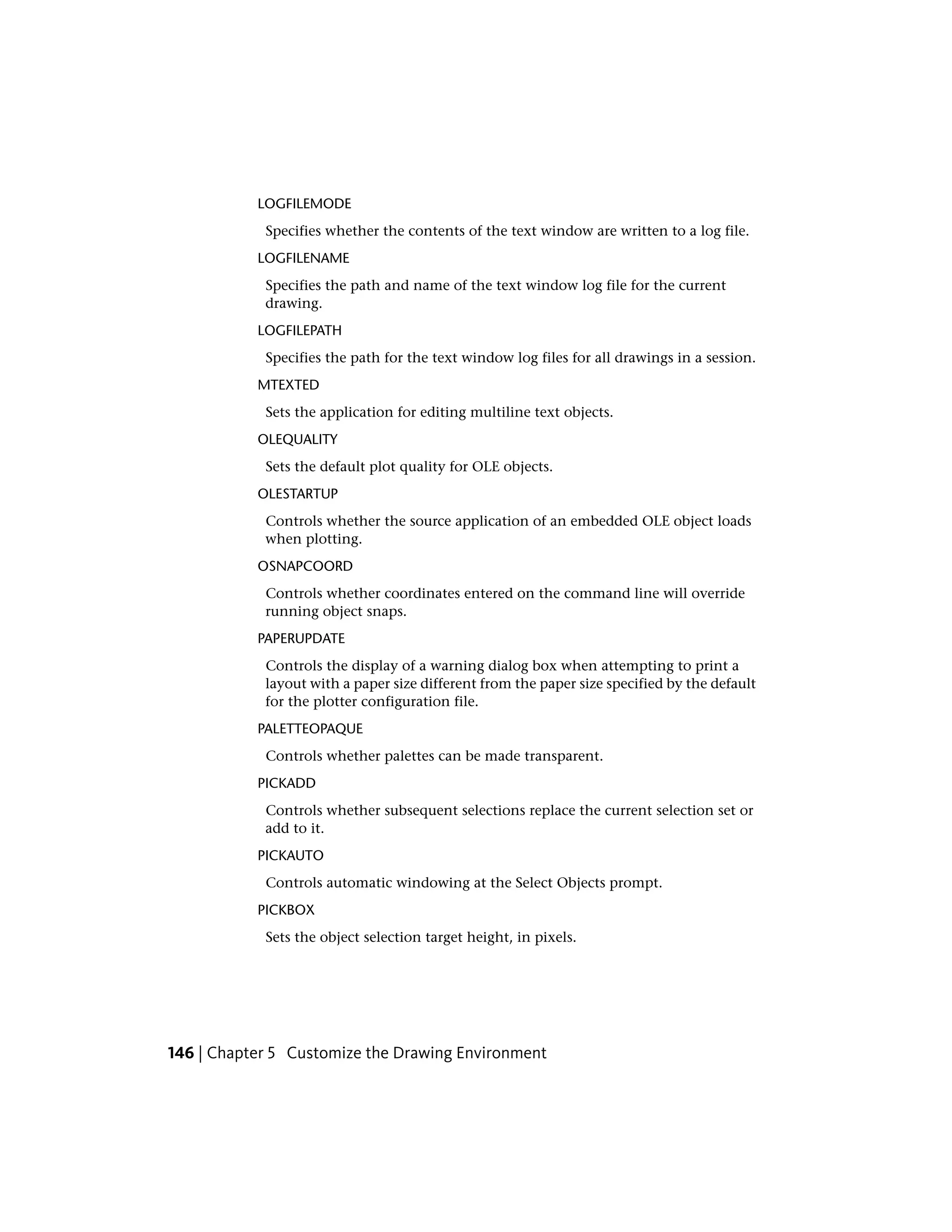 LOGFILEMODE
Specifies whether the contents of the text window are written to a log file.
LOGFILENAME
Specifies the path and name of the text window log file for the current
drawing.
LOGFILEPATH
Specifies the path for the text window log files for all drawings in a session.
MTEXTED
Sets the application for editing multiline text objects.
OLEQUALITY
Sets the default plot quality for OLE objects.
OLESTARTUP
Controls whether the source application of an embedded OLE object loads
when plotting.
OSNAPCOORD
Controls whether coordinates entered on the command line will override
running object snaps.
PAPERUPDATE
Controls the display of a warning dialog box when attempting to print a
layout with a paper size different from the paper size specified by the default
for the plotter configuration file.
PALETTEOPAQUE
Controls whether palettes can be made transparent.
PICKADD
Controls whether subsequent selections replace the current selection set or
add to it.
PICKAUTO
Controls automatic windowing at the Select Objects prompt.
PICKBOX
Sets the object selection target height, in pixels.
146 | Chapter 5 Customize the Drawing Environment
 