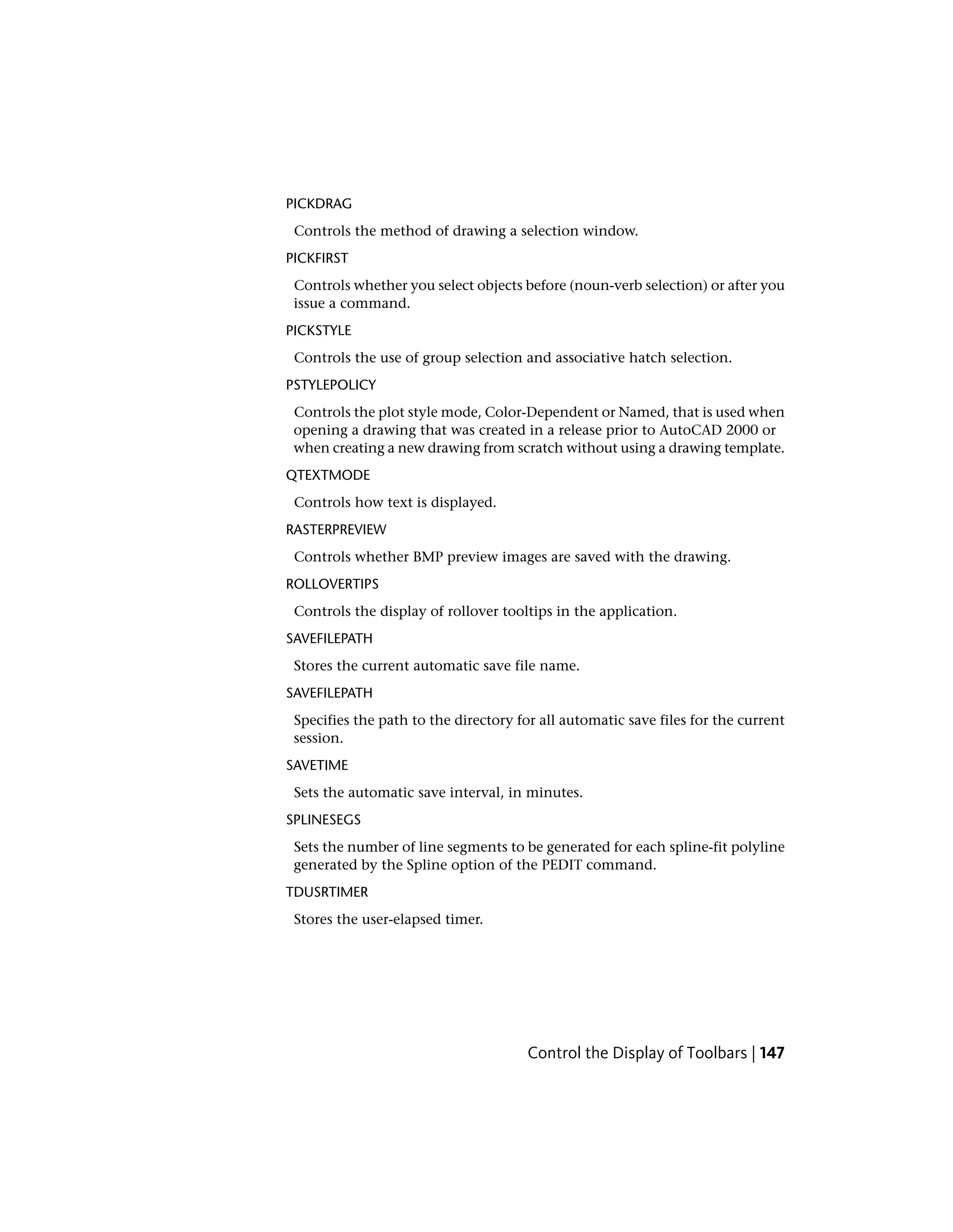 PICKDRAG
Controls the method of drawing a selection window.
PICKFIRST
Controls whether you select objects before (noun-verb selection) or after you
issue a command.
PICKSTYLE
Controls the use of group selection and associative hatch selection.
PSTYLEPOLICY
Controls the plot style mode, Color-Dependent or Named, that is used when
opening a drawing that was created in a release prior to AutoCAD 2000 or
when creating a new drawing from scratch without using a drawing template.
QTEXTMODE
Controls how text is displayed.
RASTERPREVIEW
Controls whether BMP preview images are saved with the drawing.
ROLLOVERTIPS
Controls the display of rollover tooltips in the application.
SAVEFILEPATH
Stores the current automatic save file name.
SAVEFILEPATH
Specifies the path to the directory for all automatic save files for the current
session.
SAVETIME
Sets the automatic save interval, in minutes.
SPLINESEGS
Sets the number of line segments to be generated for each spline-fit polyline
generated by the Spline option of the PEDIT command.
TDUSRTIMER
Stores the user-elapsed timer.
Control the Display of Toolbars | 147
 