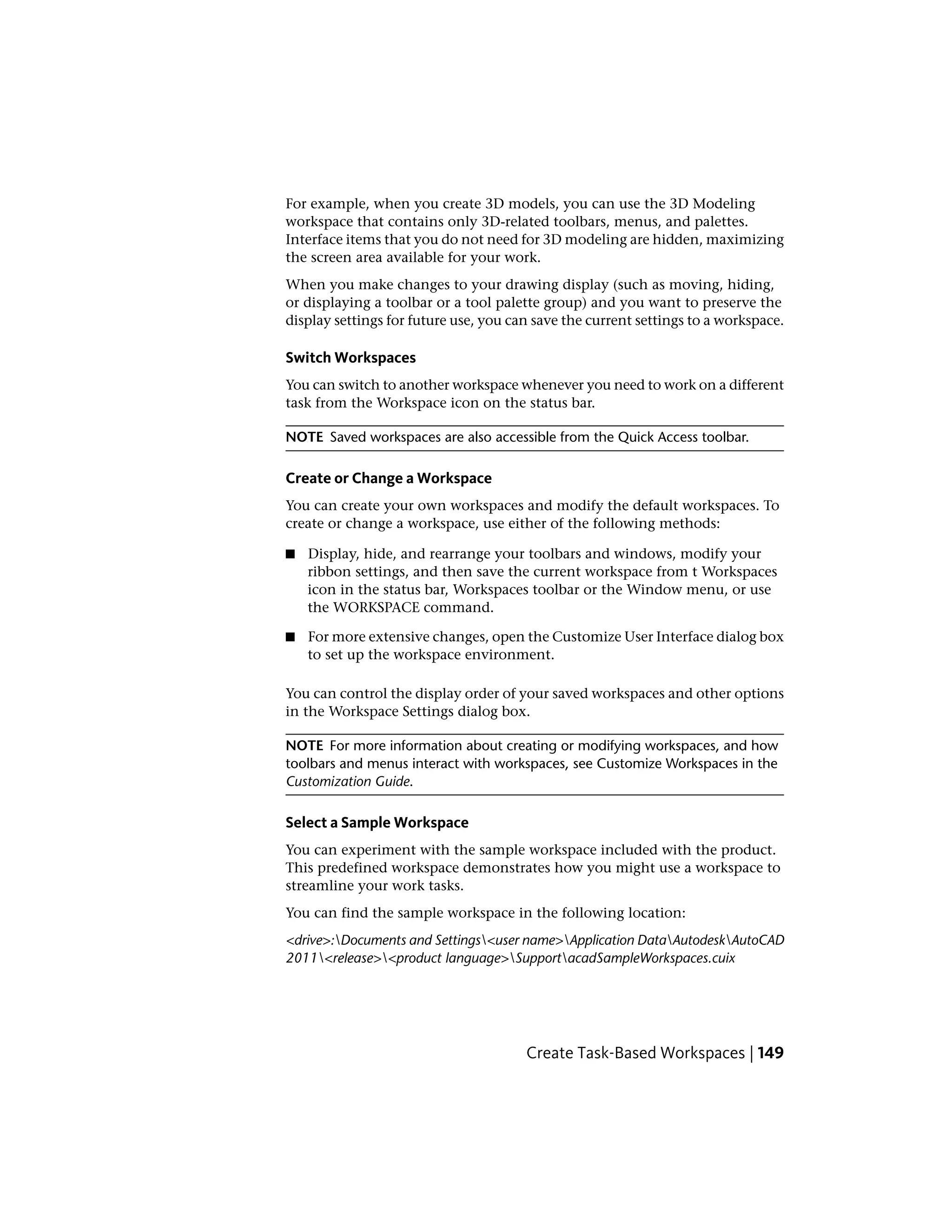 For example, when you create 3D models, you can use the 3D Modeling
workspace that contains only 3D-related toolbars, menus, and palettes.
Interface items that you do not need for 3D modeling are hidden, maximizing
the screen area available for your work.
When you make changes to your drawing display (such as moving, hiding,
or displaying a toolbar or a tool palette group) and you want to preserve the
display settings for future use, you can save the current settings to a workspace.
Switch Workspaces
You can switch to another workspace whenever you need to work on a different
task from the Workspace icon on the status bar.
NOTE Saved workspaces are also accessible from the Quick Access toolbar.
Create or Change a Workspace
You can create your own workspaces and modify the default workspaces. To
create or change a workspace, use either of the following methods:
■ Display, hide, and rearrange your toolbars and windows, modify your
ribbon settings, and then save the current workspace from t Workspaces
icon in the status bar, Workspaces toolbar or the Window menu, or use
the WORKSPACE command.
■ For more extensive changes, open the Customize User Interface dialog box
to set up the workspace environment.
You can control the display order of your saved workspaces and other options
in the Workspace Settings dialog box.
NOTE For more information about creating or modifying workspaces, and how
toolbars and menus interact with workspaces, see Customize Workspaces in the
Customization Guide.
Select a Sample Workspace
You can experiment with the sample workspace included with the product.
This predefined workspace demonstrates how you might use a workspace to
streamline your work tasks.
You can find the sample workspace in the following location:
<drive>:Documents and Settings<user name>Application DataAutodeskAutoCAD
2011<release><product language>SupportacadSampleWorkspaces.cuix
Create Task-Based Workspaces | 149
 