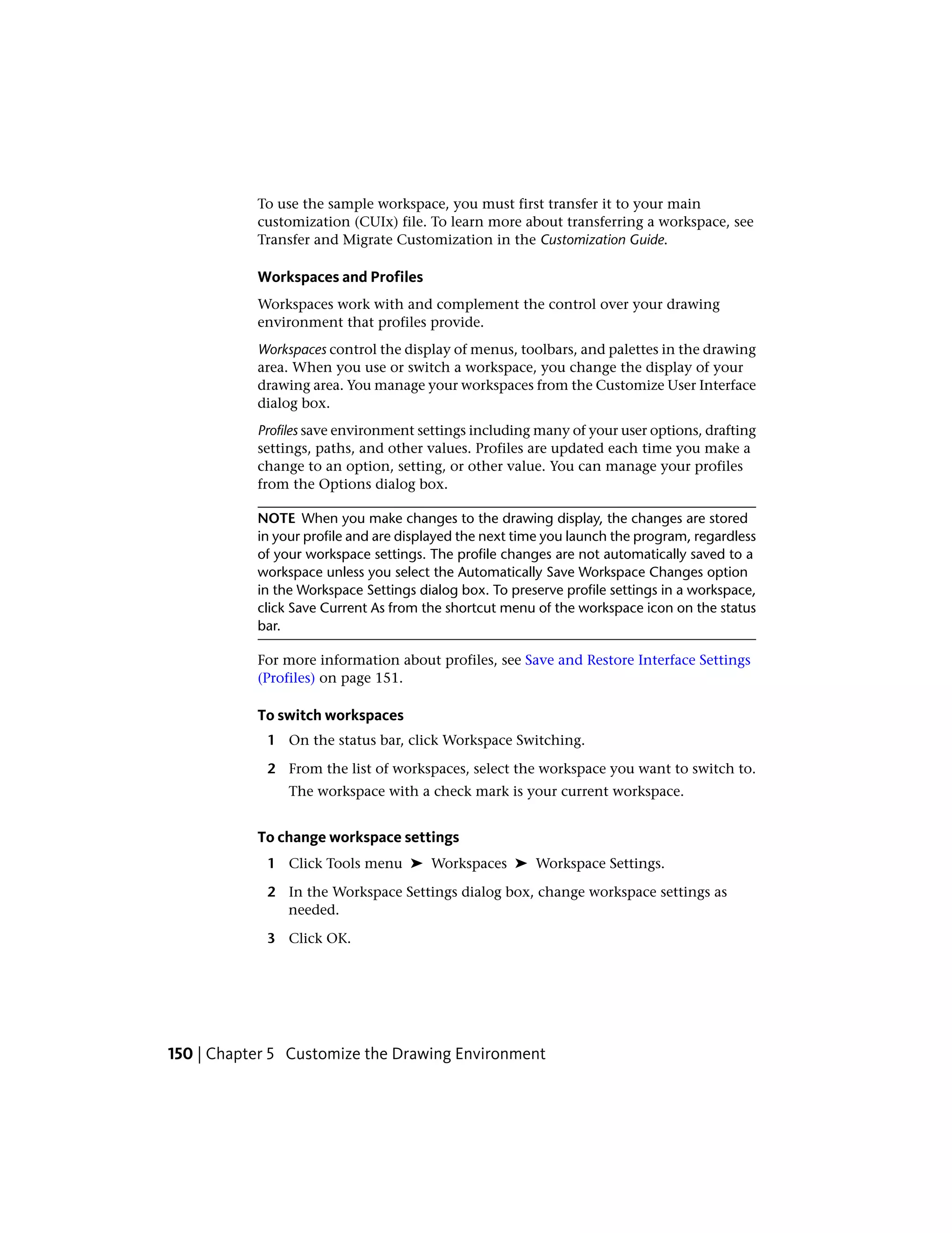 To use the sample workspace, you must first transfer it to your main
customization (CUIx) file. To learn more about transferring a workspace, see
Transfer and Migrate Customization in the Customization Guide.
Workspaces and Profiles
Workspaces work with and complement the control over your drawing
environment that profiles provide.
Workspaces control the display of menus, toolbars, and palettes in the drawing
area. When you use or switch a workspace, you change the display of your
drawing area. You manage your workspaces from the Customize User Interface
dialog box.
Profiles save environment settings including many of your user options, drafting
settings, paths, and other values. Profiles are updated each time you make a
change to an option, setting, or other value. You can manage your profiles
from the Options dialog box.
NOTE When you make changes to the drawing display, the changes are stored
in your profile and are displayed the next time you launch the program, regardless
of your workspace settings. The profile changes are not automatically saved to a
workspace unless you select the Automatically Save Workspace Changes option
in the Workspace Settings dialog box. To preserve profile settings in a workspace,
click Save Current As from the shortcut menu of the workspace icon on the status
bar.
For more information about profiles, see Save and Restore Interface Settings
(Profiles) on page 151.
To switch workspaces
1 On the status bar, click Workspace Switching.
2 From the list of workspaces, select the workspace you want to switch to.
The workspace with a check mark is your current workspace.
To change workspace settings
1 Click Tools menu ➤ Workspaces ➤ Workspace Settings.
2 In the Workspace Settings dialog box, change workspace settings as
needed.
3 Click OK.
150 | Chapter 5 Customize the Drawing Environment
 