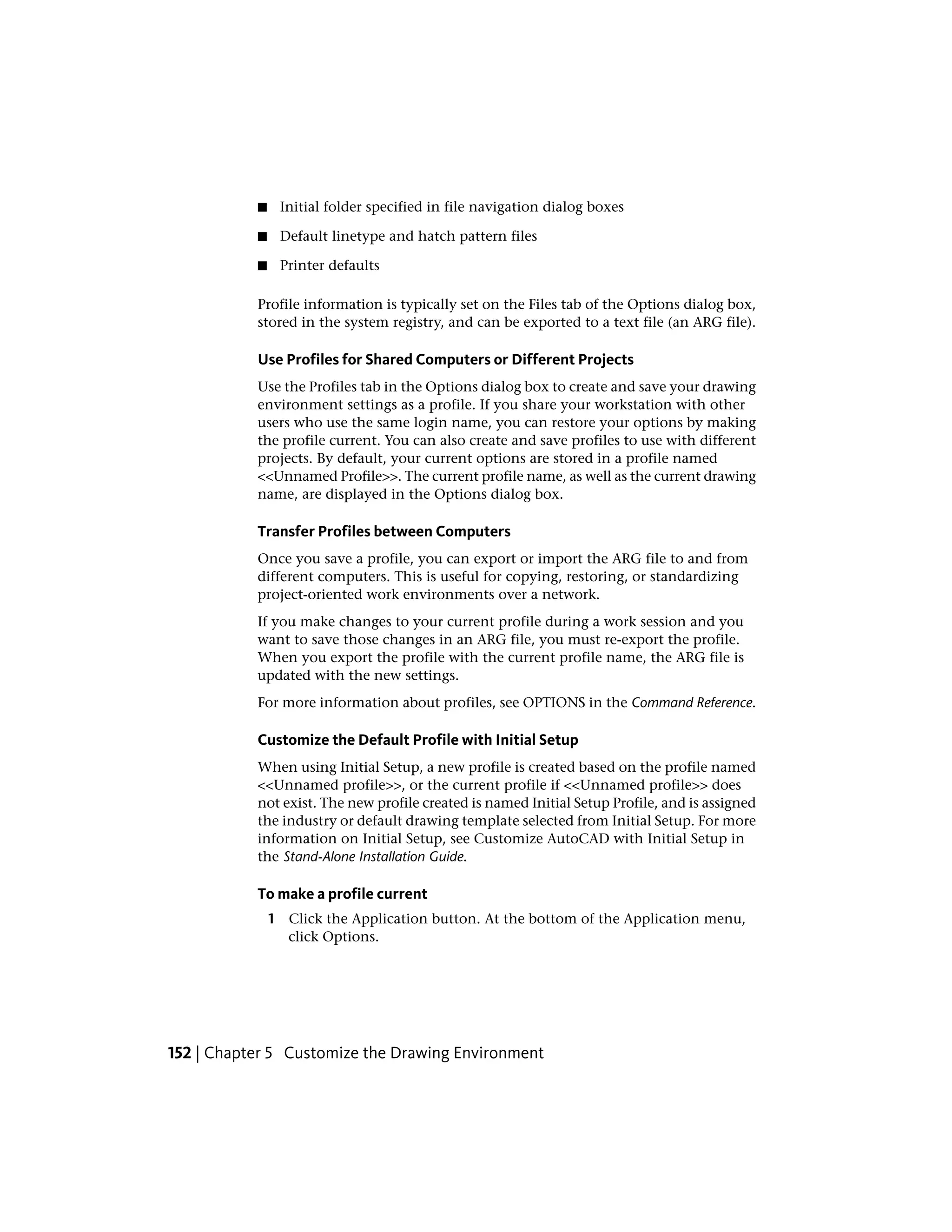 ■ Initial folder specified in file navigation dialog boxes
■ Default linetype and hatch pattern files
■ Printer defaults
Profile information is typically set on the Files tab of the Options dialog box,
stored in the system registry, and can be exported to a text file (an ARG file).
Use Profiles for Shared Computers or Different Projects
Use the Profiles tab in the Options dialog box to create and save your drawing
environment settings as a profile. If you share your workstation with other
users who use the same login name, you can restore your options by making
the profile current. You can also create and save profiles to use with different
projects. By default, your current options are stored in a profile named
<<Unnamed Profile>>. The current profile name, as well as the current drawing
name, are displayed in the Options dialog box.
Transfer Profiles between Computers
Once you save a profile, you can export or import the ARG file to and from
different computers. This is useful for copying, restoring, or standardizing
project-oriented work environments over a network.
If you make changes to your current profile during a work session and you
want to save those changes in an ARG file, you must re-export the profile.
When you export the profile with the current profile name, the ARG file is
updated with the new settings.
For more information about profiles, see OPTIONS in the Command Reference.
Customize the Default Profile with Initial Setup
When using Initial Setup, a new profile is created based on the profile named
<<Unnamed profile>>, or the current profile if <<Unnamed profile>> does
not exist. The new profile created is named Initial Setup Profile, and is assigned
the industry or default drawing template selected from Initial Setup. For more
information on Initial Setup, see Customize AutoCAD with Initial Setup in
the Stand-Alone Installation Guide.
To make a profile current
1 Click the Application button. At the bottom of the Application menu,
click Options.
152 | Chapter 5 Customize the Drawing Environment
 