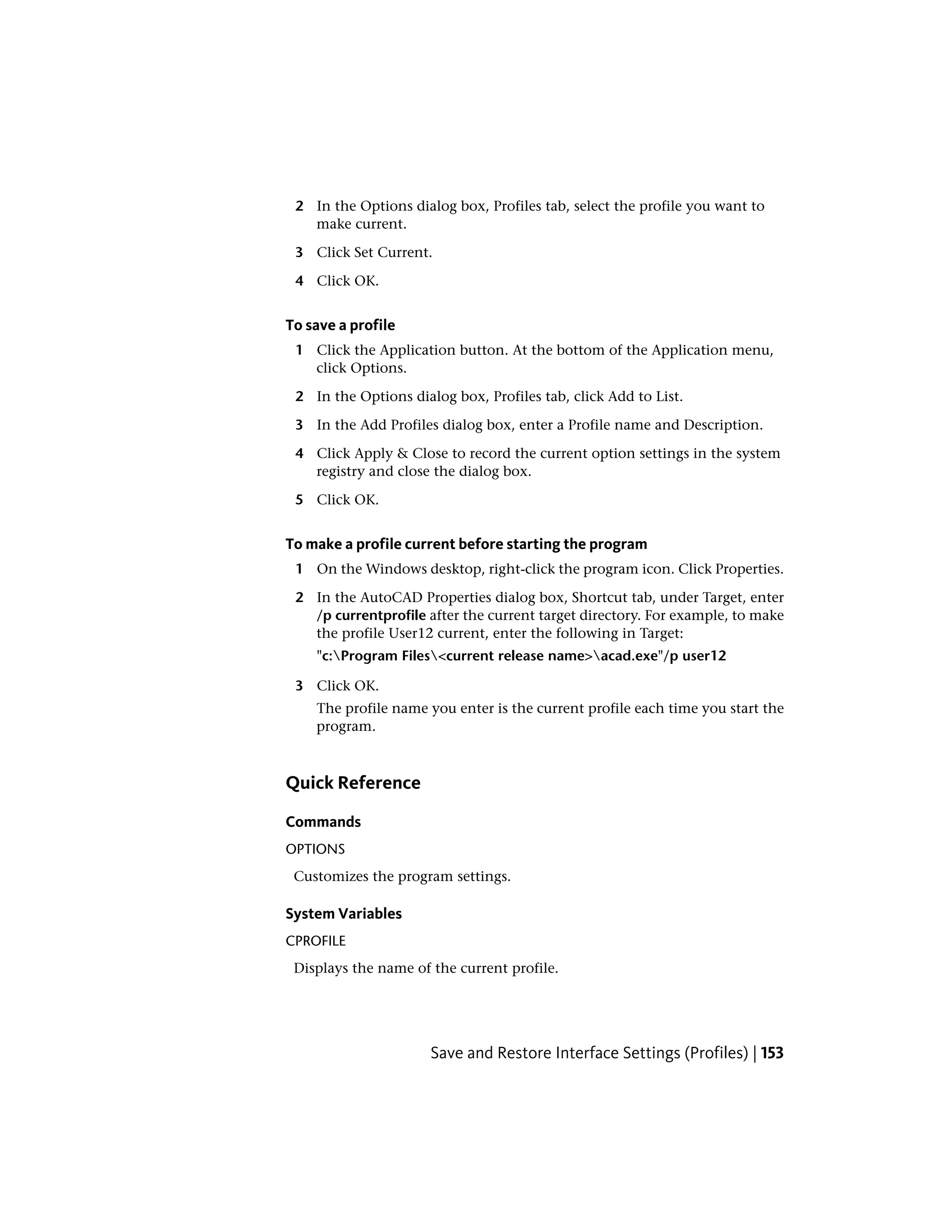 2 In the Options dialog box, Profiles tab, select the profile you want to
make current.
3 Click Set Current.
4 Click OK.
To save a profile
1 Click the Application button. At the bottom of the Application menu,
click Options.
2 In the Options dialog box, Profiles tab, click Add to List.
3 In the Add Profiles dialog box, enter a Profile name and Description.
4 Click Apply & Close to record the current option settings in the system
registry and close the dialog box.
5 Click OK.
To make a profile current before starting the program
1 On the Windows desktop, right-click the program icon. Click Properties.
2 In the AutoCAD Properties dialog box, Shortcut tab, under Target, enter
/p currentprofile after the current target directory. For example, to make
the profile User12 current, enter the following in Target:
"c:Program Files<current release name>acad.exe"/p user12
3 Click OK.
The profile name you enter is the current profile each time you start the
program.
Quick Reference
Commands
OPTIONS
Customizes the program settings.
System Variables
CPROFILE
Displays the name of the current profile.
Save and Restore Interface Settings (Profiles) | 153
 