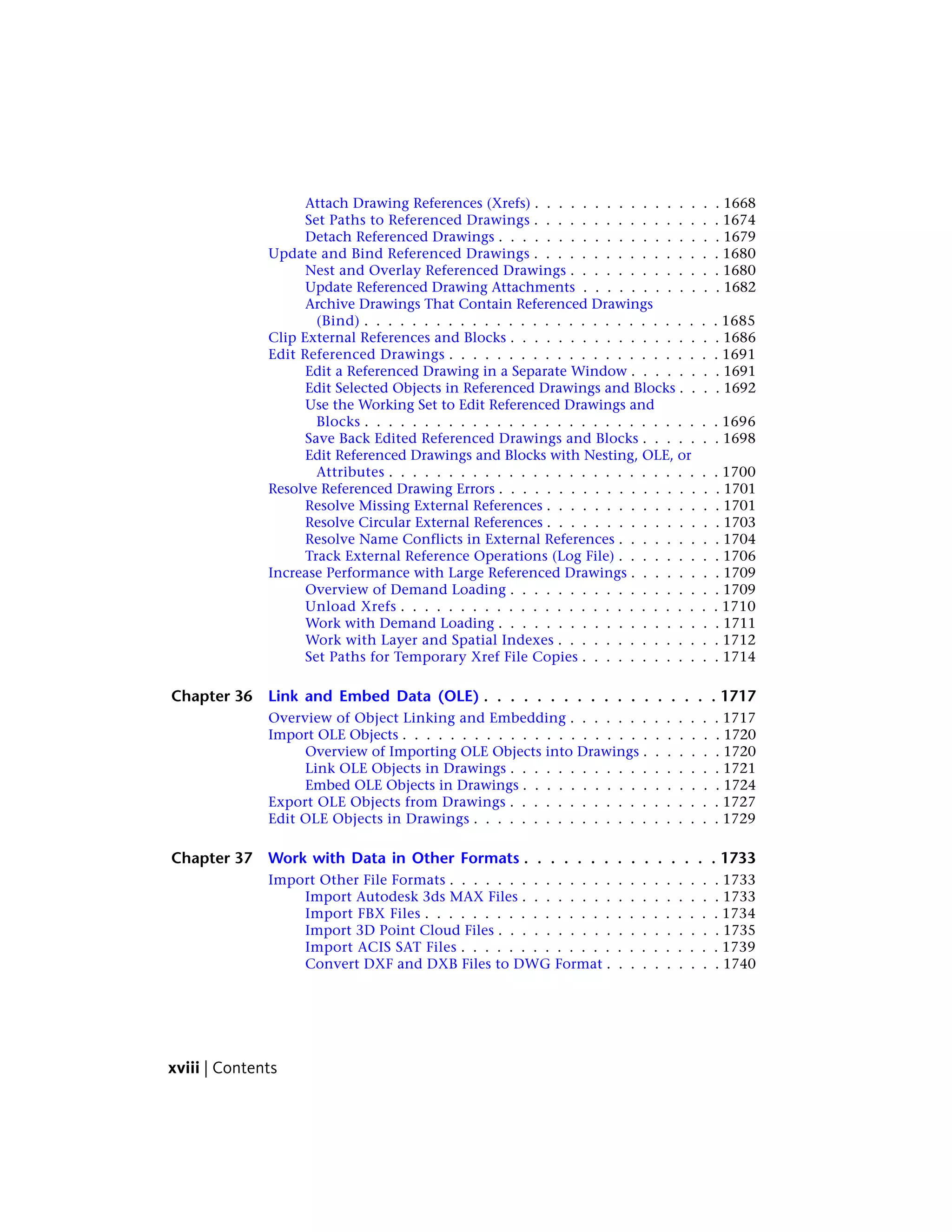 Attach Drawing References (Xrefs) . . . . . . . . . . . . . . . . 1668
Set Paths to Referenced Drawings . . . . . . . . . . . . . . . . 1674
Detach Referenced Drawings . . . . . . . . . . . . . . . . . . . 1679
Update and Bind Referenced Drawings . . . . . . . . . . . . . . . . 1680
Nest and Overlay Referenced Drawings . . . . . . . . . . . . . 1680
Update Referenced Drawing Attachments . . . . . . . . . . . . 1682
Archive Drawings That Contain Referenced Drawings
(Bind) . . . . . . . . . . . . . . . . . . . . . . . . . . . . . . 1685
Clip External References and Blocks . . . . . . . . . . . . . . . . . . 1686
Edit Referenced Drawings . . . . . . . . . . . . . . . . . . . . . . . 1691
Edit a Referenced Drawing in a Separate Window . . . . . . . . 1691
Edit Selected Objects in Referenced Drawings and Blocks . . . . 1692
Use the Working Set to Edit Referenced Drawings and
Blocks . . . . . . . . . . . . . . . . . . . . . . . . . . . . . . 1696
Save Back Edited Referenced Drawings and Blocks . . . . . . . 1698
Edit Referenced Drawings and Blocks with Nesting, OLE, or
Attributes . . . . . . . . . . . . . . . . . . . . . . . . . . . . 1700
Resolve Referenced Drawing Errors . . . . . . . . . . . . . . . . . . . 1701
Resolve Missing External References . . . . . . . . . . . . . . . 1701
Resolve Circular External References . . . . . . . . . . . . . . . 1703
Resolve Name Conflicts in External References . . . . . . . . . 1704
Track External Reference Operations (Log File) . . . . . . . . . 1706
Increase Performance with Large Referenced Drawings . . . . . . . . 1709
Overview of Demand Loading . . . . . . . . . . . . . . . . . . 1709
Unload Xrefs . . . . . . . . . . . . . . . . . . . . . . . . . . . 1710
Work with Demand Loading . . . . . . . . . . . . . . . . . . . 1711
Work with Layer and Spatial Indexes . . . . . . . . . . . . . . 1712
Set Paths for Temporary Xref File Copies . . . . . . . . . . . . 1714
Chapter 36 Link and Embed Data (OLE) . . . . . . . . . . . . . . . . . . 1717
Overview of Object Linking and Embedding . . . . . . . . . . . . . 1717
Import OLE Objects . . . . . . . . . . . . . . . . . . . . . . . . . . . 1720
Overview of Importing OLE Objects into Drawings . . . . . . . 1720
Link OLE Objects in Drawings . . . . . . . . . . . . . . . . . . 1721
Embed OLE Objects in Drawings . . . . . . . . . . . . . . . . . 1724
Export OLE Objects from Drawings . . . . . . . . . . . . . . . . . . 1727
Edit OLE Objects in Drawings . . . . . . . . . . . . . . . . . . . . . 1729
Chapter 37 Work with Data in Other Formats . . . . . . . . . . . . . . . 1733
Import Other File Formats . . . . . . . . . . . . . . . . . . . . . . . 1733
Import Autodesk 3ds MAX Files . . . . . . . . . . . . . . . . . 1733
Import FBX Files . . . . . . . . . . . . . . . . . . . . . . . . . 1734
Import 3D Point Cloud Files . . . . . . . . . . . . . . . . . . . 1735
Import ACIS SAT Files . . . . . . . . . . . . . . . . . . . . . . 1739
Convert DXF and DXB Files to DWG Format . . . . . . . . . . 1740
xviii | Contents
 