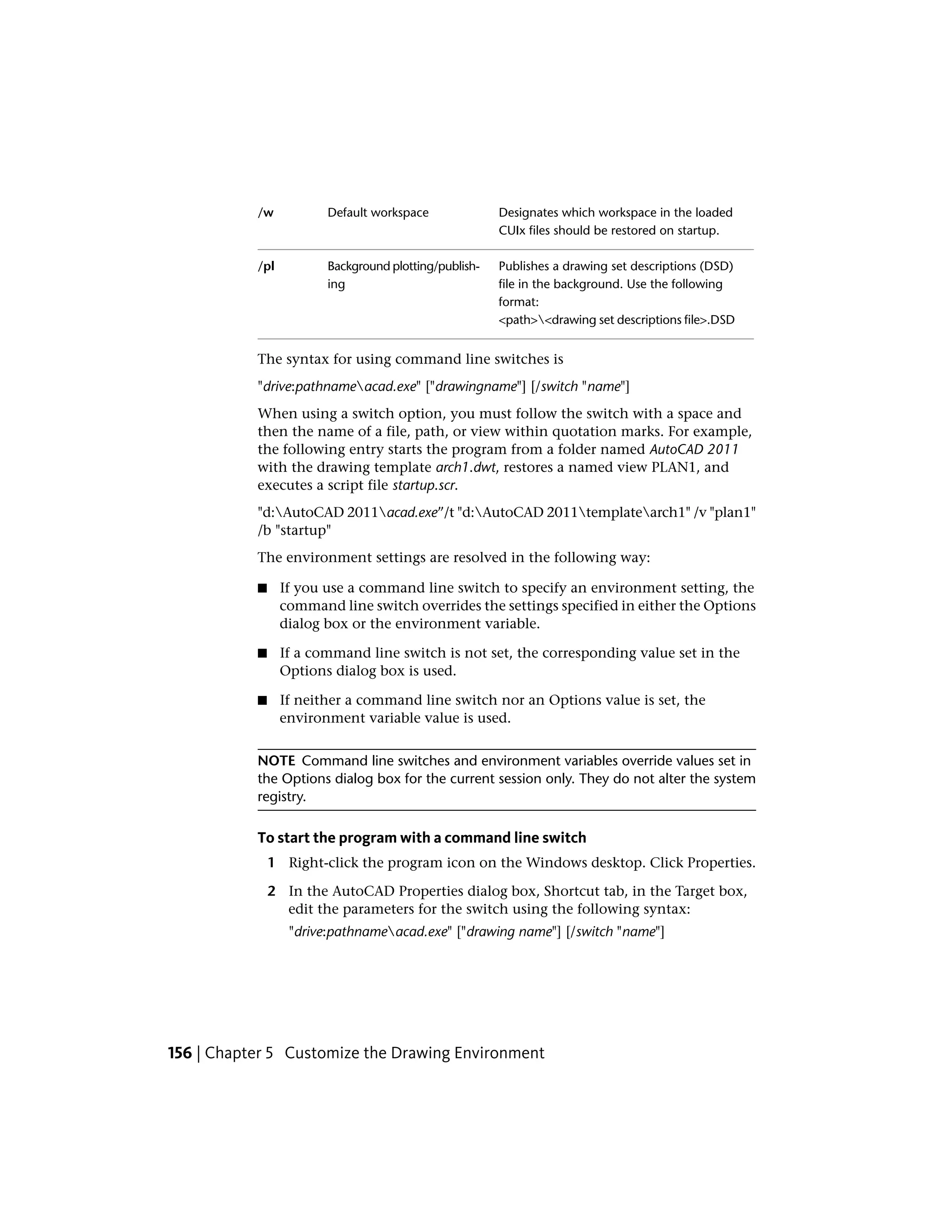 Designates which workspace in the loaded
CUIx files should be restored on startup.
Default workspace/w
Publishes a drawing set descriptions (DSD)
file in the background. Use the following
format:
Background plotting/publish-
ing
/pl
<path><drawing set descriptions file>.DSD
The syntax for using command line switches is
"drive:pathnameacad.exe" ["drawingname"] [/switch "name"]
When using a switch option, you must follow the switch with a space and
then the name of a file, path, or view within quotation marks. For example,
the following entry starts the program from a folder named AutoCAD 2011
with the drawing template arch1.dwt, restores a named view PLAN1, and
executes a script file startup.scr.
"d:AutoCAD 2011acad.exe”/t "d:AutoCAD 2011templatearch1" /v "plan1"
/b "startup"
The environment settings are resolved in the following way:
■ If you use a command line switch to specify an environment setting, the
command line switch overrides the settings specified in either the Options
dialog box or the environment variable.
■ If a command line switch is not set, the corresponding value set in the
Options dialog box is used.
■ If neither a command line switch nor an Options value is set, the
environment variable value is used.
NOTE Command line switches and environment variables override values set in
the Options dialog box for the current session only. They do not alter the system
registry.
To start the program with a command line switch
1 Right-click the program icon on the Windows desktop. Click Properties.
2 In the AutoCAD Properties dialog box, Shortcut tab, in the Target box,
edit the parameters for the switch using the following syntax:
"drive:pathnameacad.exe" ["drawing name"] [/switch "name"]
156 | Chapter 5 Customize the Drawing Environment
 