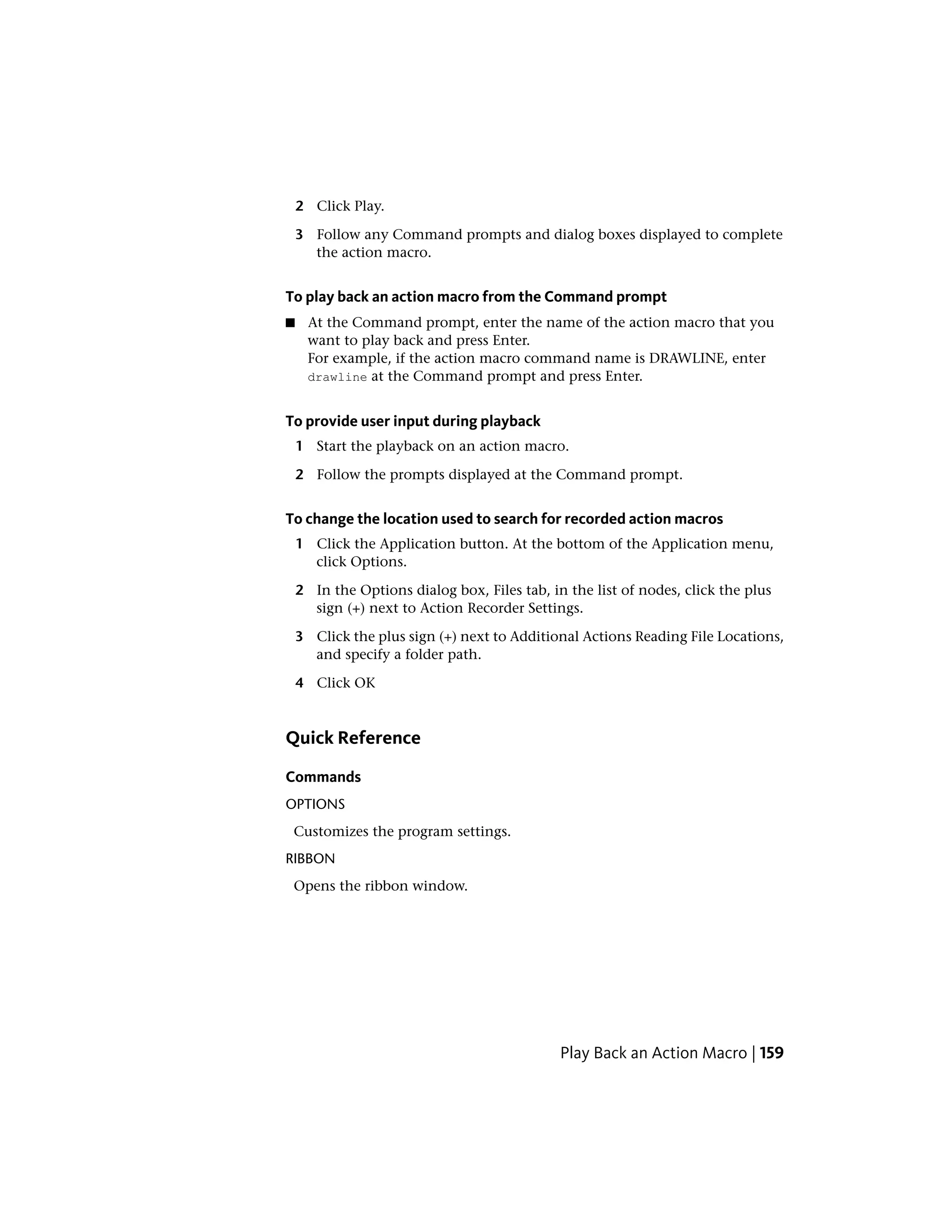 2 Click Play.
3 Follow any Command prompts and dialog boxes displayed to complete
the action macro.
To play back an action macro from the Command prompt
■ At the Command prompt, enter the name of the action macro that you
want to play back and press Enter.
For example, if the action macro command name is DRAWLINE, enter
drawline at the Command prompt and press Enter.
To provide user input during playback
1 Start the playback on an action macro.
2 Follow the prompts displayed at the Command prompt.
To change the location used to search for recorded action macros
1 Click the Application button. At the bottom of the Application menu,
click Options.
2 In the Options dialog box, Files tab, in the list of nodes, click the plus
sign (+) next to Action Recorder Settings.
3 Click the plus sign (+) next to Additional Actions Reading File Locations,
and specify a folder path.
4 Click OK
Quick Reference
Commands
OPTIONS
Customizes the program settings.
RIBBON
Opens the ribbon window.
Play Back an Action Macro | 159
 