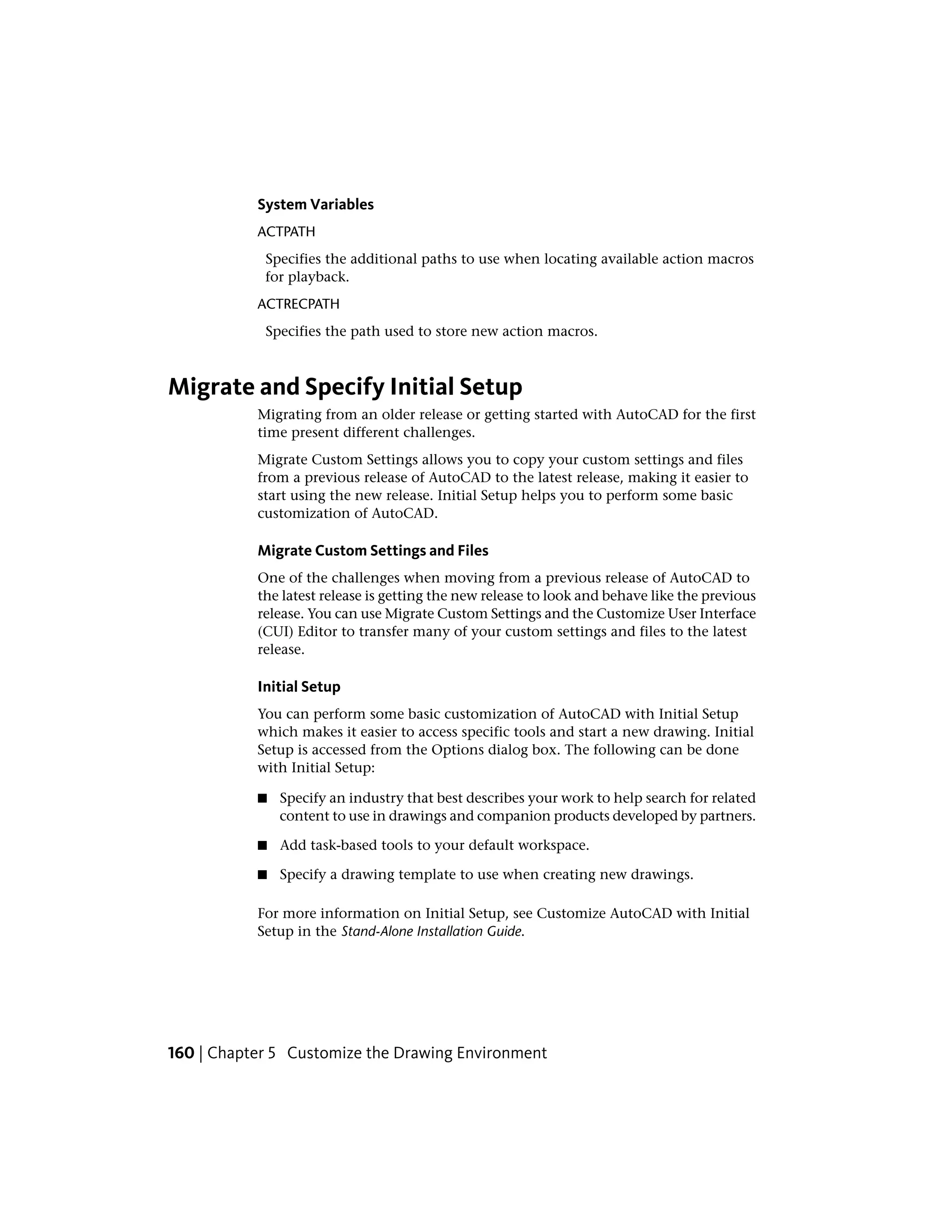 System Variables
ACTPATH
Specifies the additional paths to use when locating available action macros
for playback.
ACTRECPATH
Specifies the path used to store new action macros.
Migrate and Specify Initial Setup
Migrating from an older release or getting started with AutoCAD for the first
time present different challenges.
Migrate Custom Settings allows you to copy your custom settings and files
from a previous release of AutoCAD to the latest release, making it easier to
start using the new release. Initial Setup helps you to perform some basic
customization of AutoCAD.
Migrate Custom Settings and Files
One of the challenges when moving from a previous release of AutoCAD to
the latest release is getting the new release to look and behave like the previous
release. You can use Migrate Custom Settings and the Customize User Interface
(CUI) Editor to transfer many of your custom settings and files to the latest
release.
Initial Setup
You can perform some basic customization of AutoCAD with Initial Setup
which makes it easier to access specific tools and start a new drawing. Initial
Setup is accessed from the Options dialog box. The following can be done
with Initial Setup:
■ Specify an industry that best describes your work to help search for related
content to use in drawings and companion products developed by partners.
■ Add task-based tools to your default workspace.
■ Specify a drawing template to use when creating new drawings.
For more information on Initial Setup, see Customize AutoCAD with Initial
Setup in the Stand-Alone Installation Guide.
160 | Chapter 5 Customize the Drawing Environment
 