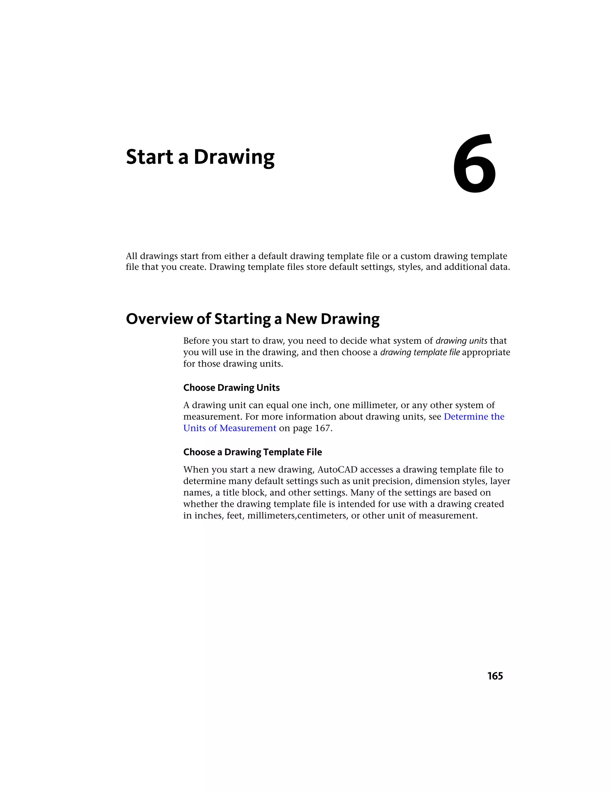 Start a Drawing
All drawings start from either a default drawing template file or a custom drawing template
file that you create. Drawing template files store default settings, styles, and additional data.
Overview of Starting a New Drawing
Before you start to draw, you need to decide what system of drawing units that
you will use in the drawing, and then choose a drawing template file appropriate
for those drawing units.
Choose Drawing Units
A drawing unit can equal one inch, one millimeter, or any other system of
measurement. For more information about drawing units, see Determine the
Units of Measurement on page 167.
Choose a Drawing Template File
When you start a new drawing, AutoCAD accesses a drawing template file to
determine many default settings such as unit precision, dimension styles, layer
names, a title block, and other settings. Many of the settings are based on
whether the drawing template file is intended for use with a drawing created
in inches, feet, millimeters,centimeters, or other unit of measurement.
6
165
 