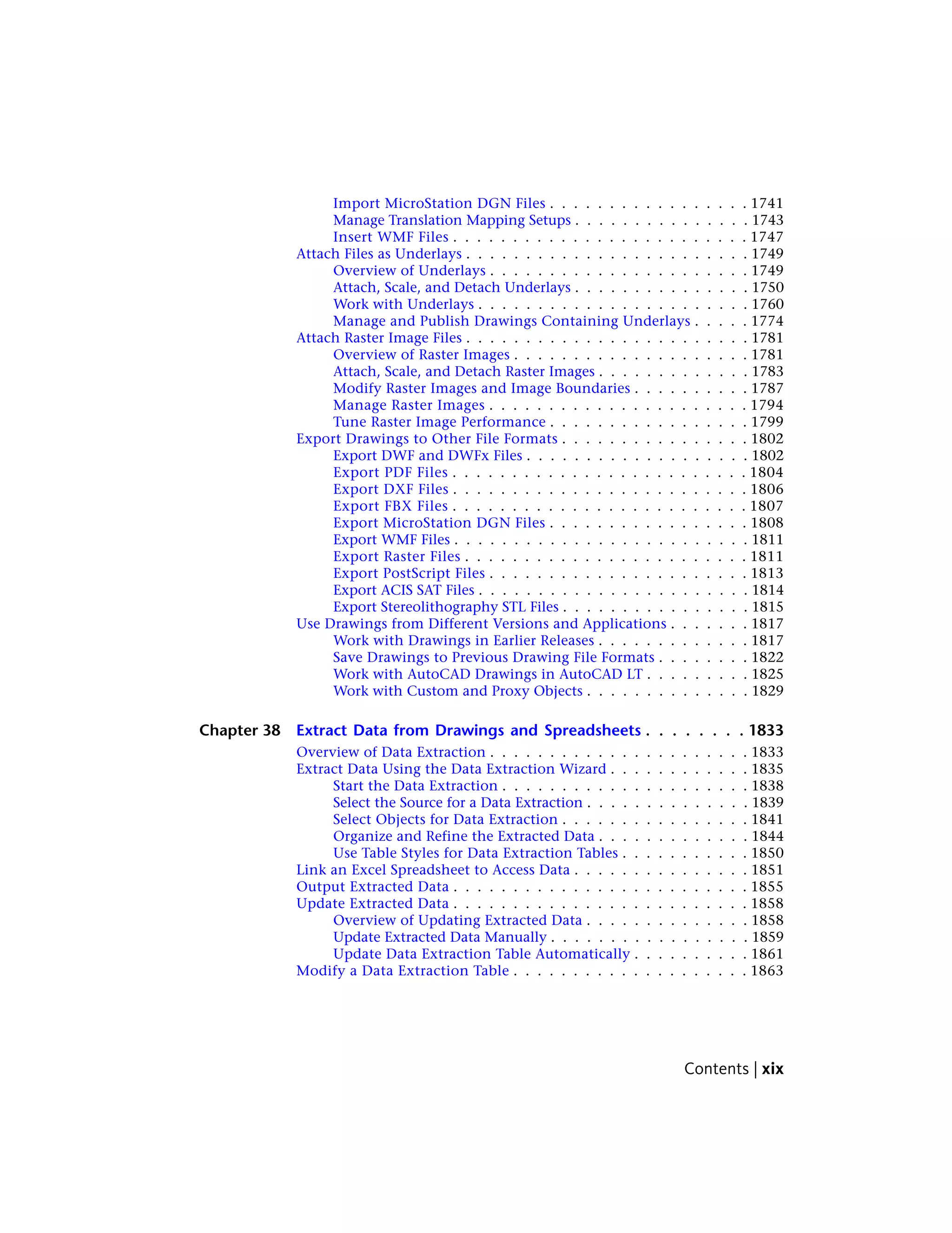 Import MicroStation DGN Files . . . . . . . . . . . . . . . . . 1741
Manage Translation Mapping Setups . . . . . . . . . . . . . . . 1743
Insert WMF Files . . . . . . . . . . . . . . . . . . . . . . . . . 1747
Attach Files as Underlays . . . . . . . . . . . . . . . . . . . . . . . . 1749
Overview of Underlays . . . . . . . . . . . . . . . . . . . . . . 1749
Attach, Scale, and Detach Underlays . . . . . . . . . . . . . . . 1750
Work with Underlays . . . . . . . . . . . . . . . . . . . . . . . 1760
Manage and Publish Drawings Containing Underlays . . . . . 1774
Attach Raster Image Files . . . . . . . . . . . . . . . . . . . . . . . . 1781
Overview of Raster Images . . . . . . . . . . . . . . . . . . . . 1781
Attach, Scale, and Detach Raster Images . . . . . . . . . . . . . 1783
Modify Raster Images and Image Boundaries . . . . . . . . . . 1787
Manage Raster Images . . . . . . . . . . . . . . . . . . . . . . 1794
Tune Raster Image Performance . . . . . . . . . . . . . . . . . 1799
Export Drawings to Other File Formats . . . . . . . . . . . . . . . . 1802
Export DWF and DWFx Files . . . . . . . . . . . . . . . . . . . 1802
Export PDF Files . . . . . . . . . . . . . . . . . . . . . . . . . 1804
Export DXF Files . . . . . . . . . . . . . . . . . . . . . . . . . 1806
Export FBX Files . . . . . . . . . . . . . . . . . . . . . . . . . 1807
Export MicroStation DGN Files . . . . . . . . . . . . . . . . . 1808
Export WMF Files . . . . . . . . . . . . . . . . . . . . . . . . . 1811
Export Raster Files . . . . . . . . . . . . . . . . . . . . . . . . 1811
Export PostScript Files . . . . . . . . . . . . . . . . . . . . . . 1813
Export ACIS SAT Files . . . . . . . . . . . . . . . . . . . . . . . 1814
Export Stereolithography STL Files . . . . . . . . . . . . . . . . 1815
Use Drawings from Different Versions and Applications . . . . . . . 1817
Work with Drawings in Earlier Releases . . . . . . . . . . . . . 1817
Save Drawings to Previous Drawing File Formats . . . . . . . . 1822
Work with AutoCAD Drawings in AutoCAD LT . . . . . . . . . 1825
Work with Custom and Proxy Objects . . . . . . . . . . . . . . 1829
Chapter 38 Extract Data from Drawings and Spreadsheets . . . . . . . . 1833
Overview of Data Extraction . . . . . . . . . . . . . . . . . . . . . . 1833
Extract Data Using the Data Extraction Wizard . . . . . . . . . . . . 1835
Start the Data Extraction . . . . . . . . . . . . . . . . . . . . . 1838
Select the Source for a Data Extraction . . . . . . . . . . . . . . 1839
Select Objects for Data Extraction . . . . . . . . . . . . . . . . 1841
Organize and Refine the Extracted Data . . . . . . . . . . . . . 1844
Use Table Styles for Data Extraction Tables . . . . . . . . . . . 1850
Link an Excel Spreadsheet to Access Data . . . . . . . . . . . . . . . 1851
Output Extracted Data . . . . . . . . . . . . . . . . . . . . . . . . . 1855
Update Extracted Data . . . . . . . . . . . . . . . . . . . . . . . . . 1858
Overview of Updating Extracted Data . . . . . . . . . . . . . . 1858
Update Extracted Data Manually . . . . . . . . . . . . . . . . . 1859
Update Data Extraction Table Automatically . . . . . . . . . . 1861
Modify a Data Extraction Table . . . . . . . . . . . . . . . . . . . . 1863
Contents | xix
 