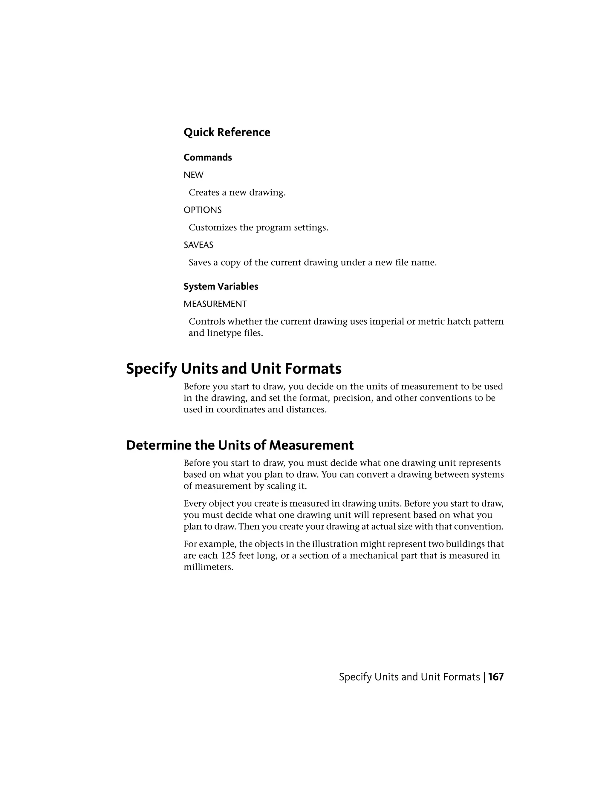 Quick Reference
Commands
NEW
Creates a new drawing.
OPTIONS
Customizes the program settings.
SAVEAS
Saves a copy of the current drawing under a new file name.
System Variables
MEASUREMENT
Controls whether the current drawing uses imperial or metric hatch pattern
and linetype files.
Specify Units and Unit Formats
Before you start to draw, you decide on the units of measurement to be used
in the drawing, and set the format, precision, and other conventions to be
used in coordinates and distances.
Determine the Units of Measurement
Before you start to draw, you must decide what one drawing unit represents
based on what you plan to draw. You can convert a drawing between systems
of measurement by scaling it.
Every object you create is measured in drawing units. Before you start to draw,
you must decide what one drawing unit will represent based on what you
plan to draw. Then you create your drawing at actual size with that convention.
For example, the objects in the illustration might represent two buildings that
are each 125 feet long, or a section of a mechanical part that is measured in
millimeters.
Specify Units and Unit Formats | 167
 