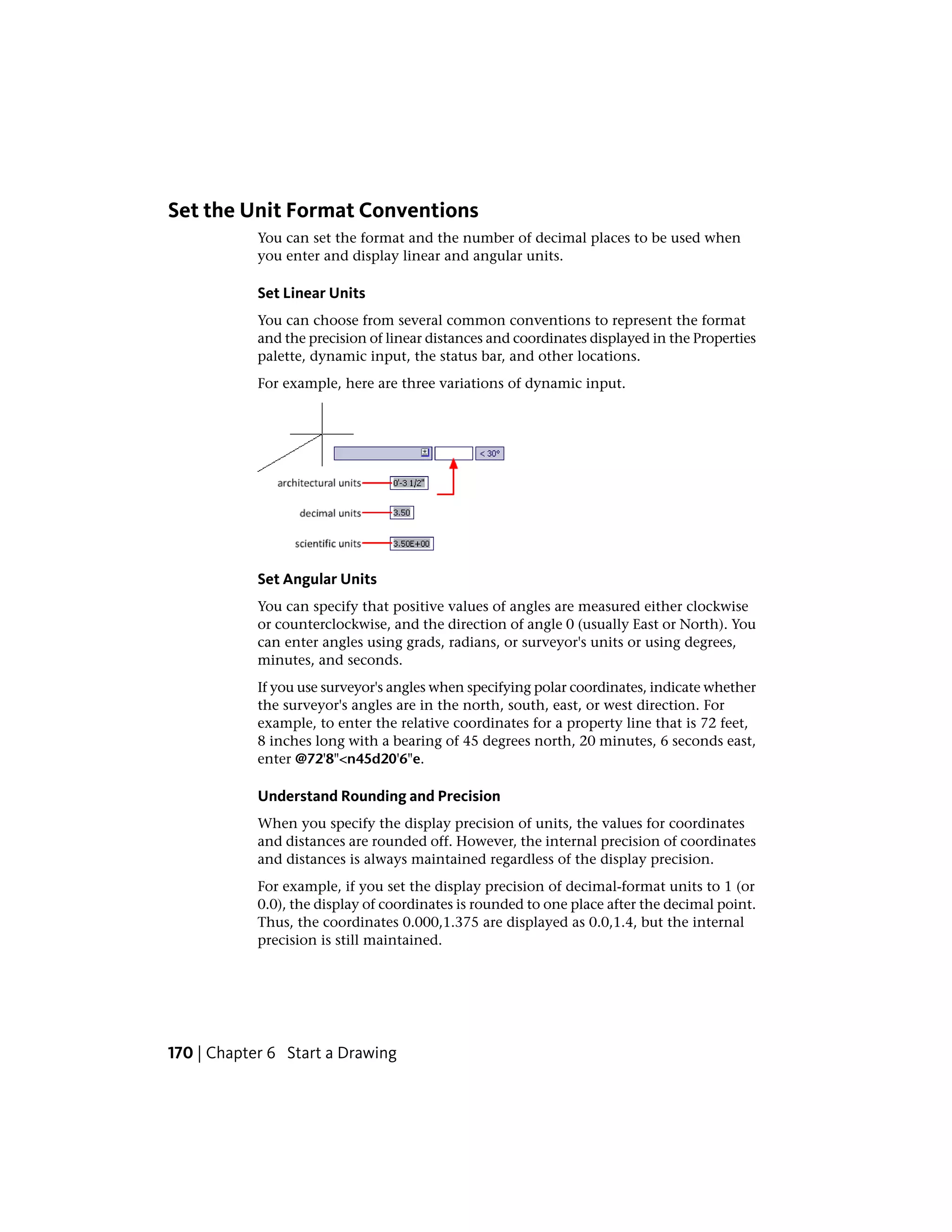 Set the Unit Format Conventions
You can set the format and the number of decimal places to be used when
you enter and display linear and angular units.
Set Linear Units
You can choose from several common conventions to represent the format
and the precision of linear distances and coordinates displayed in the Properties
palette, dynamic input, the status bar, and other locations.
For example, here are three variations of dynamic input.
Set Angular Units
You can specify that positive values of angles are measured either clockwise
or counterclockwise, and the direction of angle 0 (usually East or North). You
can enter angles using grads, radians, or surveyor's units or using degrees,
minutes, and seconds.
If you use surveyor's angles when specifying polar coordinates, indicate whether
the surveyor's angles are in the north, south, east, or west direction. For
example, to enter the relative coordinates for a property line that is 72 feet,
8 inches long with a bearing of 45 degrees north, 20 minutes, 6 seconds east,
enter @72'8"<n45d20'6"e.
Understand Rounding and Precision
When you specify the display precision of units, the values for coordinates
and distances are rounded off. However, the internal precision of coordinates
and distances is always maintained regardless of the display precision.
For example, if you set the display precision of decimal-format units to 1 (or
0.0), the display of coordinates is rounded to one place after the decimal point.
Thus, the coordinates 0.000,1.375 are displayed as 0.0,1.4, but the internal
precision is still maintained.
170 | Chapter 6 Start a Drawing
 