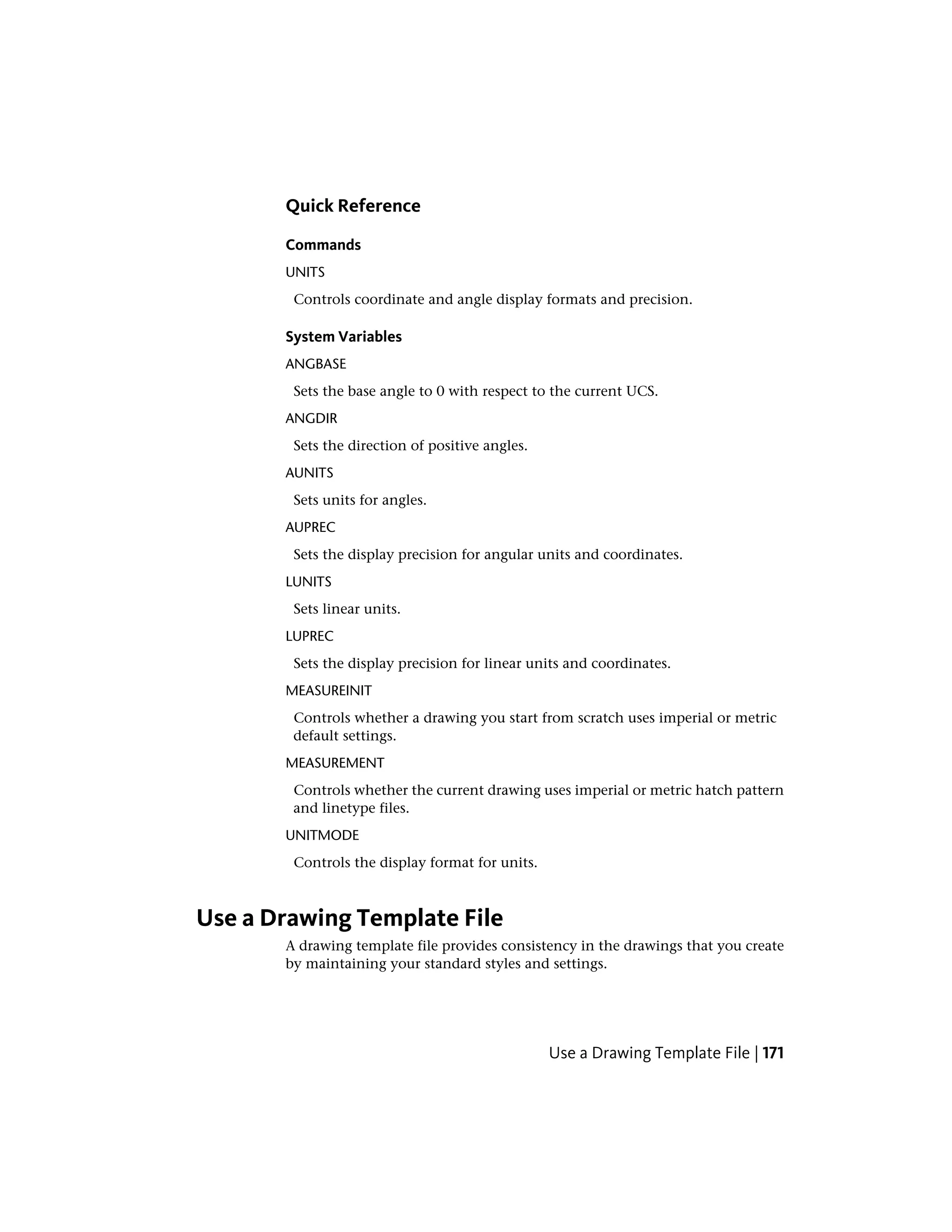 Quick Reference
Commands
UNITS
Controls coordinate and angle display formats and precision.
System Variables
ANGBASE
Sets the base angle to 0 with respect to the current UCS.
ANGDIR
Sets the direction of positive angles.
AUNITS
Sets units for angles.
AUPREC
Sets the display precision for angular units and coordinates.
LUNITS
Sets linear units.
LUPREC
Sets the display precision for linear units and coordinates.
MEASUREINIT
Controls whether a drawing you start from scratch uses imperial or metric
default settings.
MEASUREMENT
Controls whether the current drawing uses imperial or metric hatch pattern
and linetype files.
UNITMODE
Controls the display format for units.
Use a Drawing Template File
A drawing template file provides consistency in the drawings that you create
by maintaining your standard styles and settings.
Use a Drawing Template File | 171
 