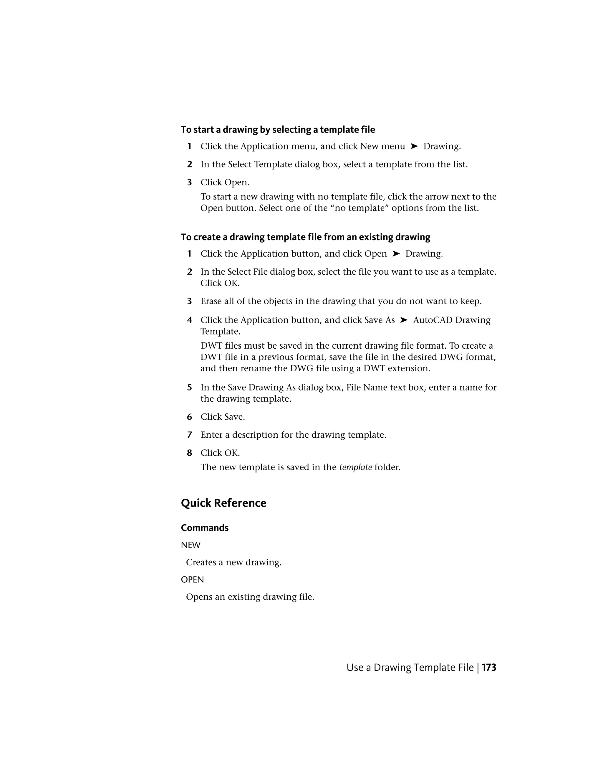 To start a drawing by selecting a template file
1 Click the Application menu, and click New menu ➤ Drawing.
2 In the Select Template dialog box, select a template from the list.
3 Click Open.
To start a new drawing with no template file, click the arrow next to the
Open button. Select one of the “no template” options from the list.
To create a drawing template file from an existing drawing
1 Click the Application button, and click Open ➤ Drawing.
2 In the Select File dialog box, select the file you want to use as a template.
Click OK.
3 Erase all of the objects in the drawing that you do not want to keep.
4 Click the Application button, and click Save As ➤ AutoCAD Drawing
Template.
DWT files must be saved in the current drawing file format. To create a
DWT file in a previous format, save the file in the desired DWG format,
and then rename the DWG file using a DWT extension.
5 In the Save Drawing As dialog box, File Name text box, enter a name for
the drawing template.
6 Click Save.
7 Enter a description for the drawing template.
8 Click OK.
The new template is saved in the template folder.
Quick Reference
Commands
NEW
Creates a new drawing.
OPEN
Opens an existing drawing file.
Use a Drawing Template File | 173
 
