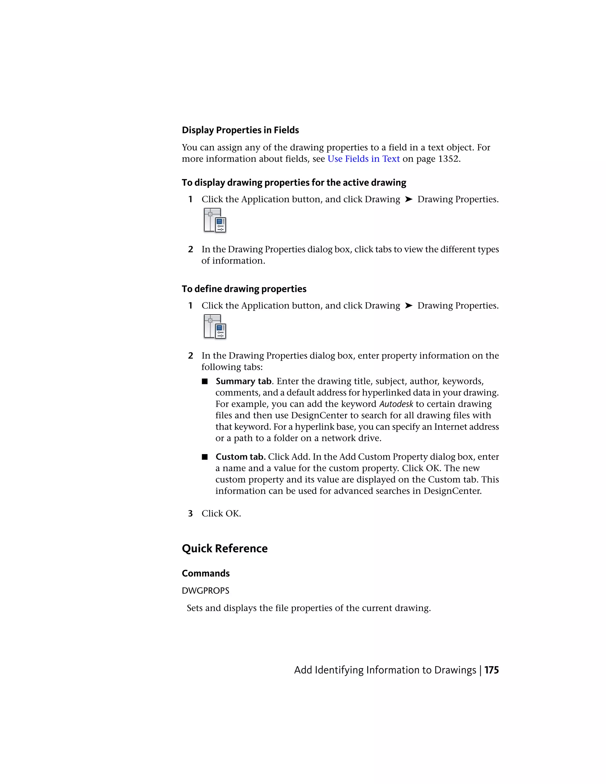 Display Properties in Fields
You can assign any of the drawing properties to a field in a text object. For
more information about fields, see Use Fields in Text on page 1352.
To display drawing properties for the active drawing
1 Click the Application button, and click Drawing ➤ Drawing Properties.
2 In the Drawing Properties dialog box, click tabs to view the different types
of information.
To define drawing properties
1 Click the Application button, and click Drawing ➤ Drawing Properties.
2 In the Drawing Properties dialog box, enter property information on the
following tabs:
■ Summary tab. Enter the drawing title, subject, author, keywords,
comments, and a default address for hyperlinked data in your drawing.
For example, you can add the keyword Autodesk to certain drawing
files and then use DesignCenter to search for all drawing files with
that keyword. For a hyperlink base, you can specify an Internet address
or a path to a folder on a network drive.
■ Custom tab. Click Add. In the Add Custom Property dialog box, enter
a name and a value for the custom property. Click OK. The new
custom property and its value are displayed on the Custom tab. This
information can be used for advanced searches in DesignCenter.
3 Click OK.
Quick Reference
Commands
DWGPROPS
Sets and displays the file properties of the current drawing.
Add Identifying Information to Drawings | 175
 