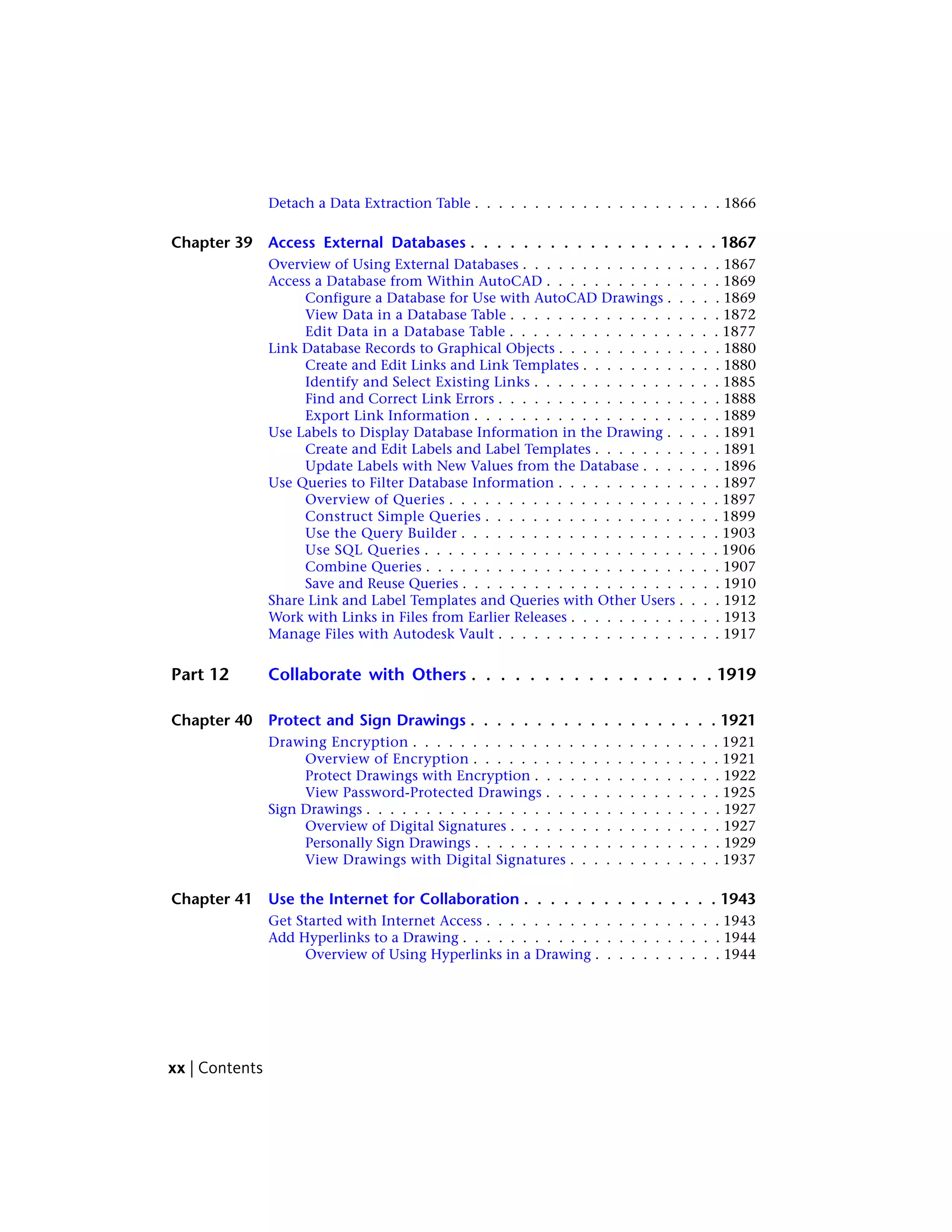 Detach a Data Extraction Table . . . . . . . . . . . . . . . . . . . . . 1866
Chapter 39 Access External Databases . . . . . . . . . . . . . . . . . . . 1867
Overview of Using External Databases . . . . . . . . . . . . . . . . . 1867
Access a Database from Within AutoCAD . . . . . . . . . . . . . . . 1869
Configure a Database for Use with AutoCAD Drawings . . . . . 1869
View Data in a Database Table . . . . . . . . . . . . . . . . . . 1872
Edit Data in a Database Table . . . . . . . . . . . . . . . . . . 1877
Link Database Records to Graphical Objects . . . . . . . . . . . . . . 1880
Create and Edit Links and Link Templates . . . . . . . . . . . . 1880
Identify and Select Existing Links . . . . . . . . . . . . . . . . 1885
Find and Correct Link Errors . . . . . . . . . . . . . . . . . . . 1888
Export Link Information . . . . . . . . . . . . . . . . . . . . . 1889
Use Labels to Display Database Information in the Drawing . . . . . 1891
Create and Edit Labels and Label Templates . . . . . . . . . . . 1891
Update Labels with New Values from the Database . . . . . . . 1896
Use Queries to Filter Database Information . . . . . . . . . . . . . . 1897
Overview of Queries . . . . . . . . . . . . . . . . . . . . . . . 1897
Construct Simple Queries . . . . . . . . . . . . . . . . . . . . 1899
Use the Query Builder . . . . . . . . . . . . . . . . . . . . . . 1903
Use SQL Queries . . . . . . . . . . . . . . . . . . . . . . . . . 1906
Combine Queries . . . . . . . . . . . . . . . . . . . . . . . . . 1907
Save and Reuse Queries . . . . . . . . . . . . . . . . . . . . . . 1910
Share Link and Label Templates and Queries with Other Users . . . . 1912
Work with Links in Files from Earlier Releases . . . . . . . . . . . . . 1913
Manage Files with Autodesk Vault . . . . . . . . . . . . . . . . . . . 1917
Part 12 Collaborate with Others . . . . . . . . . . . . . . . . . 1919
Chapter 40 Protect and Sign Drawings . . . . . . . . . . . . . . . . . . . 1921
Drawing Encryption . . . . . . . . . . . . . . . . . . . . . . . . . . 1921
Overview of Encryption . . . . . . . . . . . . . . . . . . . . . 1921
Protect Drawings with Encryption . . . . . . . . . . . . . . . . 1922
View Password-Protected Drawings . . . . . . . . . . . . . . . 1925
Sign Drawings . . . . . . . . . . . . . . . . . . . . . . . . . . . . . . 1927
Overview of Digital Signatures . . . . . . . . . . . . . . . . . . 1927
Personally Sign Drawings . . . . . . . . . . . . . . . . . . . . . 1929
View Drawings with Digital Signatures . . . . . . . . . . . . . 1937
Chapter 41 Use the Internet for Collaboration . . . . . . . . . . . . . . . 1943
Get Started with Internet Access . . . . . . . . . . . . . . . . . . . . 1943
Add Hyperlinks to a Drawing . . . . . . . . . . . . . . . . . . . . . . 1944
Overview of Using Hyperlinks in a Drawing . . . . . . . . . . . 1944
xx | Contents
 