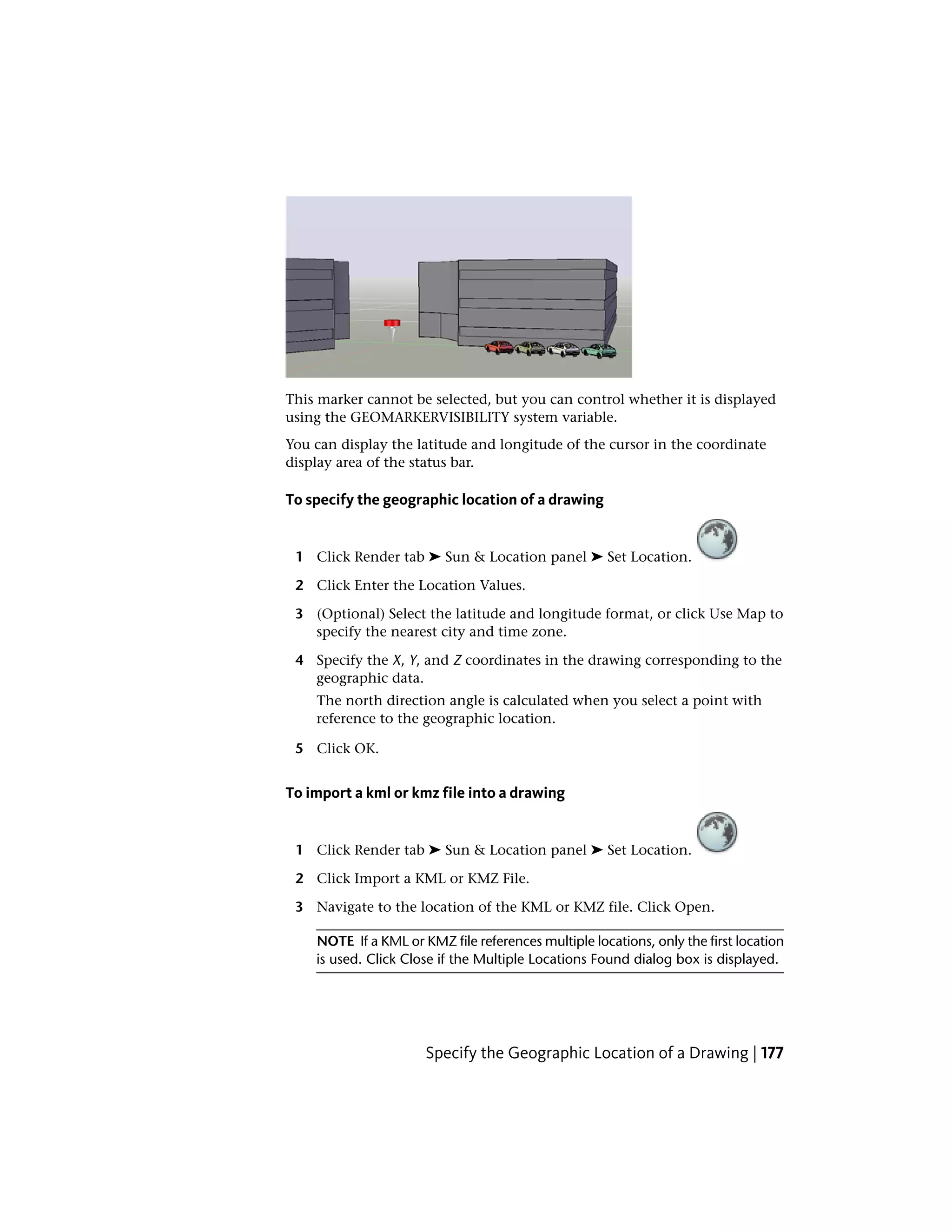 This marker cannot be selected, but you can control whether it is displayed
using the GEOMARKERVISIBILITY system variable.
You can display the latitude and longitude of the cursor in the coordinate
display area of the status bar.
To specify the geographic location of a drawing
1 Click Render tab ➤ Sun & Location panel ➤ Set Location.
2 Click Enter the Location Values.
3 (Optional) Select the latitude and longitude format, or click Use Map to
specify the nearest city and time zone.
4 Specify the X, Y, and Z coordinates in the drawing corresponding to the
geographic data.
The north direction angle is calculated when you select a point with
reference to the geographic location.
5 Click OK.
To import a kml or kmz file into a drawing
1 Click Render tab ➤ Sun & Location panel ➤ Set Location.
2 Click Import a KML or KMZ File.
3 Navigate to the location of the KML or KMZ file. Click Open.
NOTE If a KML or KMZ file references multiple locations, only the first location
is used. Click Close if the Multiple Locations Found dialog box is displayed.
Specify the Geographic Location of a Drawing | 177
 