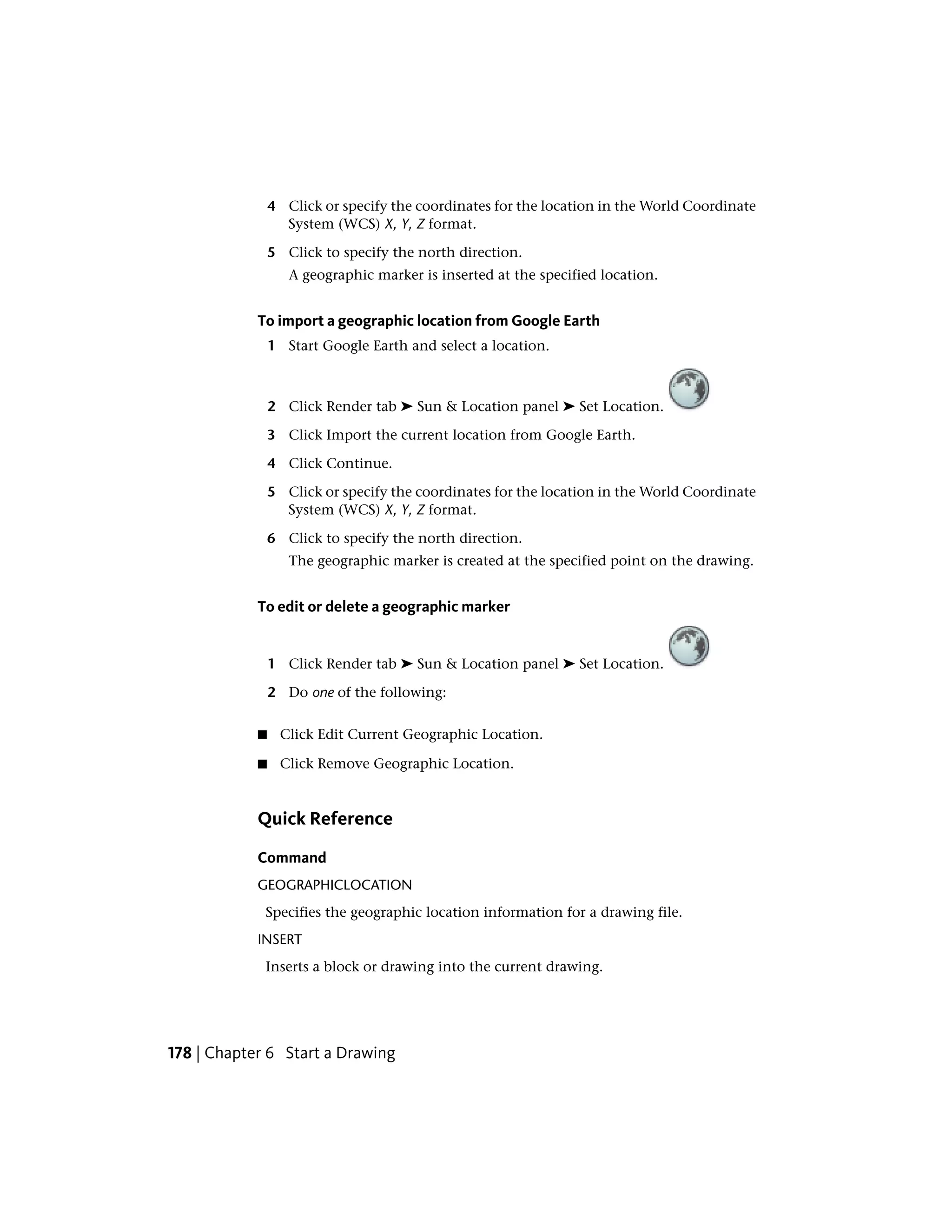 4 Click or specify the coordinates for the location in the World Coordinate
System (WCS) X, Y, Z format.
5 Click to specify the north direction.
A geographic marker is inserted at the specified location.
To import a geographic location from Google Earth
1 Start Google Earth and select a location.
2 Click Render tab ➤ Sun & Location panel ➤ Set Location.
3 Click Import the current location from Google Earth.
4 Click Continue.
5 Click or specify the coordinates for the location in the World Coordinate
System (WCS) X, Y, Z format.
6 Click to specify the north direction.
The geographic marker is created at the specified point on the drawing.
To edit or delete a geographic marker
1 Click Render tab ➤ Sun & Location panel ➤ Set Location.
2 Do one of the following:
■ Click Edit Current Geographic Location.
■ Click Remove Geographic Location.
Quick Reference
Command
GEOGRAPHICLOCATION
Specifies the geographic location information for a drawing file.
INSERT
Inserts a block or drawing into the current drawing.
178 | Chapter 6 Start a Drawing
 