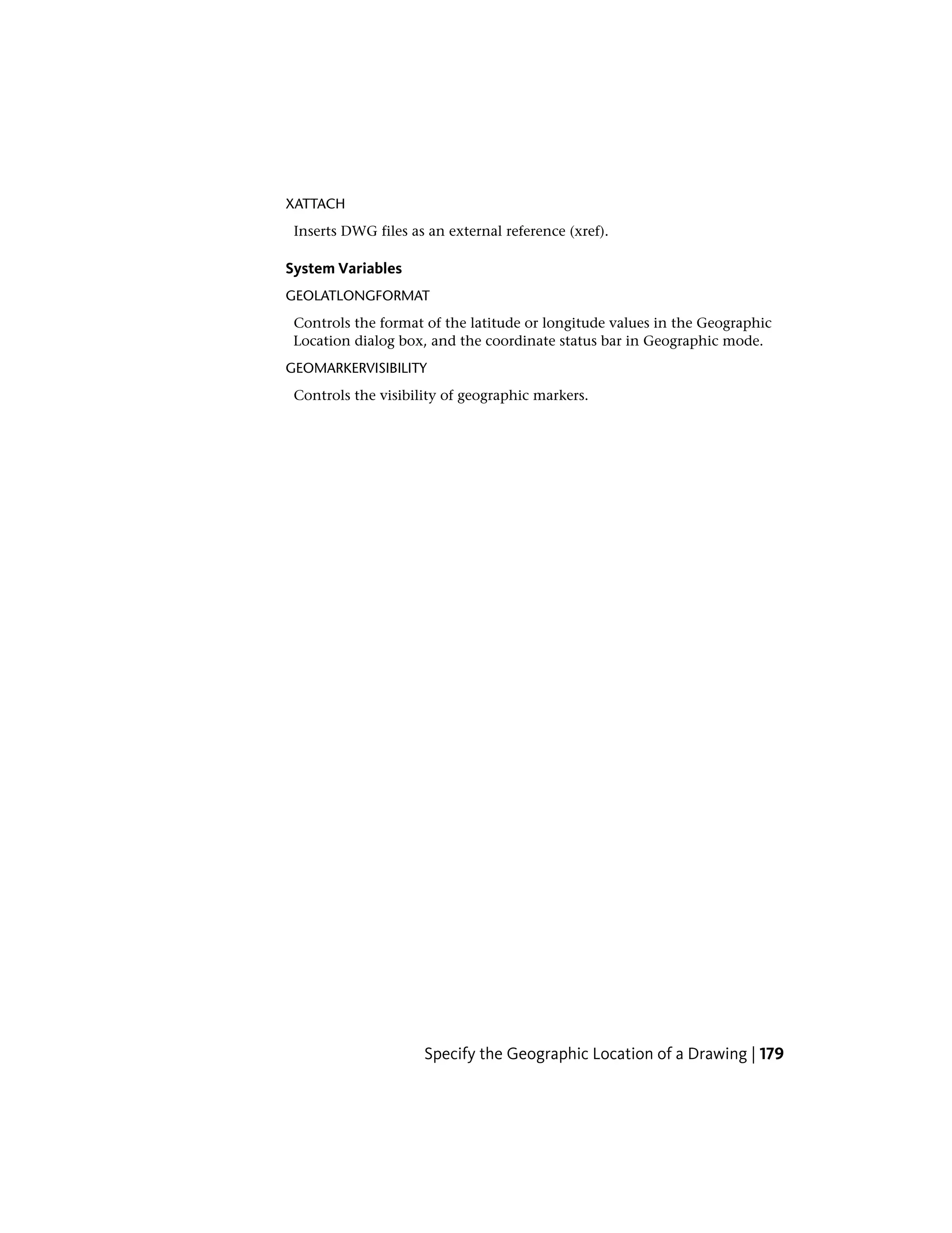 XATTACH
Inserts DWG files as an external reference (xref).
System Variables
GEOLATLONGFORMAT
Controls the format of the latitude or longitude values in the Geographic
Location dialog box, and the coordinate status bar in Geographic mode.
GEOMARKERVISIBILITY
Controls the visibility of geographic markers.
Specify the Geographic Location of a Drawing | 179
 