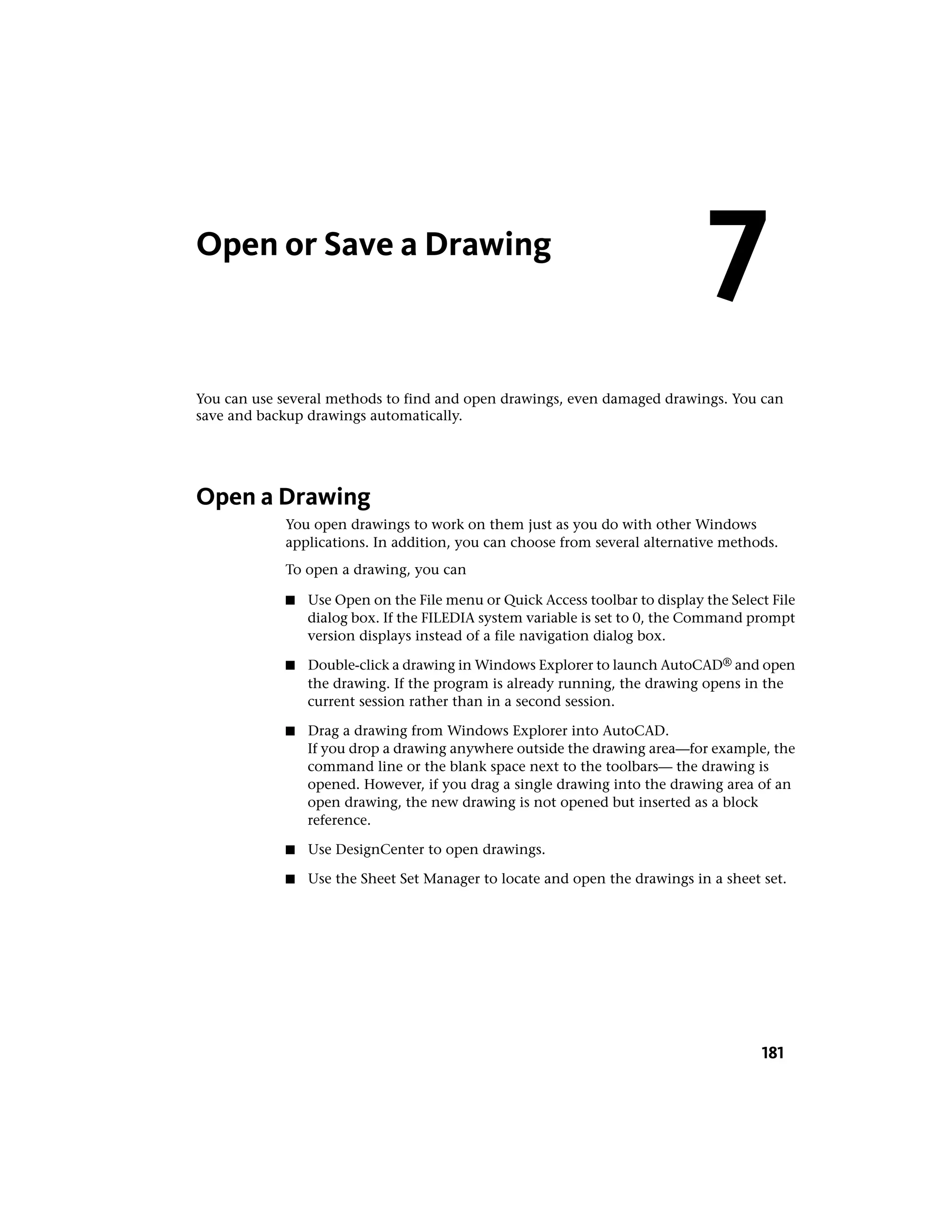 Open or Save a Drawing
You can use several methods to find and open drawings, even damaged drawings. You can
save and backup drawings automatically.
Open a Drawing
You open drawings to work on them just as you do with other Windows
applications. In addition, you can choose from several alternative methods.
To open a drawing, you can
■ Use Open on the File menu or Quick Access toolbar to display the Select File
dialog box. If the FILEDIA system variable is set to 0, the Command prompt
version displays instead of a file navigation dialog box.
■ Double-click a drawing in Windows Explorer to launch AutoCAD® and open
the drawing. If the program is already running, the drawing opens in the
current session rather than in a second session.
■ Drag a drawing from Windows Explorer into AutoCAD.
If you drop a drawing anywhere outside the drawing area—for example, the
command line or the blank space next to the toolbars— the drawing is
opened. However, if you drag a single drawing into the drawing area of an
open drawing, the new drawing is not opened but inserted as a block
reference.
■ Use DesignCenter to open drawings.
■ Use the Sheet Set Manager to locate and open the drawings in a sheet set.
7
181
 