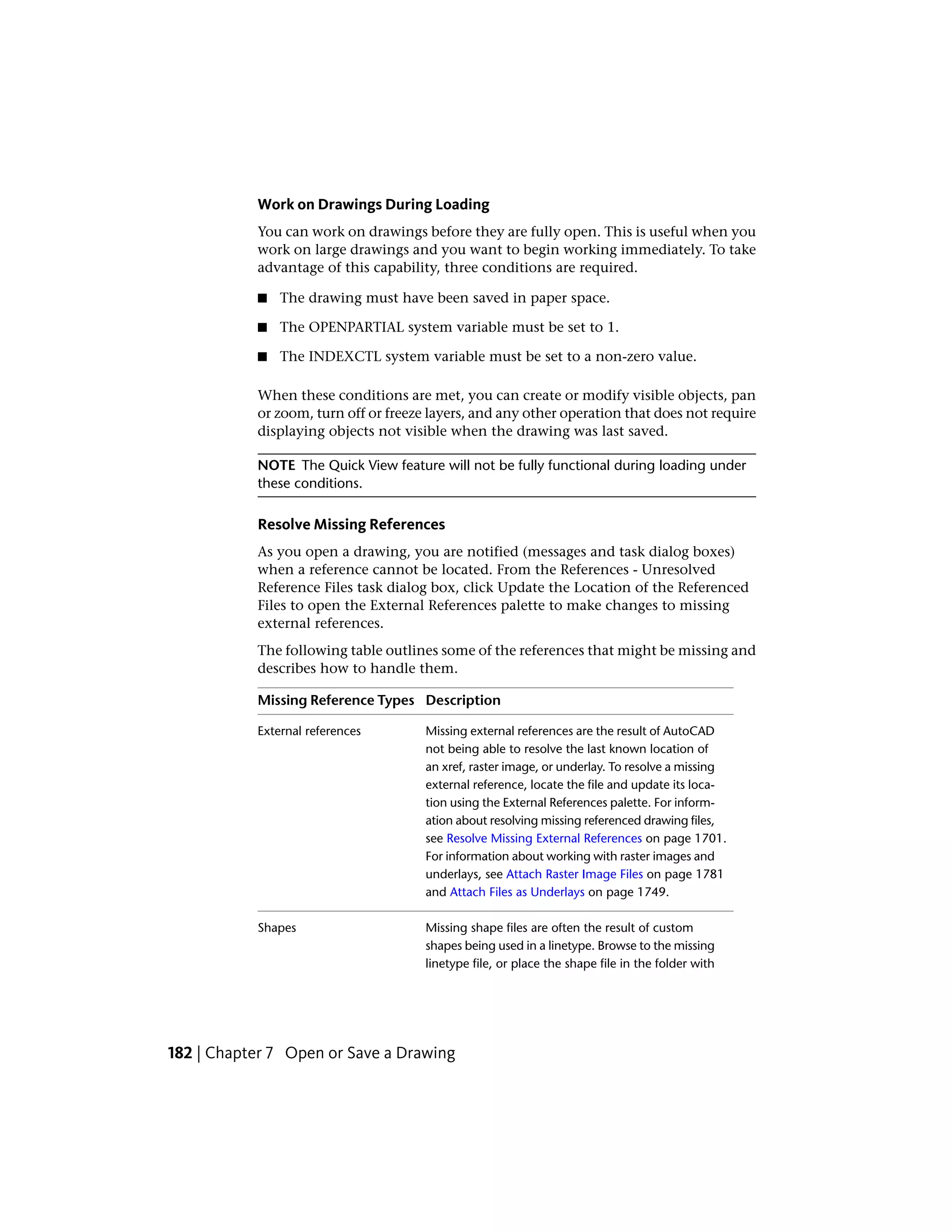 Work on Drawings During Loading
You can work on drawings before they are fully open. This is useful when you
work on large drawings and you want to begin working immediately. To take
advantage of this capability, three conditions are required.
■ The drawing must have been saved in paper space.
■ The OPENPARTIAL system variable must be set to 1.
■ The INDEXCTL system variable must be set to a non-zero value.
When these conditions are met, you can create or modify visible objects, pan
or zoom, turn off or freeze layers, and any other operation that does not require
displaying objects not visible when the drawing was last saved.
NOTE The Quick View feature will not be fully functional during loading under
these conditions.
Resolve Missing References
As you open a drawing, you are notified (messages and task dialog boxes)
when a reference cannot be located. From the References - Unresolved
Reference Files task dialog box, click Update the Location of the Referenced
Files to open the External References palette to make changes to missing
external references.
The following table outlines some of the references that might be missing and
describes how to handle them.
DescriptionMissing Reference Types
Missing external references are the result of AutoCAD
not being able to resolve the last known location of
External references
an xref, raster image, or underlay. To resolve a missing
external reference, locate the file and update its loca-
tion using the External References palette. For inform-
ation about resolving missing referenced drawing files,
see Resolve Missing External References on page 1701.
For information about working with raster images and
underlays, see Attach Raster Image Files on page 1781
and Attach Files as Underlays on page 1749.
Missing shape files are often the result of custom
shapes being used in a linetype. Browse to the missing
Shapes
linetype file, or place the shape file in the folder with
182 | Chapter 7 Open or Save a Drawing
 