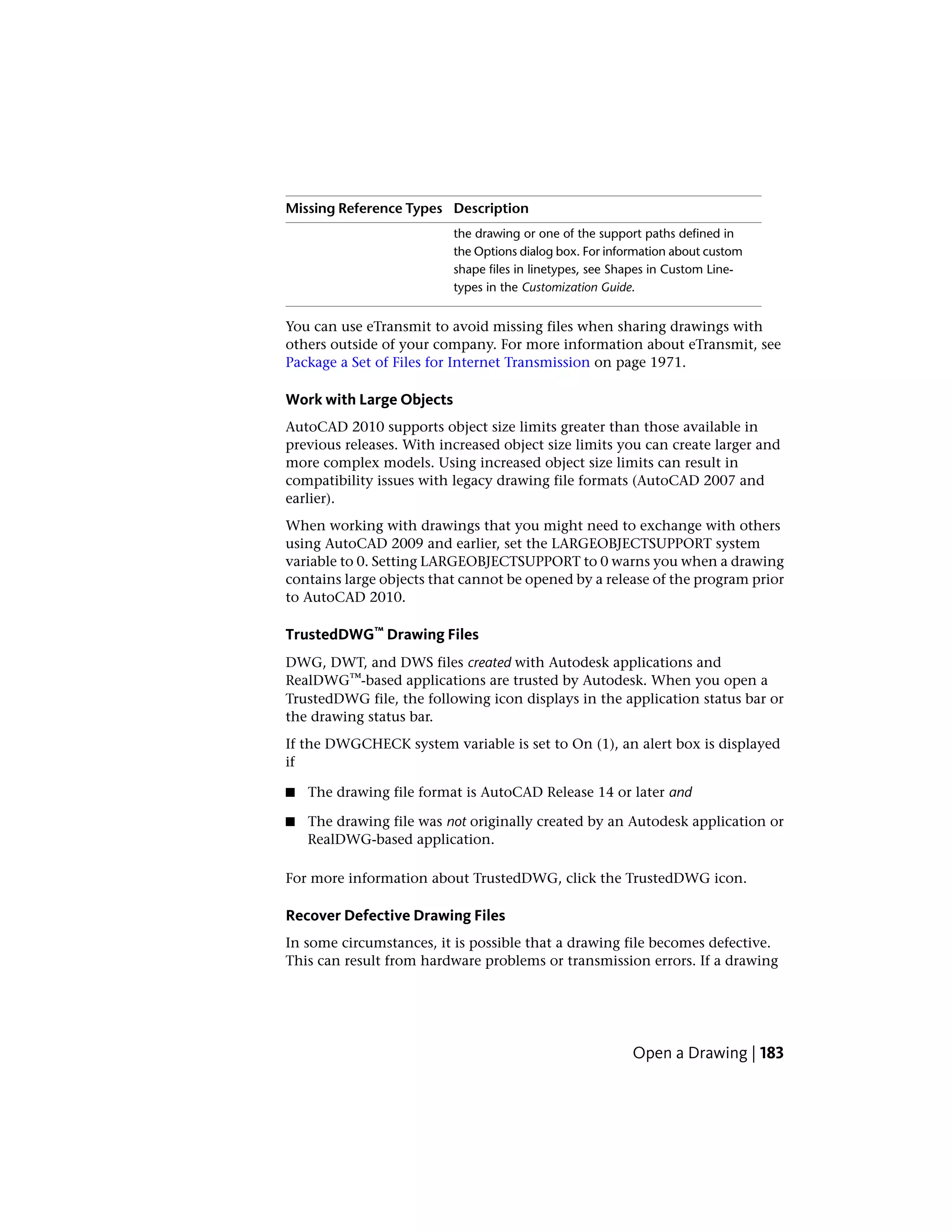 DescriptionMissing Reference Types
the drawing or one of the support paths defined in
the Options dialog box. For information about custom
shape files in linetypes, see Shapes in Custom Line-
types in the Customization Guide.
You can use eTransmit to avoid missing files when sharing drawings with
others outside of your company. For more information about eTransmit, see
Package a Set of Files for Internet Transmission on page 1971.
Work with Large Objects
AutoCAD 2010 supports object size limits greater than those available in
previous releases. With increased object size limits you can create larger and
more complex models. Using increased object size limits can result in
compatibility issues with legacy drawing file formats (AutoCAD 2007 and
earlier).
When working with drawings that you might need to exchange with others
using AutoCAD 2009 and earlier, set the LARGEOBJECTSUPPORT system
variable to 0. Setting LARGEOBJECTSUPPORT to 0 warns you when a drawing
contains large objects that cannot be opened by a release of the program prior
to AutoCAD 2010.
TrustedDWG™ Drawing Files
DWG, DWT, and DWS files created with Autodesk applications and
RealDWG™-based applications are trusted by Autodesk. When you open a
TrustedDWG file, the following icon displays in the application status bar or
the drawing status bar.
If the DWGCHECK system variable is set to On (1), an alert box is displayed
if
■ The drawing file format is AutoCAD Release 14 or later and
■ The drawing file was not originally created by an Autodesk application or
RealDWG-based application.
For more information about TrustedDWG, click the TrustedDWG icon.
Recover Defective Drawing Files
In some circumstances, it is possible that a drawing file becomes defective.
This can result from hardware problems or transmission errors. If a drawing
Open a Drawing | 183
 