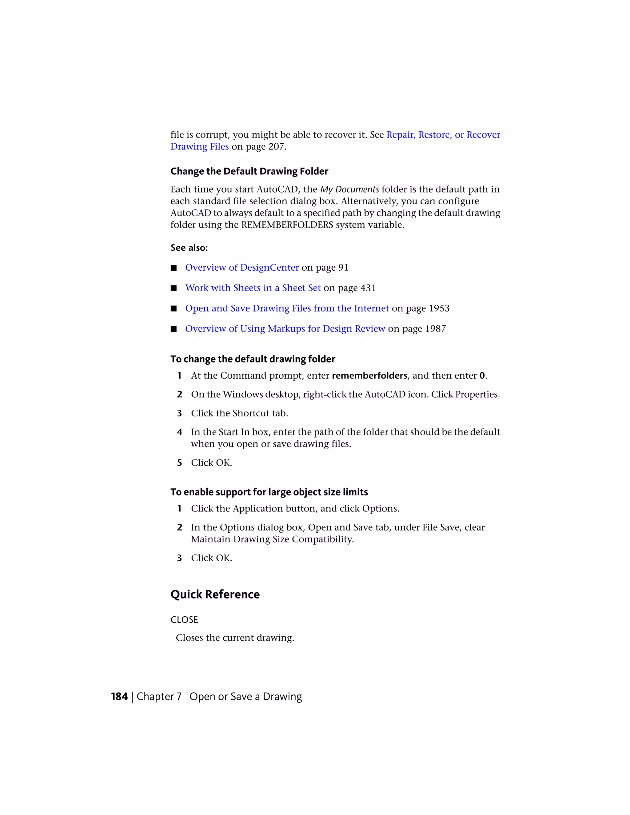 file is corrupt, you might be able to recover it. See Repair, Restore, or Recover
Drawing Files on page 207.
Change the Default Drawing Folder
Each time you start AutoCAD, the My Documents folder is the default path in
each standard file selection dialog box. Alternatively, you can configure
AutoCAD to always default to a specified path by changing the default drawing
folder using the REMEMBERFOLDERS system variable.
See also:
■ Overview of DesignCenter on page 91
■ Work with Sheets in a Sheet Set on page 431
■ Open and Save Drawing Files from the Internet on page 1953
■ Overview of Using Markups for Design Review on page 1987
To change the default drawing folder
1 At the Command prompt, enter rememberfolders, and then enter 0.
2 On the Windows desktop, right-click the AutoCAD icon. Click Properties.
3 Click the Shortcut tab.
4 In the Start In box, enter the path of the folder that should be the default
when you open or save drawing files.
5 Click OK.
To enable support for large object size limits
1 Click the Application button, and click Options.
2 In the Options dialog box, Open and Save tab, under File Save, clear
Maintain Drawing Size Compatibility.
3 Click OK.
Quick Reference
CLOSE
Closes the current drawing.
184 | Chapter 7 Open or Save a Drawing
 