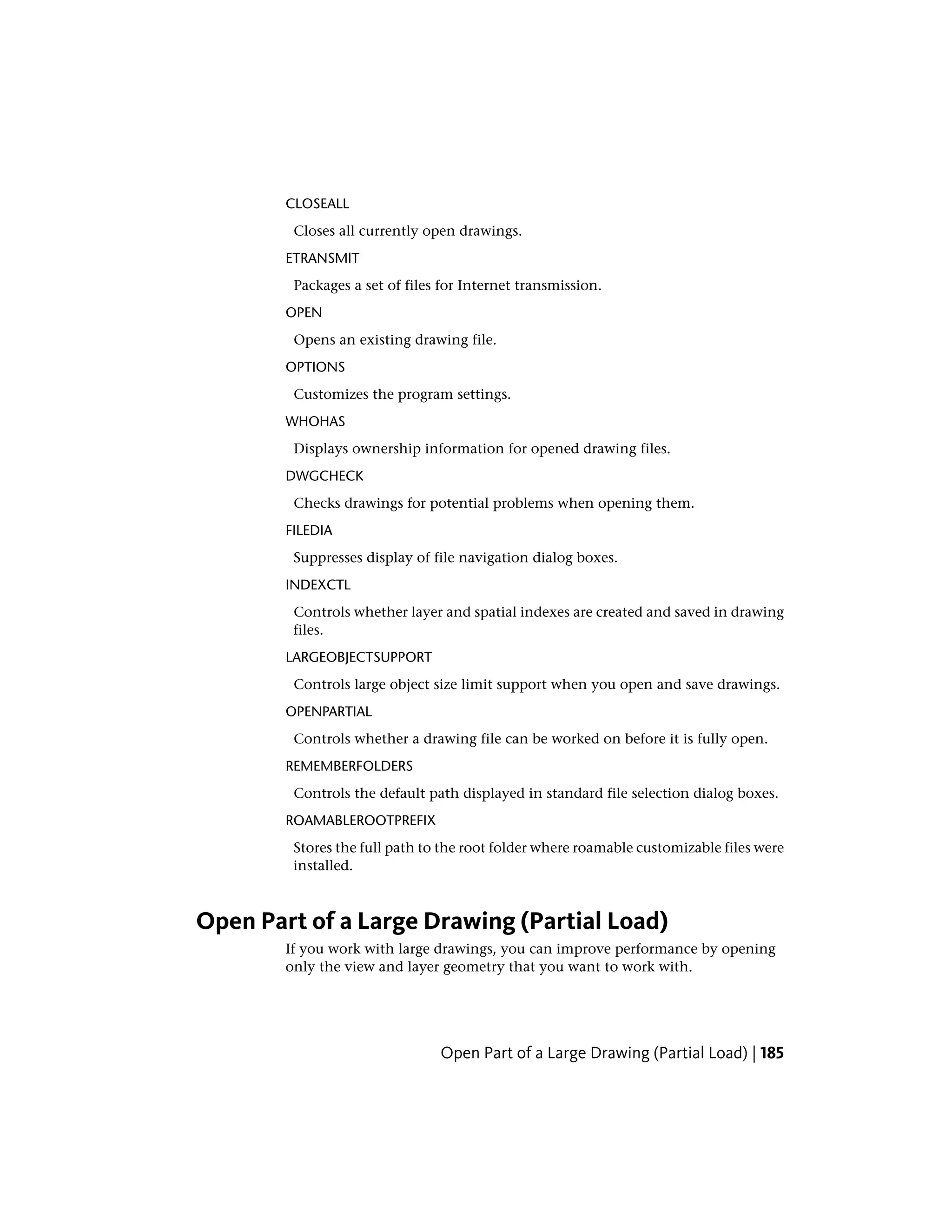 CLOSEALL
Closes all currently open drawings.
ETRANSMIT
Packages a set of files for Internet transmission.
OPEN
Opens an existing drawing file.
OPTIONS
Customizes the program settings.
WHOHAS
Displays ownership information for opened drawing files.
DWGCHECK
Checks drawings for potential problems when opening them.
FILEDIA
Suppresses display of file navigation dialog boxes.
INDEXCTL
Controls whether layer and spatial indexes are created and saved in drawing
files.
LARGEOBJECTSUPPORT
Controls large object size limit support when you open and save drawings.
OPENPARTIAL
Controls whether a drawing file can be worked on before it is fully open.
REMEMBERFOLDERS
Controls the default path displayed in standard file selection dialog boxes.
ROAMABLEROOTPREFIX
Stores the full path to the root folder where roamable customizable files were
installed.
Open Part of a Large Drawing (Partial Load)
If you work with large drawings, you can improve performance by opening
only the view and layer geometry that you want to work with.
Open Part of a Large Drawing (Partial Load) | 185
 