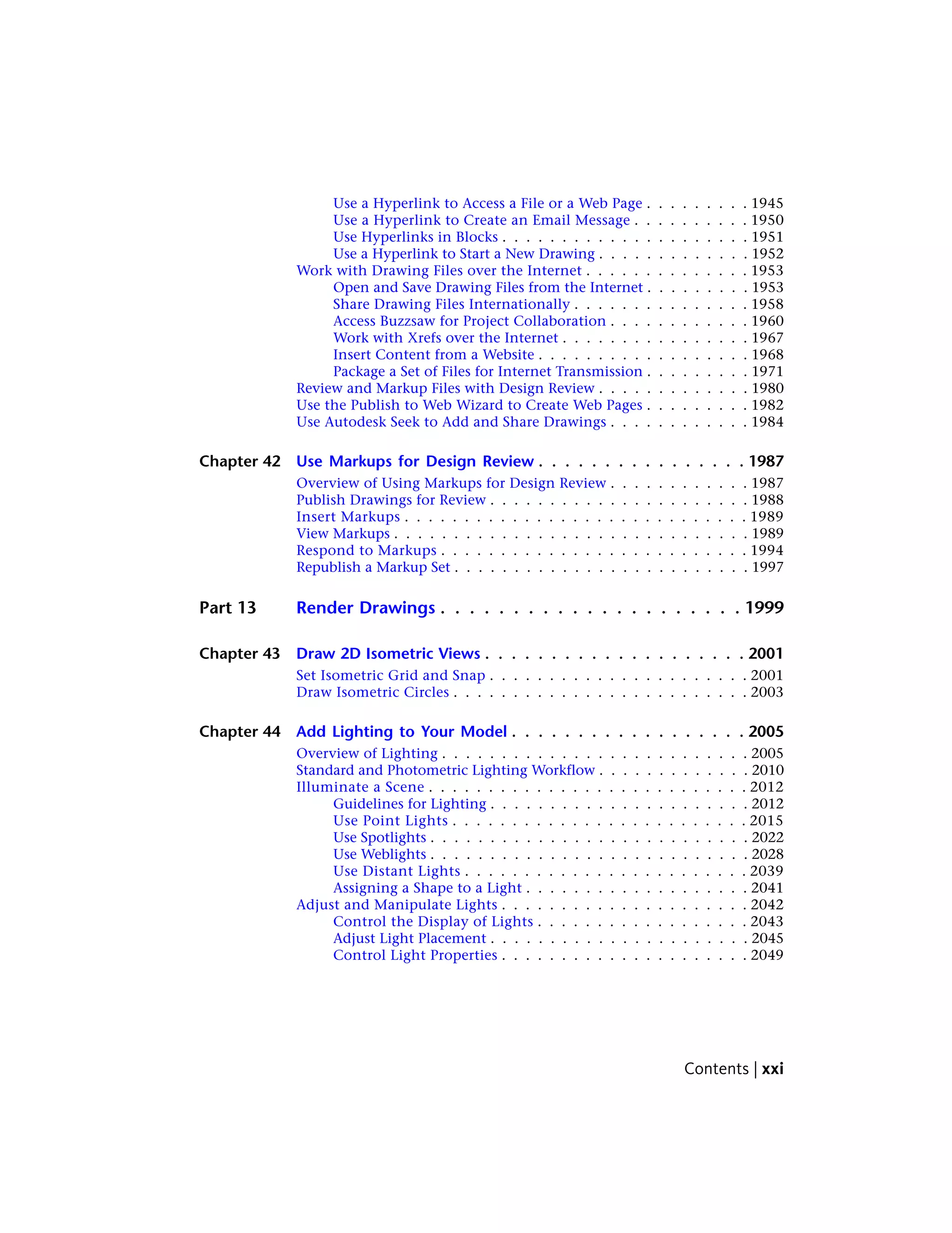 Use a Hyperlink to Access a File or a Web Page . . . . . . . . . 1945
Use a Hyperlink to Create an Email Message . . . . . . . . . . 1950
Use Hyperlinks in Blocks . . . . . . . . . . . . . . . . . . . . . 1951
Use a Hyperlink to Start a New Drawing . . . . . . . . . . . . . 1952
Work with Drawing Files over the Internet . . . . . . . . . . . . . . 1953
Open and Save Drawing Files from the Internet . . . . . . . . . 1953
Share Drawing Files Internationally . . . . . . . . . . . . . . . 1958
Access Buzzsaw for Project Collaboration . . . . . . . . . . . . 1960
Work with Xrefs over the Internet . . . . . . . . . . . . . . . . 1967
Insert Content from a Website . . . . . . . . . . . . . . . . . . 1968
Package a Set of Files for Internet Transmission . . . . . . . . . 1971
Review and Markup Files with Design Review . . . . . . . . . . . . . 1980
Use the Publish to Web Wizard to Create Web Pages . . . . . . . . . 1982
Use Autodesk Seek to Add and Share Drawings . . . . . . . . . . . . 1984
Chapter 42 Use Markups for Design Review . . . . . . . . . . . . . . . . 1987
Overview of Using Markups for Design Review . . . . . . . . . . . . 1987
Publish Drawings for Review . . . . . . . . . . . . . . . . . . . . . . 1988
Insert Markups . . . . . . . . . . . . . . . . . . . . . . . . . . . . . 1989
View Markups . . . . . . . . . . . . . . . . . . . . . . . . . . . . . . 1989
Respond to Markups . . . . . . . . . . . . . . . . . . . . . . . . . . 1994
Republish a Markup Set . . . . . . . . . . . . . . . . . . . . . . . . . 1997
Part 13 Render Drawings . . . . . . . . . . . . . . . . . . . . . 1999
Chapter 43 Draw 2D Isometric Views . . . . . . . . . . . . . . . . . . . . 2001
Set Isometric Grid and Snap . . . . . . . . . . . . . . . . . . . . . . 2001
Draw Isometric Circles . . . . . . . . . . . . . . . . . . . . . . . . . 2003
Chapter 44 Add Lighting to Your Model . . . . . . . . . . . . . . . . . . 2005
Overview of Lighting . . . . . . . . . . . . . . . . . . . . . . . . . . 2005
Standard and Photometric Lighting Workflow . . . . . . . . . . . . . 2010
Illuminate a Scene . . . . . . . . . . . . . . . . . . . . . . . . . . . 2012
Guidelines for Lighting . . . . . . . . . . . . . . . . . . . . . . 2012
Use Point Lights . . . . . . . . . . . . . . . . . . . . . . . . . 2015
Use Spotlights . . . . . . . . . . . . . . . . . . . . . . . . . . . 2022
Use Weblights . . . . . . . . . . . . . . . . . . . . . . . . . . . 2028
Use Distant Lights . . . . . . . . . . . . . . . . . . . . . . . . 2039
Assigning a Shape to a Light . . . . . . . . . . . . . . . . . . . 2041
Adjust and Manipulate Lights . . . . . . . . . . . . . . . . . . . . . 2042
Control the Display of Lights . . . . . . . . . . . . . . . . . . 2043
Adjust Light Placement . . . . . . . . . . . . . . . . . . . . . . 2045
Control Light Properties . . . . . . . . . . . . . . . . . . . . . 2049
Contents | xxi
 