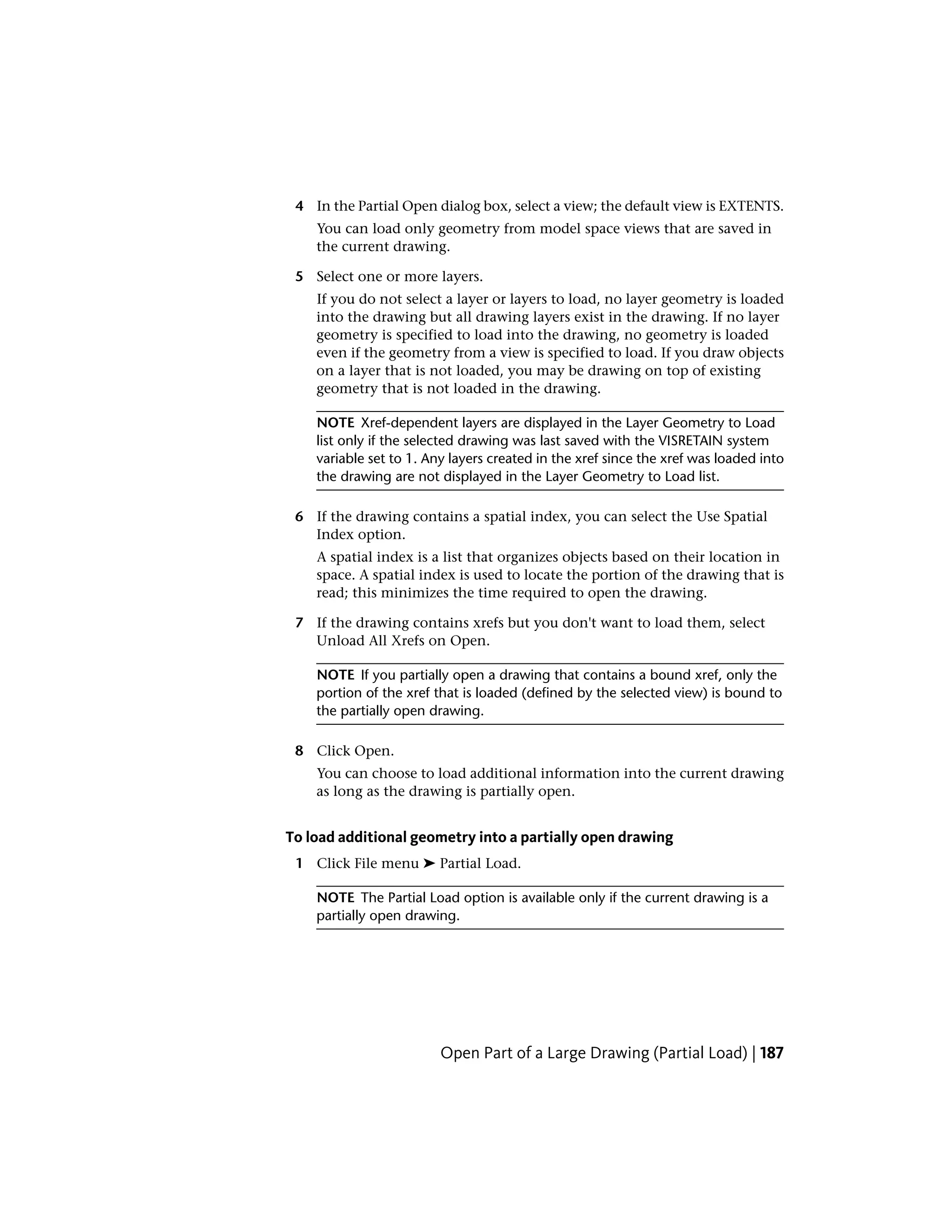 4 In the Partial Open dialog box, select a view; the default view is EXTENTS.
You can load only geometry from model space views that are saved in
the current drawing.
5 Select one or more layers.
If you do not select a layer or layers to load, no layer geometry is loaded
into the drawing but all drawing layers exist in the drawing. If no layer
geometry is specified to load into the drawing, no geometry is loaded
even if the geometry from a view is specified to load. If you draw objects
on a layer that is not loaded, you may be drawing on top of existing
geometry that is not loaded in the drawing.
NOTE Xref-dependent layers are displayed in the Layer Geometry to Load
list only if the selected drawing was last saved with the VISRETAIN system
variable set to 1. Any layers created in the xref since the xref was loaded into
the drawing are not displayed in the Layer Geometry to Load list.
6 If the drawing contains a spatial index, you can select the Use Spatial
Index option.
A spatial index is a list that organizes objects based on their location in
space. A spatial index is used to locate the portion of the drawing that is
read; this minimizes the time required to open the drawing.
7 If the drawing contains xrefs but you don't want to load them, select
Unload All Xrefs on Open.
NOTE If you partially open a drawing that contains a bound xref, only the
portion of the xref that is loaded (defined by the selected view) is bound to
the partially open drawing.
8 Click Open.
You can choose to load additional information into the current drawing
as long as the drawing is partially open.
To load additional geometry into a partially open drawing
1 Click File menu ➤ Partial Load.
NOTE The Partial Load option is available only if the current drawing is a
partially open drawing.
Open Part of a Large Drawing (Partial Load) | 187
 