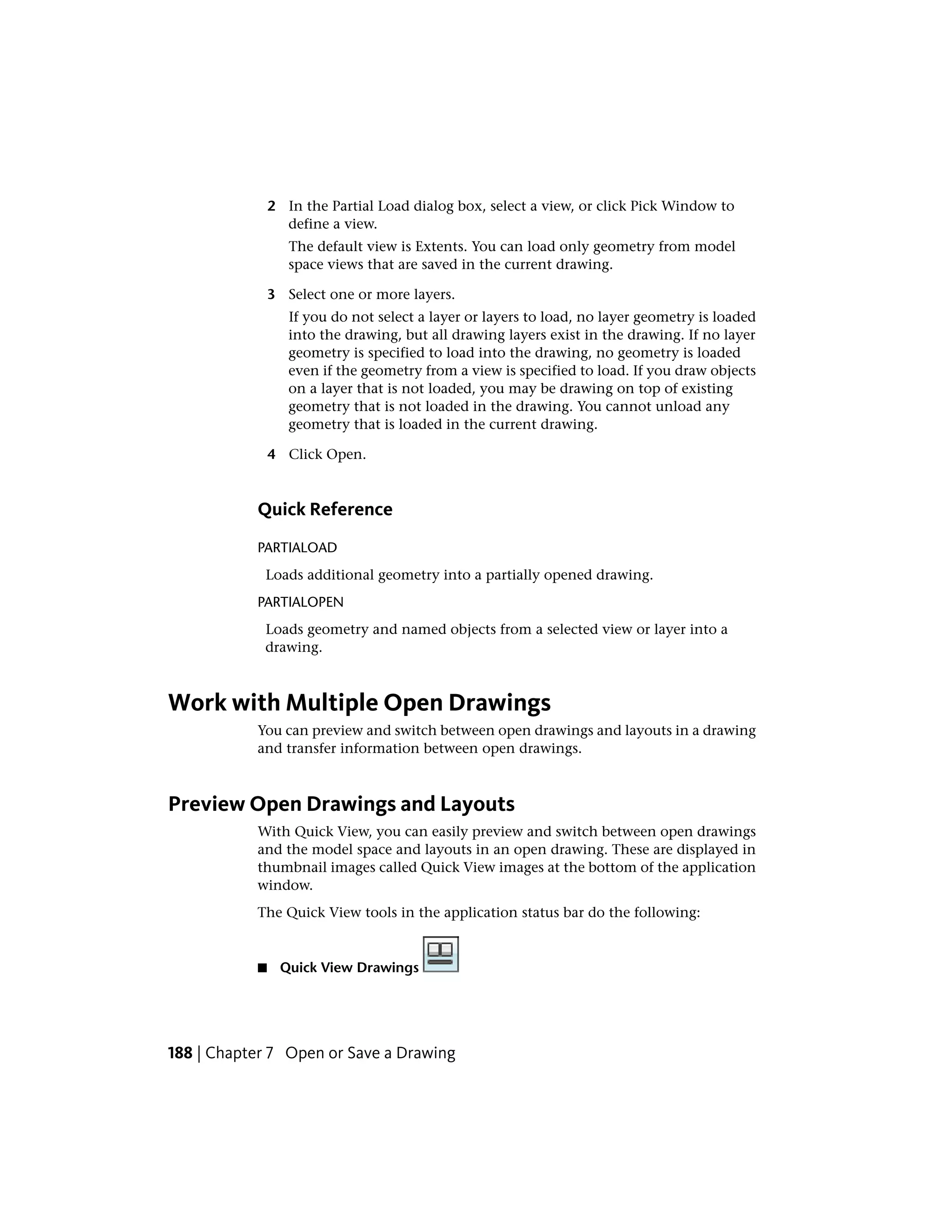 2 In the Partial Load dialog box, select a view, or click Pick Window to
define a view.
The default view is Extents. You can load only geometry from model
space views that are saved in the current drawing.
3 Select one or more layers.
If you do not select a layer or layers to load, no layer geometry is loaded
into the drawing, but all drawing layers exist in the drawing. If no layer
geometry is specified to load into the drawing, no geometry is loaded
even if the geometry from a view is specified to load. If you draw objects
on a layer that is not loaded, you may be drawing on top of existing
geometry that is not loaded in the drawing. You cannot unload any
geometry that is loaded in the current drawing.
4 Click Open.
Quick Reference
PARTIALOAD
Loads additional geometry into a partially opened drawing.
PARTIALOPEN
Loads geometry and named objects from a selected view or layer into a
drawing.
Work with Multiple Open Drawings
You can preview and switch between open drawings and layouts in a drawing
and transfer information between open drawings.
Preview Open Drawings and Layouts
With Quick View, you can easily preview and switch between open drawings
and the model space and layouts in an open drawing. These are displayed in
thumbnail images called Quick View images at the bottom of the application
window.
The Quick View tools in the application status bar do the following:
■ Quick View Drawings
188 | Chapter 7 Open or Save a Drawing
 