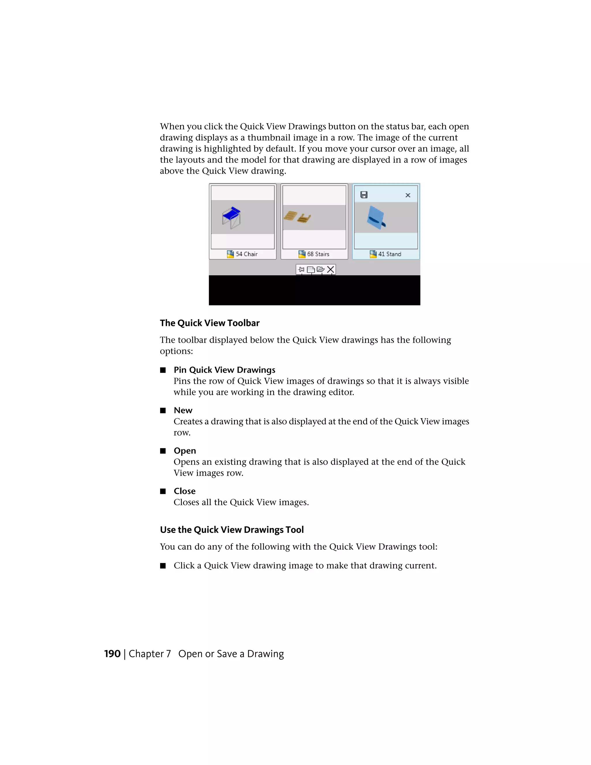 When you click the Quick View Drawings button on the status bar, each open
drawing displays as a thumbnail image in a row. The image of the current
drawing is highlighted by default. If you move your cursor over an image, all
the layouts and the model for that drawing are displayed in a row of images
above the Quick View drawing.
The Quick View Toolbar
The toolbar displayed below the Quick View drawings has the following
options:
■ Pin Quick View Drawings
Pins the row of Quick View images of drawings so that it is always visible
while you are working in the drawing editor.
■ New
Creates a drawing that is also displayed at the end of the Quick View images
row.
■ Open
Opens an existing drawing that is also displayed at the end of the Quick
View images row.
■ Close
Closes all the Quick View images.
Use the Quick View Drawings Tool
You can do any of the following with the Quick View Drawings tool:
■ Click a Quick View drawing image to make that drawing current.
190 | Chapter 7 Open or Save a Drawing
 
