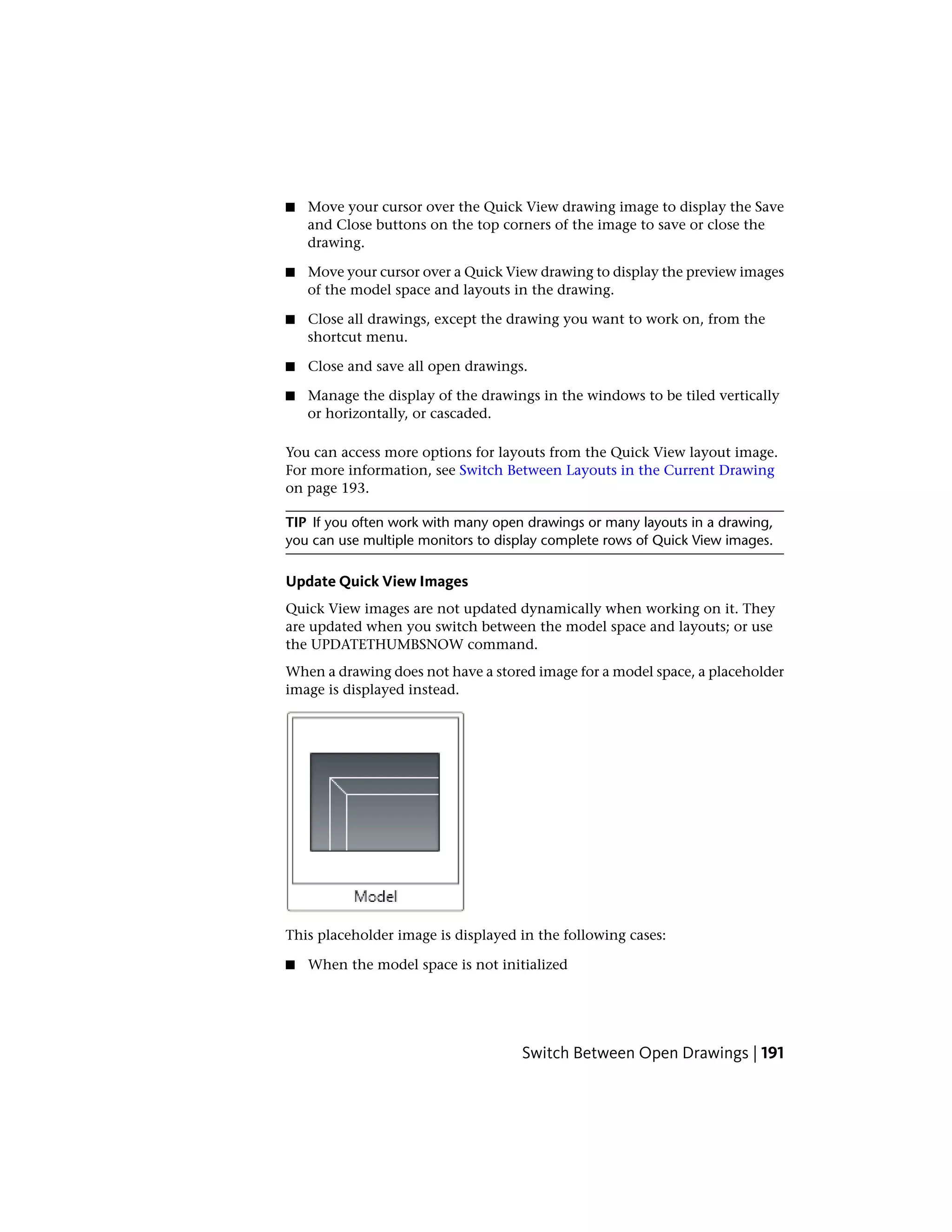 ■ Move your cursor over the Quick View drawing image to display the Save
and Close buttons on the top corners of the image to save or close the
drawing.
■ Move your cursor over a Quick View drawing to display the preview images
of the model space and layouts in the drawing.
■ Close all drawings, except the drawing you want to work on, from the
shortcut menu.
■ Close and save all open drawings.
■ Manage the display of the drawings in the windows to be tiled vertically
or horizontally, or cascaded.
You can access more options for layouts from the Quick View layout image.
For more information, see Switch Between Layouts in the Current Drawing
on page 193.
TIP If you often work with many open drawings or many layouts in a drawing,
you can use multiple monitors to display complete rows of Quick View images.
Update Quick View Images
Quick View images are not updated dynamically when working on it. They
are updated when you switch between the model space and layouts; or use
the UPDATETHUMBSNOW command.
When a drawing does not have a stored image for a model space, a placeholder
image is displayed instead.
This placeholder image is displayed in the following cases:
■ When the model space is not initialized
Switch Between Open Drawings | 191
 