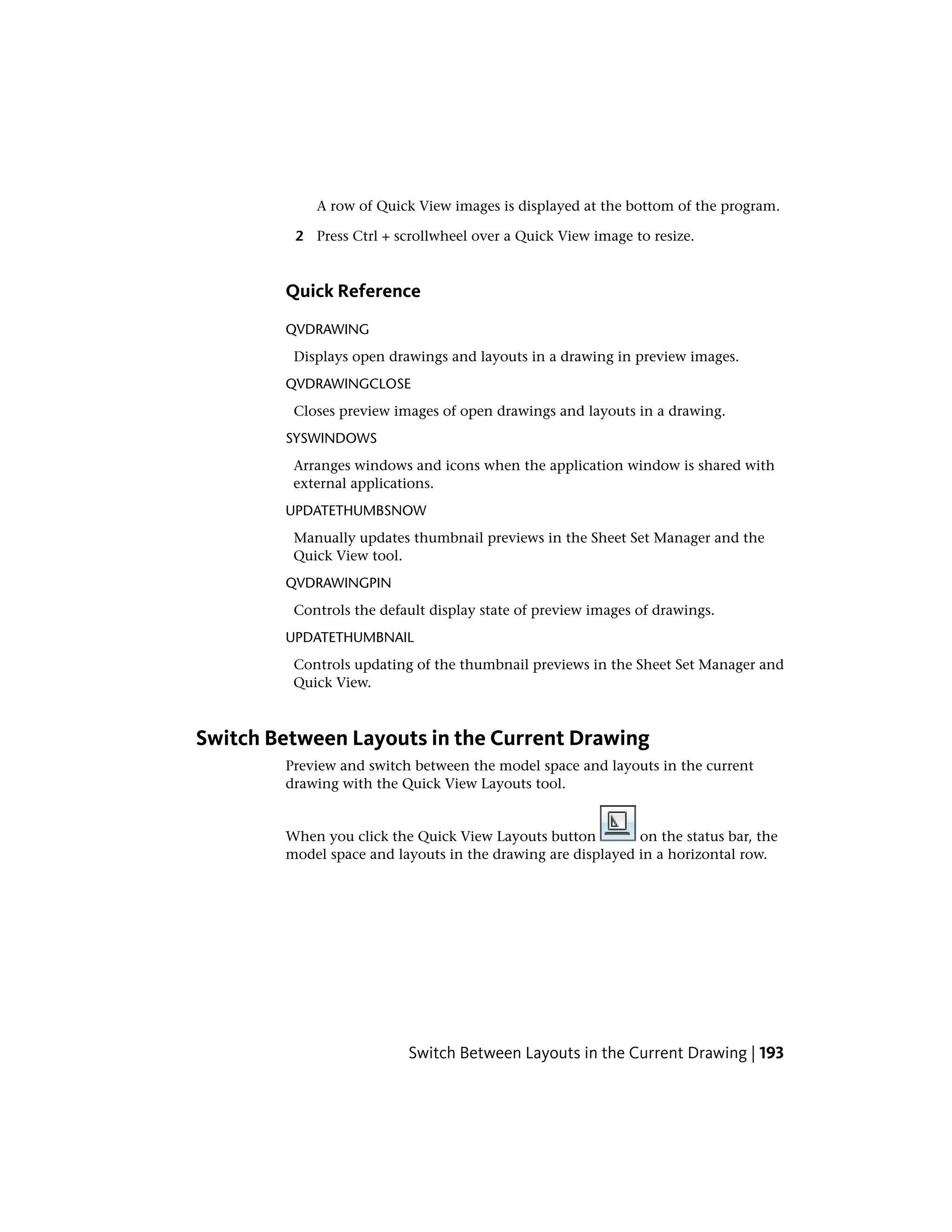 A row of Quick View images is displayed at the bottom of the program.
2 Press Ctrl + scrollwheel over a Quick View image to resize.
Quick Reference
QVDRAWING
Displays open drawings and layouts in a drawing in preview images.
QVDRAWINGCLOSE
Closes preview images of open drawings and layouts in a drawing.
SYSWINDOWS
Arranges windows and icons when the application window is shared with
external applications.
UPDATETHUMBSNOW
Manually updates thumbnail previews in the Sheet Set Manager and the
Quick View tool.
QVDRAWINGPIN
Controls the default display state of preview images of drawings.
UPDATETHUMBNAIL
Controls updating of the thumbnail previews in the Sheet Set Manager and
Quick View.
Switch Between Layouts in the Current Drawing
Preview and switch between the model space and layouts in the current
drawing with the Quick View Layouts tool.
When you click the Quick View Layouts button on the status bar, the
model space and layouts in the drawing are displayed in a horizontal row.
Switch Between Layouts in the Current Drawing | 193
 