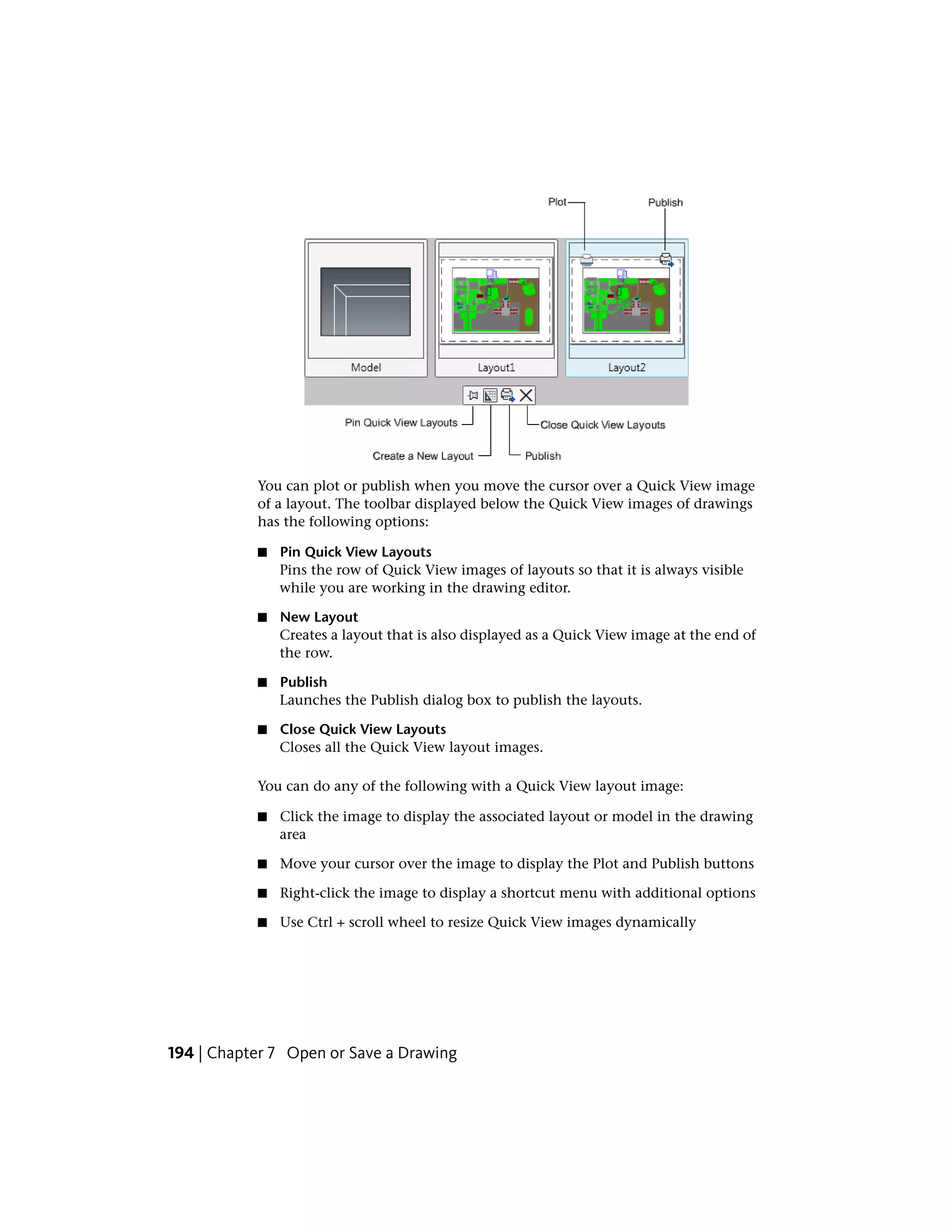 You can plot or publish when you move the cursor over a Quick View image
of a layout. The toolbar displayed below the Quick View images of drawings
has the following options:
■ Pin Quick View Layouts
Pins the row of Quick View images of layouts so that it is always visible
while you are working in the drawing editor.
■ New Layout
Creates a layout that is also displayed as a Quick View image at the end of
the row.
■ Publish
Launches the Publish dialog box to publish the layouts.
■ Close Quick View Layouts
Closes all the Quick View layout images.
You can do any of the following with a Quick View layout image:
■ Click the image to display the associated layout or model in the drawing
area
■ Move your cursor over the image to display the Plot and Publish buttons
■ Right-click the image to display a shortcut menu with additional options
■ Use Ctrl + scroll wheel to resize Quick View images dynamically
194 | Chapter 7 Open or Save a Drawing
 