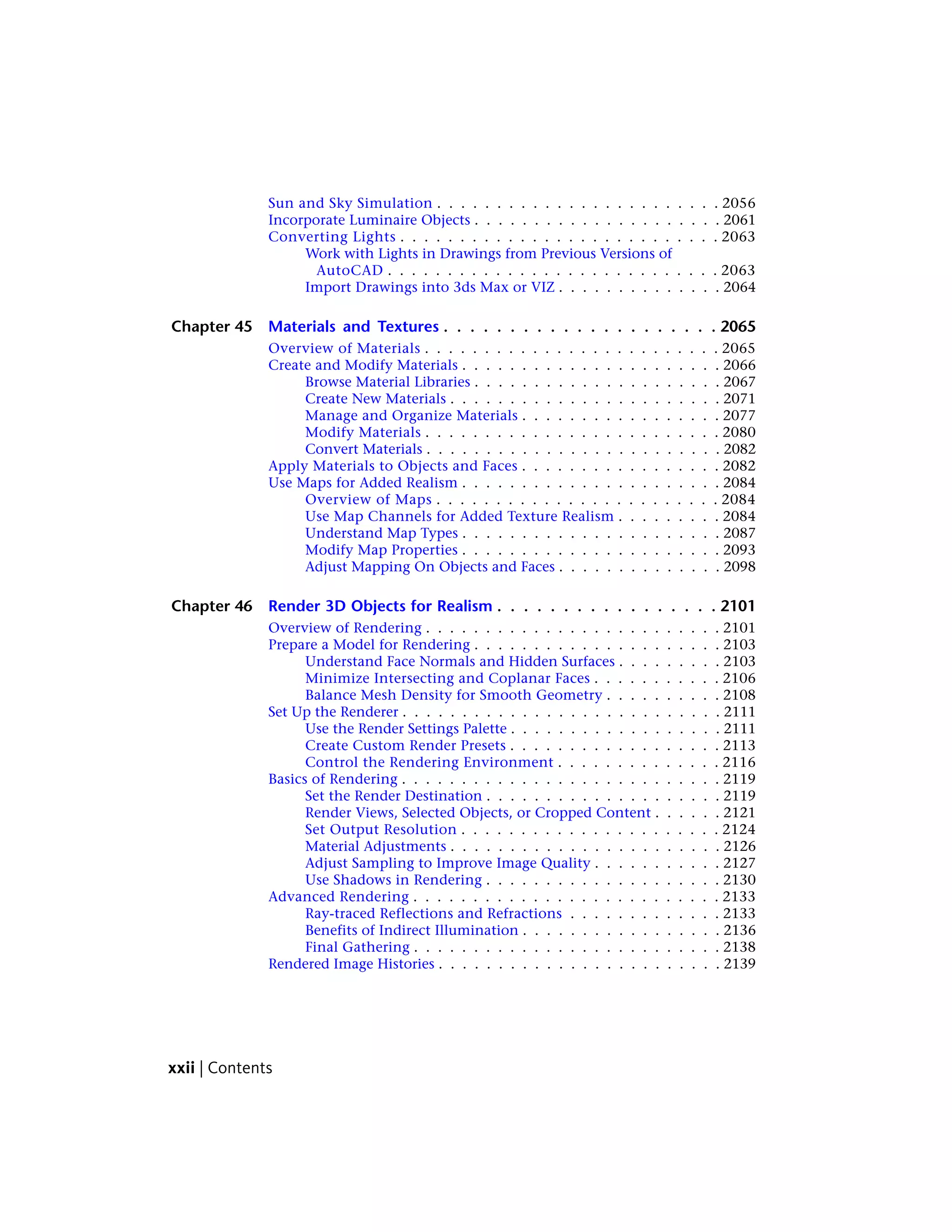 Sun and Sky Simulation . . . . . . . . . . . . . . . . . . . . . . . . 2056
Incorporate Luminaire Objects . . . . . . . . . . . . . . . . . . . . . 2061
Converting Lights . . . . . . . . . . . . . . . . . . . . . . . . . . . 2063
Work with Lights in Drawings from Previous Versions of
AutoCAD . . . . . . . . . . . . . . . . . . . . . . . . . . . . 2063
Import Drawings into 3ds Max or VIZ . . . . . . . . . . . . . . 2064
Chapter 45 Materials and Textures . . . . . . . . . . . . . . . . . . . . . 2065
Overview of Materials . . . . . . . . . . . . . . . . . . . . . . . . . 2065
Create and Modify Materials . . . . . . . . . . . . . . . . . . . . . . 2066
Browse Material Libraries . . . . . . . . . . . . . . . . . . . . . 2067
Create New Materials . . . . . . . . . . . . . . . . . . . . . . . 2071
Manage and Organize Materials . . . . . . . . . . . . . . . . . 2077
Modify Materials . . . . . . . . . . . . . . . . . . . . . . . . . 2080
Convert Materials . . . . . . . . . . . . . . . . . . . . . . . . . 2082
Apply Materials to Objects and Faces . . . . . . . . . . . . . . . . . 2082
Use Maps for Added Realism . . . . . . . . . . . . . . . . . . . . . . 2084
Overview of Maps . . . . . . . . . . . . . . . . . . . . . . . . 2084
Use Map Channels for Added Texture Realism . . . . . . . . . 2084
Understand Map Types . . . . . . . . . . . . . . . . . . . . . . 2087
Modify Map Properties . . . . . . . . . . . . . . . . . . . . . . 2093
Adjust Mapping On Objects and Faces . . . . . . . . . . . . . . 2098
Chapter 46 Render 3D Objects for Realism . . . . . . . . . . . . . . . . . 2101
Overview of Rendering . . . . . . . . . . . . . . . . . . . . . . . . . 2101
Prepare a Model for Rendering . . . . . . . . . . . . . . . . . . . . . 2103
Understand Face Normals and Hidden Surfaces . . . . . . . . . 2103
Minimize Intersecting and Coplanar Faces . . . . . . . . . . . 2106
Balance Mesh Density for Smooth Geometry . . . . . . . . . . 2108
Set Up the Renderer . . . . . . . . . . . . . . . . . . . . . . . . . . . 2111
Use the Render Settings Palette . . . . . . . . . . . . . . . . . . 2111
Create Custom Render Presets . . . . . . . . . . . . . . . . . . 2113
Control the Rendering Environment . . . . . . . . . . . . . . 2116
Basics of Rendering . . . . . . . . . . . . . . . . . . . . . . . . . . . 2119
Set the Render Destination . . . . . . . . . . . . . . . . . . . . 2119
Render Views, Selected Objects, or Cropped Content . . . . . . 2121
Set Output Resolution . . . . . . . . . . . . . . . . . . . . . . 2124
Material Adjustments . . . . . . . . . . . . . . . . . . . . . . . 2126
Adjust Sampling to Improve Image Quality . . . . . . . . . . . 2127
Use Shadows in Rendering . . . . . . . . . . . . . . . . . . . . 2130
Advanced Rendering . . . . . . . . . . . . . . . . . . . . . . . . . . 2133
Ray-traced Reflections and Refractions . . . . . . . . . . . . . 2133
Benefits of Indirect Illumination . . . . . . . . . . . . . . . . . 2136
Final Gathering . . . . . . . . . . . . . . . . . . . . . . . . . . 2138
Rendered Image Histories . . . . . . . . . . . . . . . . . . . . . . . . 2139
xxii | Contents
 