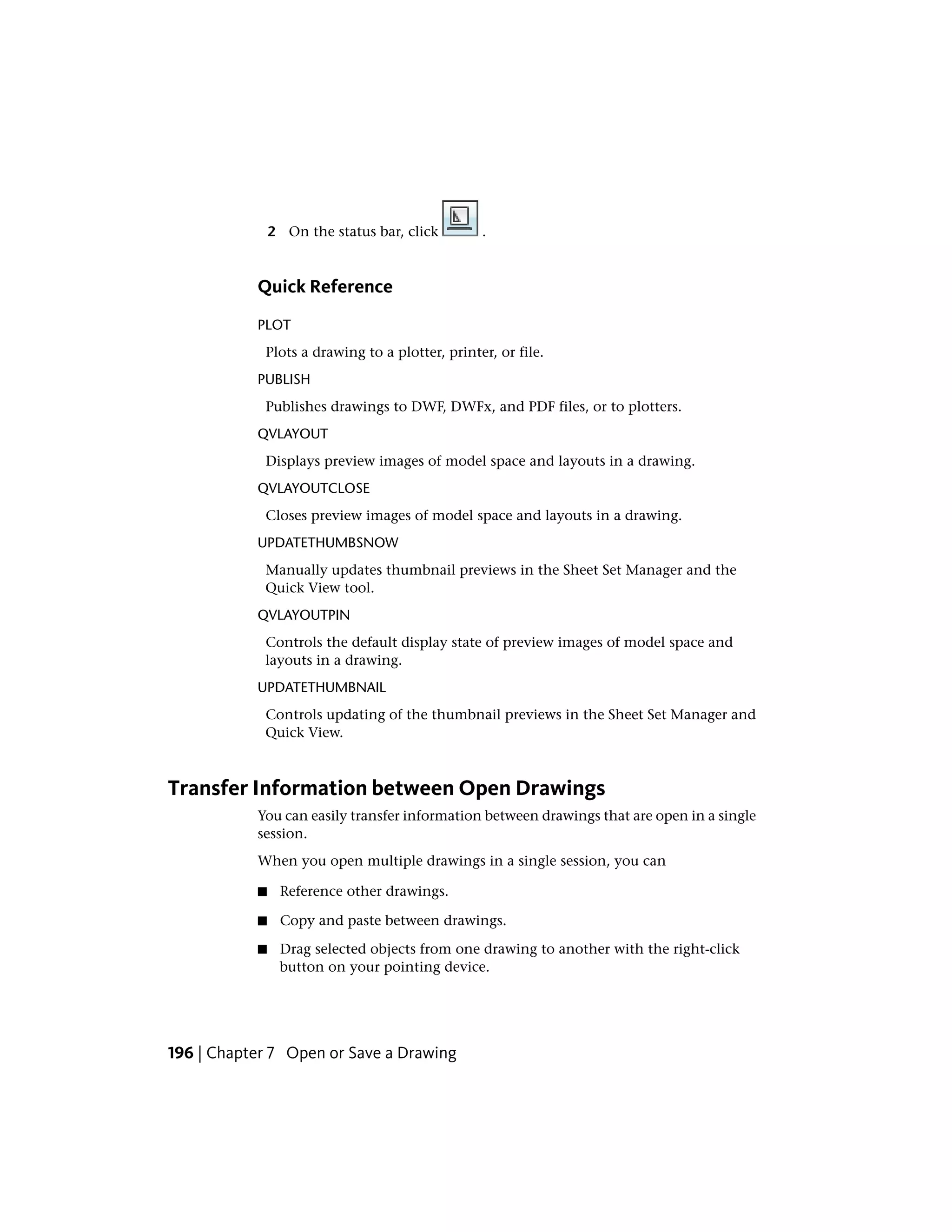 2 On the status bar, click .
Quick Reference
PLOT
Plots a drawing to a plotter, printer, or file.
PUBLISH
Publishes drawings to DWF, DWFx, and PDF files, or to plotters.
QVLAYOUT
Displays preview images of model space and layouts in a drawing.
QVLAYOUTCLOSE
Closes preview images of model space and layouts in a drawing.
UPDATETHUMBSNOW
Manually updates thumbnail previews in the Sheet Set Manager and the
Quick View tool.
QVLAYOUTPIN
Controls the default display state of preview images of model space and
layouts in a drawing.
UPDATETHUMBNAIL
Controls updating of the thumbnail previews in the Sheet Set Manager and
Quick View.
Transfer Information between Open Drawings
You can easily transfer information between drawings that are open in a single
session.
When you open multiple drawings in a single session, you can
■ Reference other drawings.
■ Copy and paste between drawings.
■ Drag selected objects from one drawing to another with the right-click
button on your pointing device.
196 | Chapter 7 Open or Save a Drawing
 