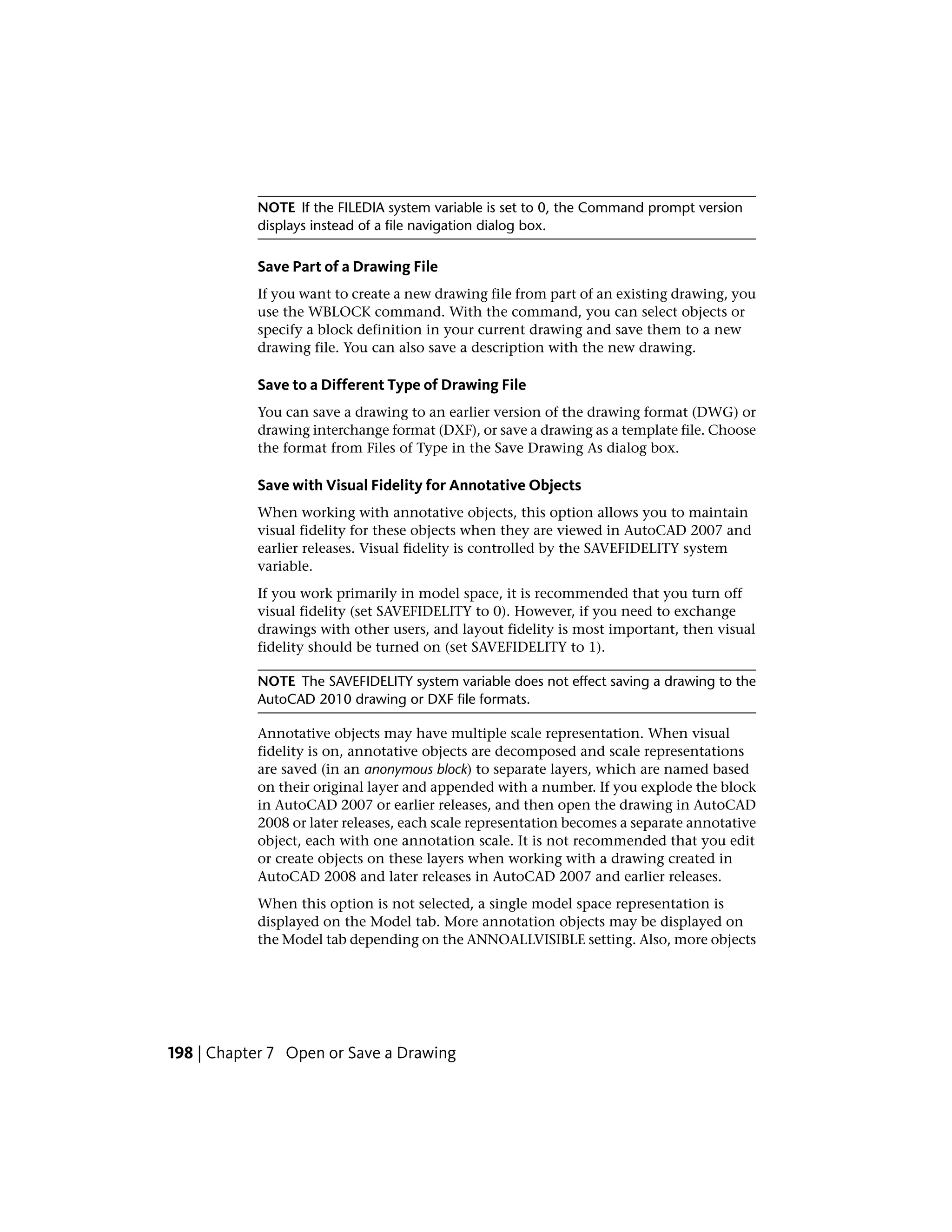 NOTE If the FILEDIA system variable is set to 0, the Command prompt version
displays instead of a file navigation dialog box.
Save Part of a Drawing File
If you want to create a new drawing file from part of an existing drawing, you
use the WBLOCK command. With the command, you can select objects or
specify a block definition in your current drawing and save them to a new
drawing file. You can also save a description with the new drawing.
Save to a Different Type of Drawing File
You can save a drawing to an earlier version of the drawing format (DWG) or
drawing interchange format (DXF), or save a drawing as a template file. Choose
the format from Files of Type in the Save Drawing As dialog box.
Save with Visual Fidelity for Annotative Objects
When working with annotative objects, this option allows you to maintain
visual fidelity for these objects when they are viewed in AutoCAD 2007 and
earlier releases. Visual fidelity is controlled by the SAVEFIDELITY system
variable.
If you work primarily in model space, it is recommended that you turn off
visual fidelity (set SAVEFIDELITY to 0). However, if you need to exchange
drawings with other users, and layout fidelity is most important, then visual
fidelity should be turned on (set SAVEFIDELITY to 1).
NOTE The SAVEFIDELITY system variable does not effect saving a drawing to the
AutoCAD 2010 drawing or DXF file formats.
Annotative objects may have multiple scale representation. When visual
fidelity is on, annotative objects are decomposed and scale representations
are saved (in an anonymous block) to separate layers, which are named based
on their original layer and appended with a number. If you explode the block
in AutoCAD 2007 or earlier releases, and then open the drawing in AutoCAD
2008 or later releases, each scale representation becomes a separate annotative
object, each with one annotation scale. It is not recommended that you edit
or create objects on these layers when working with a drawing created in
AutoCAD 2008 and later releases in AutoCAD 2007 and earlier releases.
When this option is not selected, a single model space representation is
displayed on the Model tab. More annotation objects may be displayed on
the Model tab depending on the ANNOALLVISIBLE setting. Also, more objects
198 | Chapter 7 Open or Save a Drawing
 