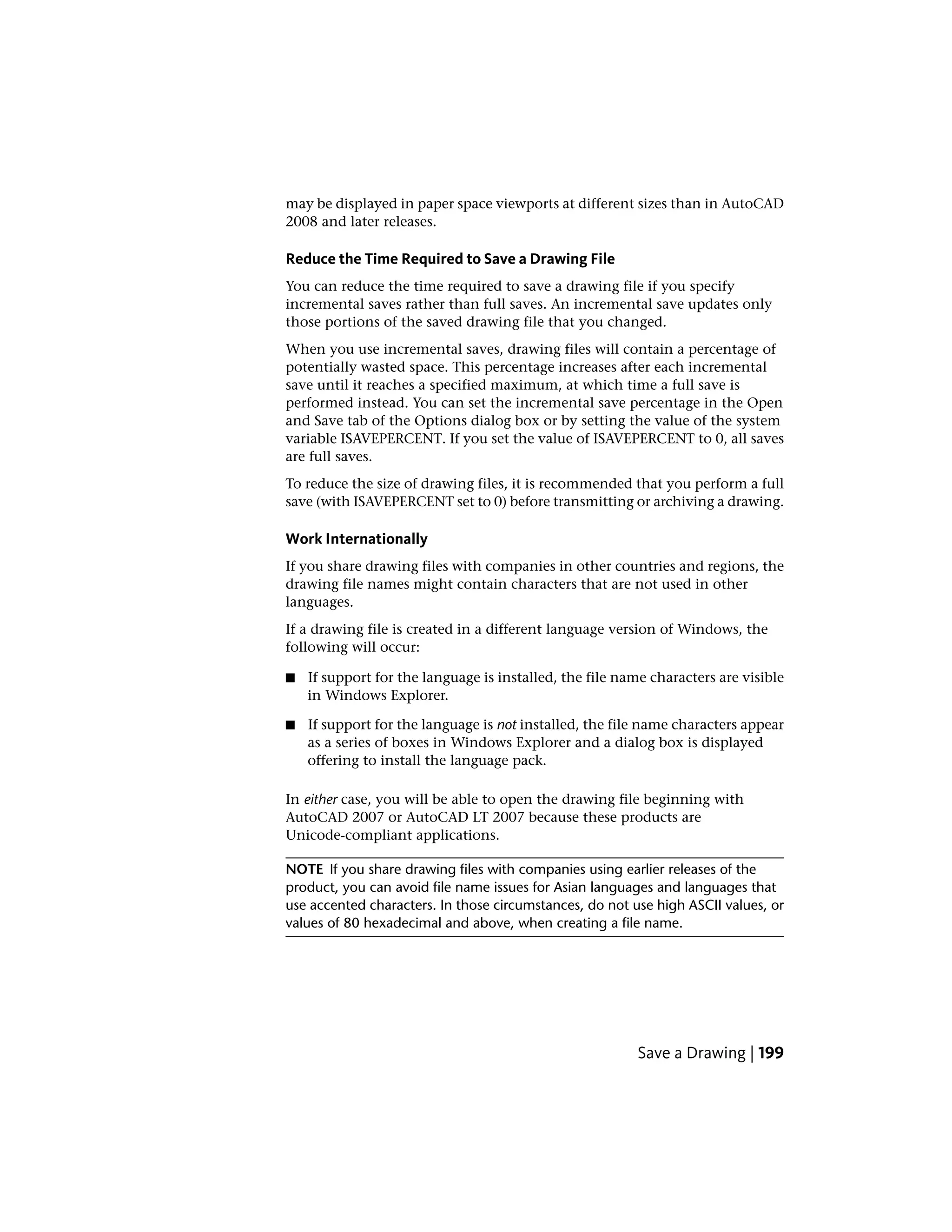 may be displayed in paper space viewports at different sizes than in AutoCAD
2008 and later releases.
Reduce the Time Required to Save a Drawing File
You can reduce the time required to save a drawing file if you specify
incremental saves rather than full saves. An incremental save updates only
those portions of the saved drawing file that you changed.
When you use incremental saves, drawing files will contain a percentage of
potentially wasted space. This percentage increases after each incremental
save until it reaches a specified maximum, at which time a full save is
performed instead. You can set the incremental save percentage in the Open
and Save tab of the Options dialog box or by setting the value of the system
variable ISAVEPERCENT. If you set the value of ISAVEPERCENT to 0, all saves
are full saves.
To reduce the size of drawing files, it is recommended that you perform a full
save (with ISAVEPERCENT set to 0) before transmitting or archiving a drawing.
Work Internationally
If you share drawing files with companies in other countries and regions, the
drawing file names might contain characters that are not used in other
languages.
If a drawing file is created in a different language version of Windows, the
following will occur:
■ If support for the language is installed, the file name characters are visible
in Windows Explorer.
■ If support for the language is not installed, the file name characters appear
as a series of boxes in Windows Explorer and a dialog box is displayed
offering to install the language pack.
In either case, you will be able to open the drawing file beginning with
AutoCAD 2007 or AutoCAD LT 2007 because these products are
Unicode-compliant applications.
NOTE If you share drawing files with companies using earlier releases of the
product, you can avoid file name issues for Asian languages and languages that
use accented characters. In those circumstances, do not use high ASCII values, or
values of 80 hexadecimal and above, when creating a file name.
Save a Drawing | 199
 