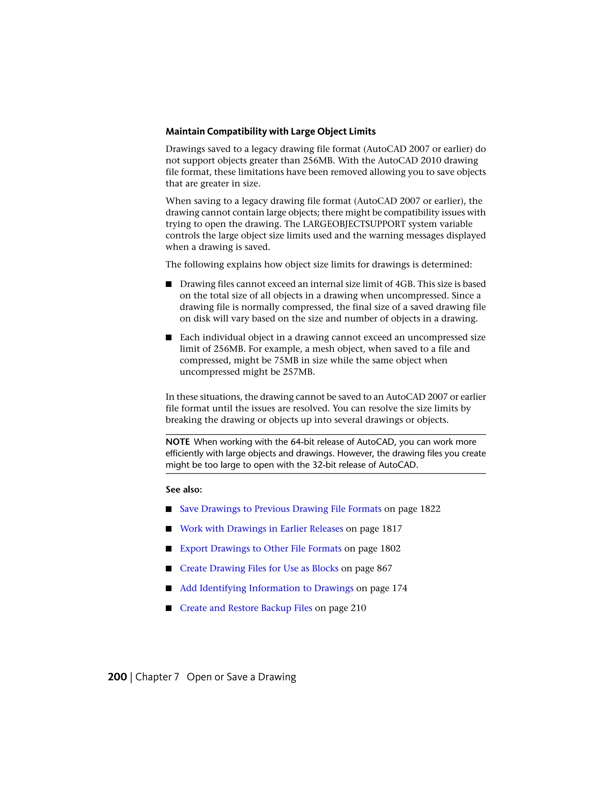 Maintain Compatibility with Large Object Limits
Drawings saved to a legacy drawing file format (AutoCAD 2007 or earlier) do
not support objects greater than 256MB. With the AutoCAD 2010 drawing
file format, these limitations have been removed allowing you to save objects
that are greater in size.
When saving to a legacy drawing file format (AutoCAD 2007 or earlier), the
drawing cannot contain large objects; there might be compatibility issues with
trying to open the drawing. The LARGEOBJECTSUPPORT system variable
controls the large object size limits used and the warning messages displayed
when a drawing is saved.
The following explains how object size limits for drawings is determined:
■ Drawing files cannot exceed an internal size limit of 4GB. This size is based
on the total size of all objects in a drawing when uncompressed. Since a
drawing file is normally compressed, the final size of a saved drawing file
on disk will vary based on the size and number of objects in a drawing.
■ Each individual object in a drawing cannot exceed an uncompressed size
limit of 256MB. For example, a mesh object, when saved to a file and
compressed, might be 75MB in size while the same object when
uncompressed might be 257MB.
In these situations, the drawing cannot be saved to an AutoCAD 2007 or earlier
file format until the issues are resolved. You can resolve the size limits by
breaking the drawing or objects up into several drawings or objects.
NOTE When working with the 64-bit release of AutoCAD, you can work more
efficiently with large objects and drawings. However, the drawing files you create
might be too large to open with the 32-bit release of AutoCAD.
See also:
■ Save Drawings to Previous Drawing File Formats on page 1822
■ Work with Drawings in Earlier Releases on page 1817
■ Export Drawings to Other File Formats on page 1802
■ Create Drawing Files for Use as Blocks on page 867
■ Add Identifying Information to Drawings on page 174
■ Create and Restore Backup Files on page 210
200 | Chapter 7 Open or Save a Drawing
 