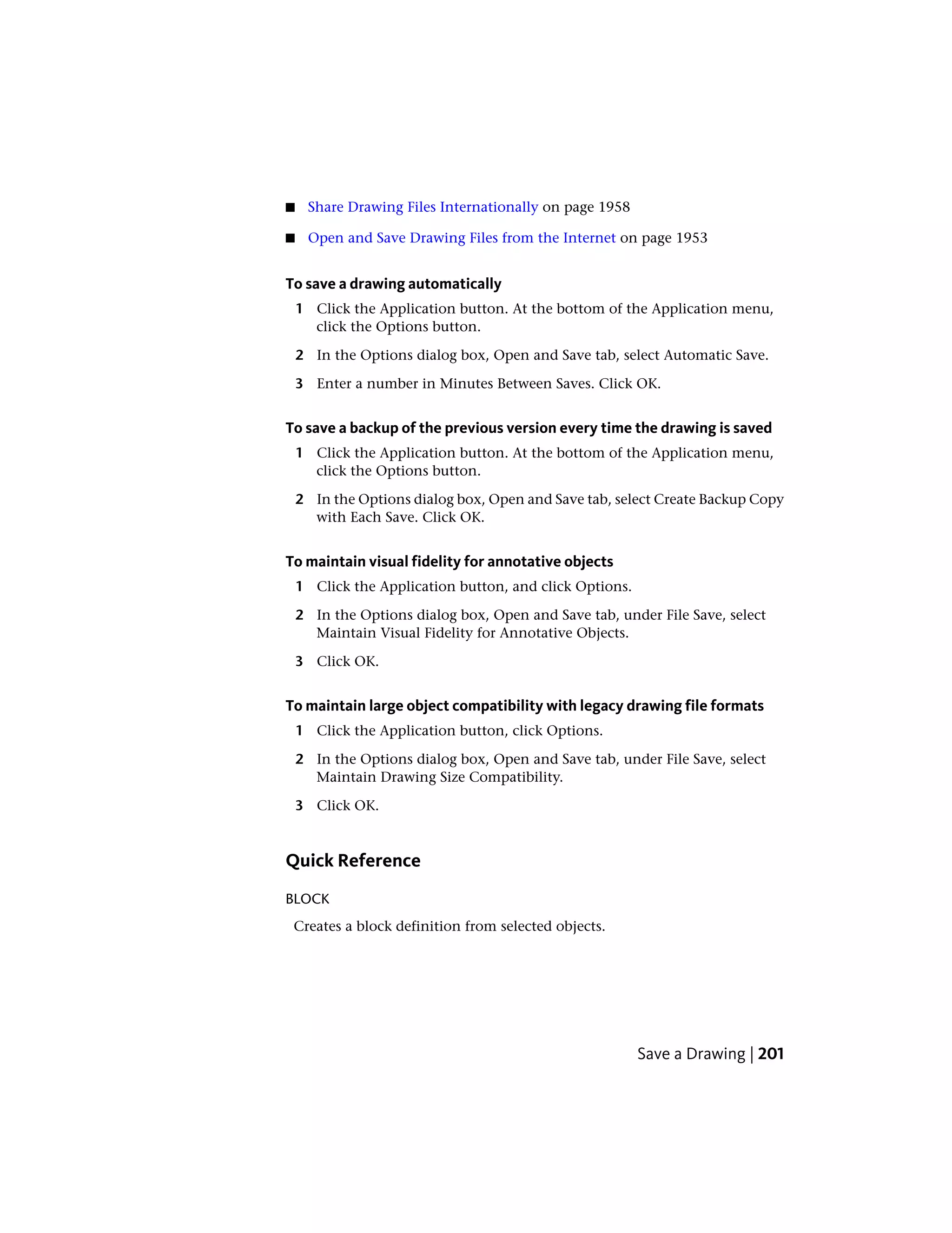 ■ Share Drawing Files Internationally on page 1958
■ Open and Save Drawing Files from the Internet on page 1953
To save a drawing automatically
1 Click the Application button. At the bottom of the Application menu,
click the Options button.
2 In the Options dialog box, Open and Save tab, select Automatic Save.
3 Enter a number in Minutes Between Saves. Click OK.
To save a backup of the previous version every time the drawing is saved
1 Click the Application button. At the bottom of the Application menu,
click the Options button.
2 In the Options dialog box, Open and Save tab, select Create Backup Copy
with Each Save. Click OK.
To maintain visual fidelity for annotative objects
1 Click the Application button, and click Options.
2 In the Options dialog box, Open and Save tab, under File Save, select
Maintain Visual Fidelity for Annotative Objects.
3 Click OK.
To maintain large object compatibility with legacy drawing file formats
1 Click the Application button, click Options.
2 In the Options dialog box, Open and Save tab, under File Save, select
Maintain Drawing Size Compatibility.
3 Click OK.
Quick Reference
BLOCK
Creates a block definition from selected objects.
Save a Drawing | 201
 
